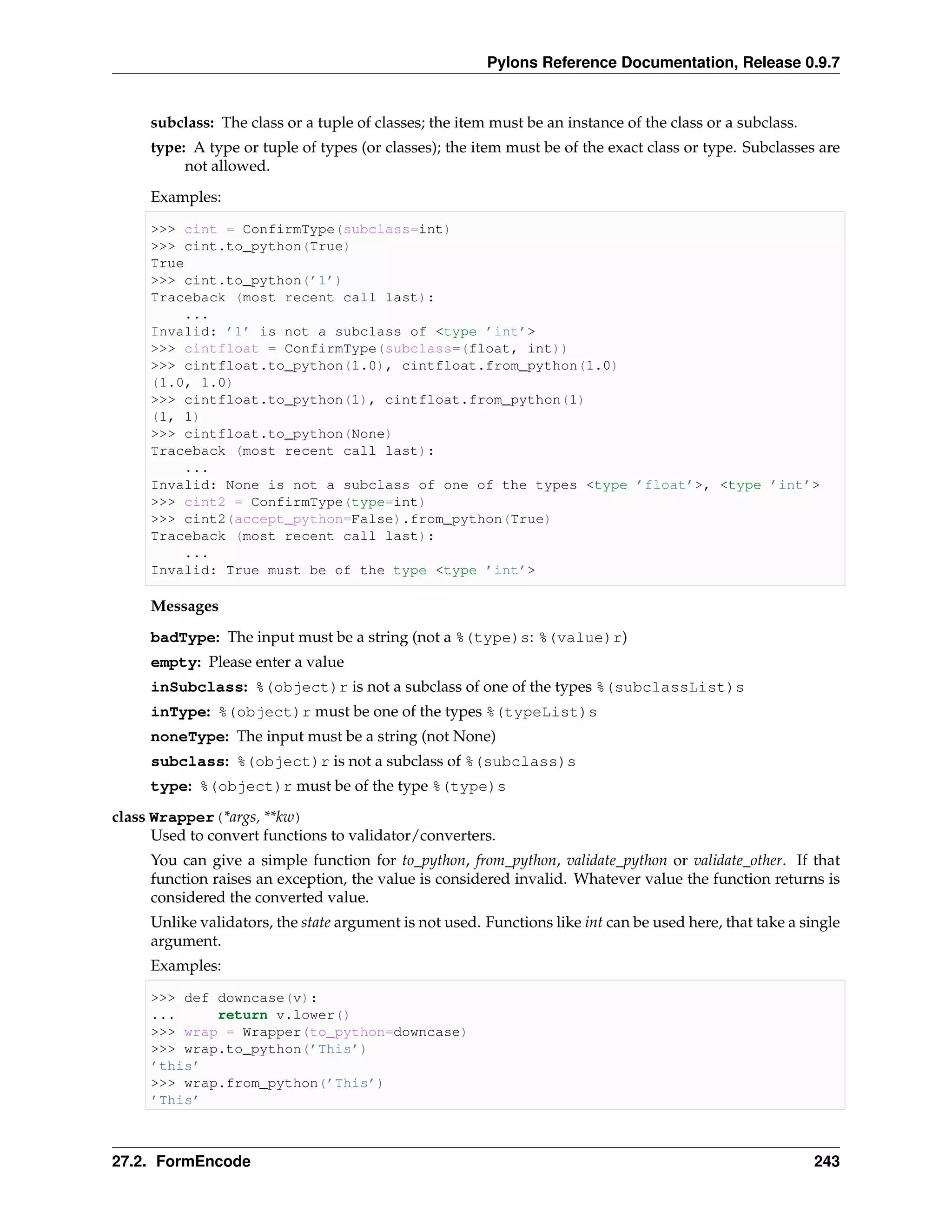 Pylons Reference Documentation, Release 0.9.7


     subclass: The class or a tuple of classes; the item must be an instance of the class or a subclass.
     type: A type or tuple of types (or classes); the item must be of the exact class or type. Subclasses are
          not allowed.
     Examples:

     >>> cint = ConfirmType(subclass=int)
     >>> cint.to_python(True)
     True
     >>> cint.to_python(’1’)
     Traceback (most recent call last):
         ...
     Invalid: ’1’ is not a subclass of <type ’int’>
     >>> cintfloat = ConfirmType(subclass=(float, int))
     >>> cintfloat.to_python(1.0), cintfloat.from_python(1.0)
     (1.0, 1.0)
     >>> cintfloat.to_python(1), cintfloat.from_python(1)
     (1, 1)
     >>> cintfloat.to_python(None)
     Traceback (most recent call last):
         ...
     Invalid: None is not a subclass of one of the types <type ’float’>, <type ’int’>
     >>> cint2 = ConfirmType(type=int)
     >>> cint2(accept_python=False).from_python(True)
     Traceback (most recent call last):
         ...
     Invalid: True must be of the type <type ’int’>

     Messages
     badType: The input must be a string (not a %(type)s: %(value)r)
     empty: Please enter a value
     inSubclass: %(object)r is not a subclass of one of the types %(subclassList)s
     inType: %(object)r must be one of the types %(typeList)s
     noneType: The input must be a string (not None)
     subclass: %(object)r is not a subclass of %(subclass)s
     type: %(object)r must be of the type %(type)s
class Wrapper(*args, **kw)
      Used to convert functions to validator/converters.
     You can give a simple function for to_python, from_python, validate_python or validate_other. If that
     function raises an exception, the value is considered invalid. Whatever value the function returns is
     considered the converted value.
     Unlike validators, the state argument is not used. Functions like int can be used here, that take a single
     argument.
     Examples:

     >>> def downcase(v):
     ...     return v.lower()
     >>> wrap = Wrapper(to_python=downcase)
     >>> wrap.to_python(’This’)
     ’this’
     >>> wrap.from_python(’This’)
     ’This’



27.2. FormEncode                                                                                           243
 