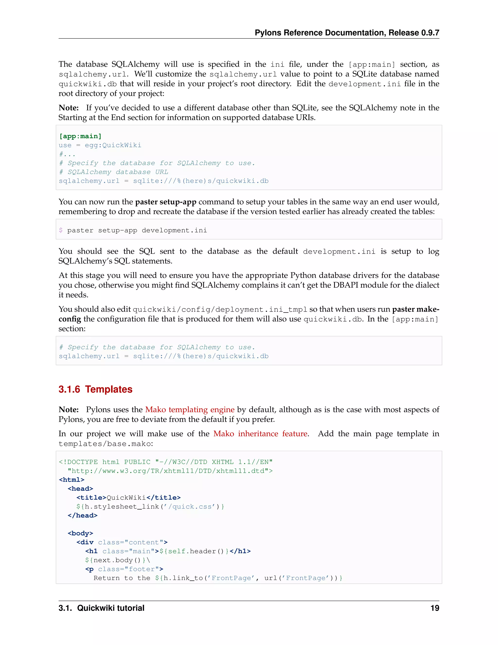 Pylons Reference Documentation, Release 0.9.7


The database SQLAlchemy will use is speciﬁed in the ini ﬁle, under the [app:main] section, as
sqlalchemy.url. We’ll customize the sqlalchemy.url value to point to a SQLite database named
quickwiki.db that will reside in your project’s root directory. Edit the development.ini ﬁle in the
root directory of your project:
Note: If you’ve decided to use a different database other than SQLite, see the SQLAlchemy note in the
Starting at the End section for information on supported database URIs.

[app:main]
use = egg:QuickWiki
#...
# Specify the database for SQLAlchemy to use.
# SQLAlchemy database URL
sqlalchemy.url = sqlite:///%(here)s/quickwiki.db

You can now run the paster setup-app command to setup your tables in the same way an end user would,
remembering to drop and recreate the database if the version tested earlier has already created the tables:

$ paster setup-app development.ini

You should see the SQL sent to the database as the default development.ini is setup to log
SQLAlchemy’s SQL statements.
At this stage you will need to ensure you have the appropriate Python database drivers for the database
you chose, otherwise you might ﬁnd SQLAlchemy complains it can’t get the DBAPI module for the dialect
it needs.
You should also edit quickwiki/config/deployment.ini_tmpl so that when users run paster make-
conﬁg the conﬁguration ﬁle that is produced for them will also use quickwiki.db. In the [app:main]
section:

# Specify the database for SQLAlchemy to use.
sqlalchemy.url = sqlite:///%(here)s/quickwiki.db



3.1.6 Templates

Note: Pylons uses the Mako templating engine by default, although as is the case with most aspects of
Pylons, you are free to deviate from the default if you prefer.
In our project we will make use of the Mako inheritance feature.        Add the main page template in
templates/base.mako:

<!DOCTYPE html PUBLIC "-//W3C//DTD XHTML 1.1//EN"
  "http://www.w3.org/TR/xhtml11/DTD/xhtml11.dtd">
<html>
  <head>
    <title>QuickWiki</title>
    ${h.stylesheet_link(’/quick.css’)}
  </head>

  <body>
    <div class="content">
      <h1 class="main">${self.header()}</h1>
      ${next.body()}
      <p class="footer">
        Return to the ${h.link_to(’FrontPage’, url(’FrontPage’))}



3.1. Quickwiki tutorial                                                                                 19
 