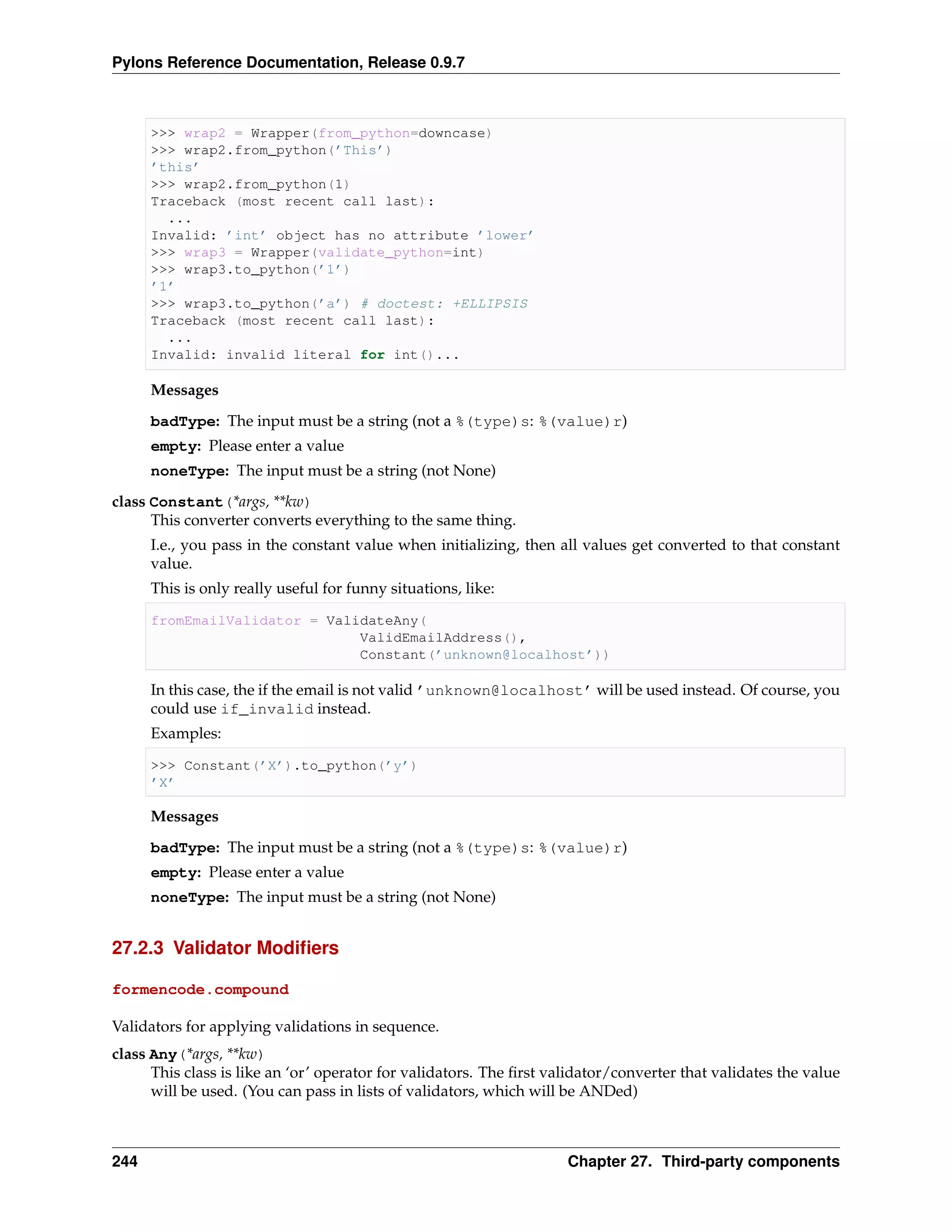 Pylons Reference Documentation, Release 0.9.7



      >>> wrap2 = Wrapper(from_python=downcase)
      >>> wrap2.from_python(’This’)
      ’this’
      >>> wrap2.from_python(1)
      Traceback (most recent call last):
        ...
      Invalid: ’int’ object has no attribute ’lower’
      >>> wrap3 = Wrapper(validate_python=int)
      >>> wrap3.to_python(’1’)
      ’1’
      >>> wrap3.to_python(’a’) # doctest: +ELLIPSIS
      Traceback (most recent call last):
        ...
      Invalid: invalid literal for int()...

      Messages

      badType: The input must be a string (not a %(type)s: %(value)r)
      empty: Please enter a value
      noneType: The input must be a string (not None)
class Constant(*args, **kw)
      This converter converts everything to the same thing.
      I.e., you pass in the constant value when initializing, then all values get converted to that constant
      value.
      This is only really useful for funny situations, like:

      fromEmailValidator = ValidateAny(
                               ValidEmailAddress(),
                               Constant(’unknown@localhost’))

      In this case, the if the email is not valid ’unknown@localhost’ will be used instead. Of course, you
      could use if_invalid instead.
      Examples:

      >>> Constant(’X’).to_python(’y’)
      ’X’

      Messages
      badType: The input must be a string (not a %(type)s: %(value)r)
      empty: Please enter a value
      noneType: The input must be a string (not None)


27.2.3 Validator Modiﬁers

formencode.compound

Validators for applying validations in sequence.
class Any(*args, **kw)
      This class is like an ‘or’ operator for validators. The ﬁrst validator/converter that validates the value
      will be used. (You can pass in lists of validators, which will be ANDed)



244                                                                  Chapter 27. Third-party components
 