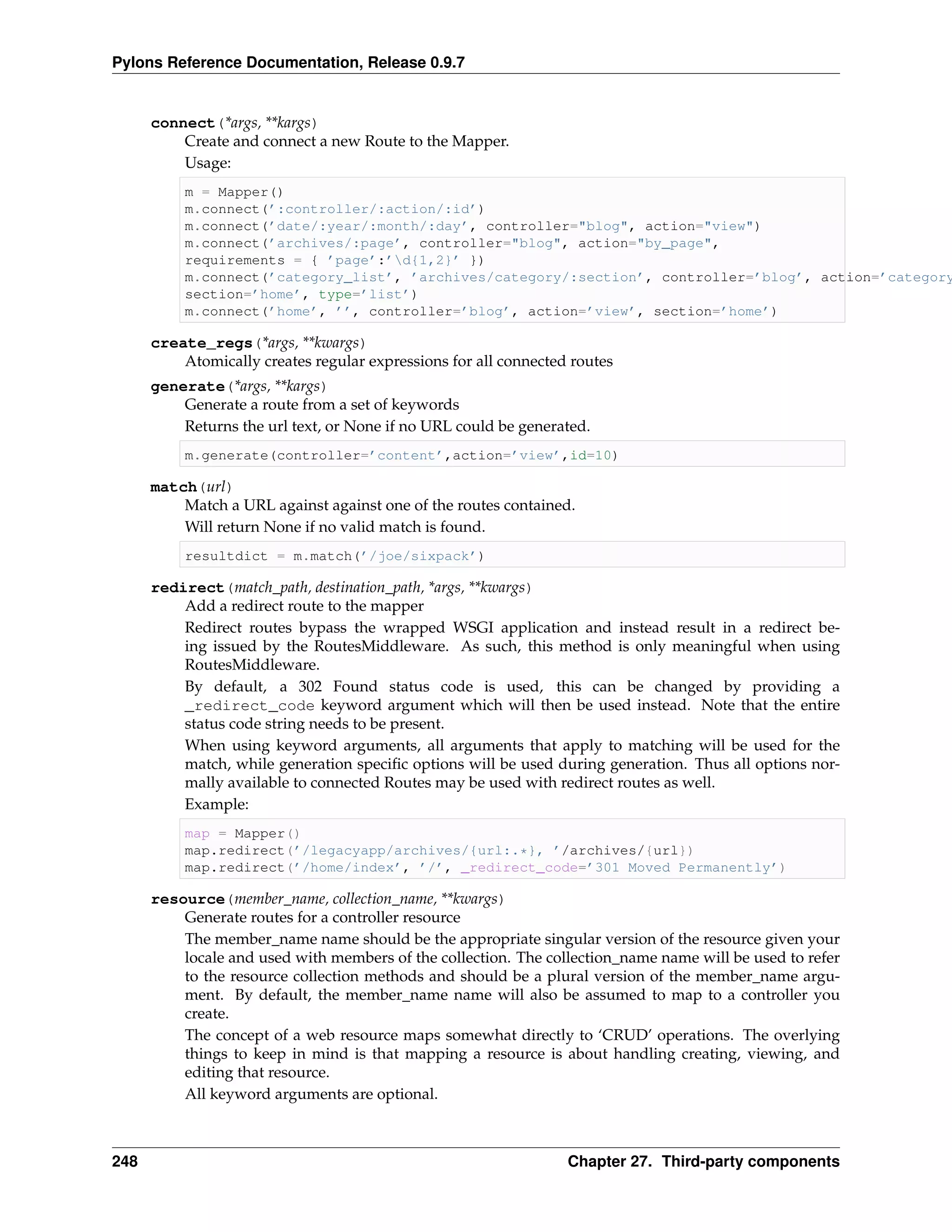 Pylons Reference Documentation, Release 0.9.7


      connect(*args, **kargs)
          Create and connect a new Route to the Mapper.
          Usage:
          m = Mapper()
          m.connect(’:controller/:action/:id’)
          m.connect(’date/:year/:month/:day’, controller="blog", action="view")
          m.connect(’archives/:page’, controller="blog", action="by_page",
          requirements = { ’page’:’d{1,2}’ })
          m.connect(’category_list’, ’archives/category/:section’, controller=’blog’, action=’category
          section=’home’, type=’list’)
          m.connect(’home’, ’’, controller=’blog’, action=’view’, section=’home’)

      create_regs(*args, **kwargs)
          Atomically creates regular expressions for all connected routes
      generate(*args, **kargs)
          Generate a route from a set of keywords
          Returns the url text, or None if no URL could be generated.
          m.generate(controller=’content’,action=’view’,id=10)

      match(url)
          Match a URL against against one of the routes contained.
          Will return None if no valid match is found.
          resultdict = m.match(’/joe/sixpack’)

      redirect(match_path, destination_path, *args, **kwargs)
          Add a redirect route to the mapper
          Redirect routes bypass the wrapped WSGI application and instead result in a redirect be-
          ing issued by the RoutesMiddleware. As such, this method is only meaningful when using
          RoutesMiddleware.
          By default, a 302 Found status code is used, this can be changed by providing a
          _redirect_code keyword argument which will then be used instead. Note that the entire
          status code string needs to be present.
          When using keyword arguments, all arguments that apply to matching will be used for the
          match, while generation speciﬁc options will be used during generation. Thus all options nor-
          mally available to connected Routes may be used with redirect routes as well.
          Example:
          map = Mapper()
          map.redirect(’/legacyapp/archives/{url:.*}, ’/archives/{url})
          map.redirect(’/home/index’, ’/’, _redirect_code=’301 Moved Permanently’)

      resource(member_name, collection_name, **kwargs)
          Generate routes for a controller resource
          The member_name name should be the appropriate singular version of the resource given your
          locale and used with members of the collection. The collection_name name will be used to refer
          to the resource collection methods and should be a plural version of the member_name argu-
          ment. By default, the member_name name will also be assumed to map to a controller you
          create.
          The concept of a web resource maps somewhat directly to ‘CRUD’ operations. The overlying
          things to keep in mind is that mapping a resource is about handling creating, viewing, and
          editing that resource.
          All keyword arguments are optional.



248                                                               Chapter 27. Third-party components
 