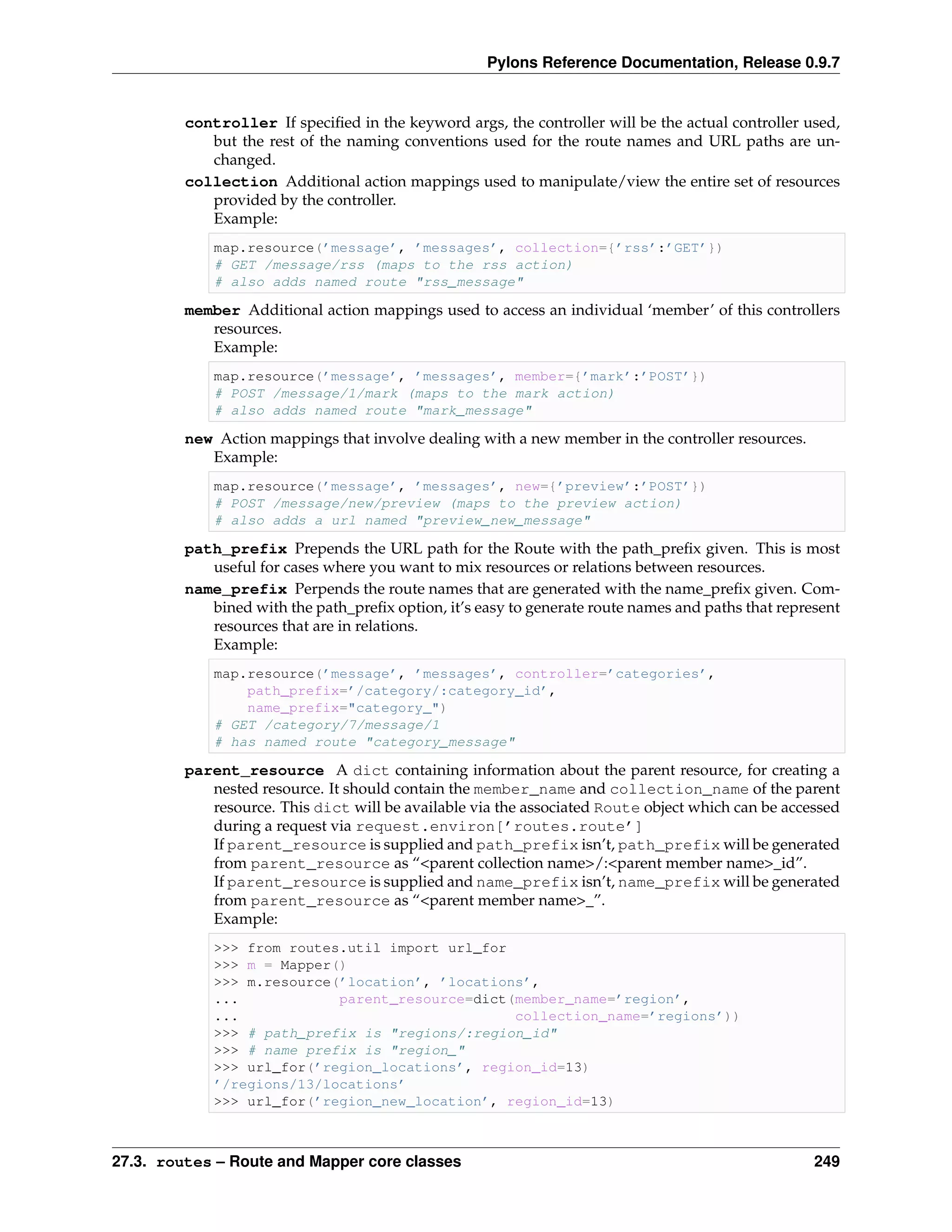 Pylons Reference Documentation, Release 0.9.7


         controller If speciﬁed in the keyword args, the controller will be the actual controller used,
            but the rest of the naming conventions used for the route names and URL paths are un-
            changed.
         collection Additional action mappings used to manipulate/view the entire set of resources
            provided by the controller.
            Example:
             map.resource(’message’, ’messages’, collection={’rss’:’GET’})
             # GET /message/rss (maps to the rss action)
             # also adds named route "rss_message"

         member Additional action mappings used to access an individual ‘member’ of this controllers
            resources.
            Example:
             map.resource(’message’, ’messages’, member={’mark’:’POST’})
             # POST /message/1/mark (maps to the mark action)
             # also adds named route "mark_message"

         new Action mappings that involve dealing with a new member in the controller resources.
            Example:
             map.resource(’message’, ’messages’, new={’preview’:’POST’})
             # POST /message/new/preview (maps to the preview action)
             # also adds a url named "preview_new_message"

         path_prefix Prepends the URL path for the Route with the path_preﬁx given. This is most
            useful for cases where you want to mix resources or relations between resources.
         name_prefix Perpends the route names that are generated with the name_preﬁx given. Com-
            bined with the path_preﬁx option, it’s easy to generate route names and paths that represent
            resources that are in relations.
            Example:
             map.resource(’message’, ’messages’, controller=’categories’,
                 path_prefix=’/category/:category_id’,
                 name_prefix="category_")
             # GET /category/7/message/1
             # has named route "category_message"

         parent_resource A dict containing information about the parent resource, for creating a
            nested resource. It should contain the member_name and collection_name of the parent
            resource. This dict will be available via the associated Route object which can be accessed
            during a request via request.environ[’routes.route’]
            If parent_resource is supplied and path_prefix isn’t, path_prefix will be generated
            from parent_resource as “<parent collection name>/:<parent member name>_id”.
            If parent_resource is supplied and name_prefix isn’t, name_prefix will be generated
            from parent_resource as “<parent member name>_”.
            Example:
             >>> from routes.util import url_for
             >>> m = Mapper()
             >>> m.resource(’location’, ’locations’,
             ...            parent_resource=dict(member_name=’region’,
             ...                                 collection_name=’regions’))
             >>> # path_prefix is "regions/:region_id"
             >>> # name prefix is "region_"
             >>> url_for(’region_locations’, region_id=13)
             ’/regions/13/locations’
             >>> url_for(’region_new_location’, region_id=13)



27.3. routes – Route and Mapper core classes                                                        249
 