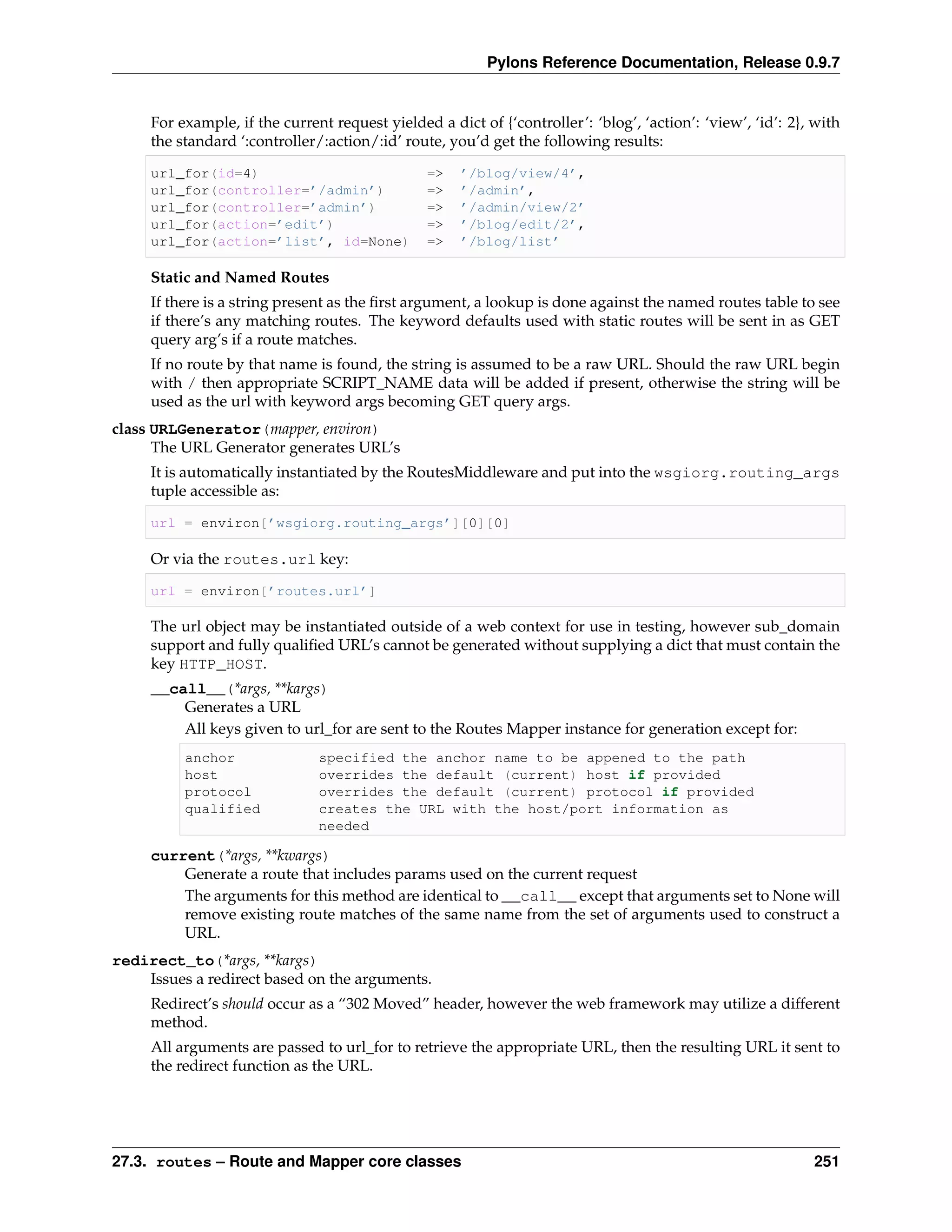 Pylons Reference Documentation, Release 0.9.7


     For example, if the current request yielded a dict of {‘controller’: ‘blog’, ‘action’: ‘view’, ‘id’: 2}, with
     the standard ‘:controller/:action/:id’ route, you’d get the following results:

     url_for(id=4)                              =>   ’/blog/view/4’,
     url_for(controller=’/admin’)               =>   ’/admin’,
     url_for(controller=’admin’)                =>   ’/admin/view/2’
     url_for(action=’edit’)                     =>   ’/blog/edit/2’,
     url_for(action=’list’, id=None)            =>   ’/blog/list’

     Static and Named Routes
     If there is a string present as the ﬁrst argument, a lookup is done against the named routes table to see
     if there’s any matching routes. The keyword defaults used with static routes will be sent in as GET
     query arg’s if a route matches.
     If no route by that name is found, the string is assumed to be a raw URL. Should the raw URL begin
     with / then appropriate SCRIPT_NAME data will be added if present, otherwise the string will be
     used as the url with keyword args becoming GET query args.
class URLGenerator(mapper, environ)
      The URL Generator generates URL’s
     It is automatically instantiated by the RoutesMiddleware and put into the wsgiorg.routing_args
     tuple accessible as:

     url = environ[’wsgiorg.routing_args’][0][0]

     Or via the routes.url key:

     url = environ[’routes.url’]

     The url object may be instantiated outside of a web context for use in testing, however sub_domain
     support and fully qualiﬁed URL’s cannot be generated without supplying a dict that must contain the
     key HTTP_HOST.
     __call__(*args, **kargs)
         Generates a URL
         All keys given to url_for are sent to the Routes Mapper instance for generation except for:
          anchor               specified the anchor name to be appened to the path
          host                 overrides the default (current) host if provided
          protocol             overrides the default (current) protocol if provided
          qualified            creates the URL with the host/port information as
                               needed

     current(*args, **kwargs)
         Generate a route that includes params used on the current request
         The arguments for this method are identical to __call__ except that arguments set to None will
         remove existing route matches of the same name from the set of arguments used to construct a
         URL.
redirect_to(*args, **kargs)
    Issues a redirect based on the arguments.
     Redirect’s should occur as a “302 Moved” header, however the web framework may utilize a different
     method.
     All arguments are passed to url_for to retrieve the appropriate URL, then the resulting URL it sent to
     the redirect function as the URL.




27.3. routes – Route and Mapper core classes                                                                 251
 