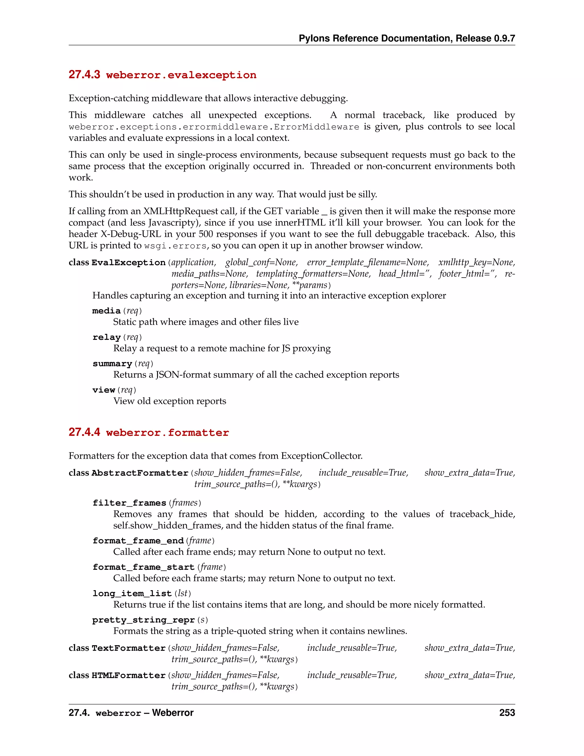 Pylons Reference Documentation, Release 0.9.7


27.4.3 weberror.evalexception

Exception-catching middleware that allows interactive debugging.
This middleware catches all unexpected exceptions.     A normal traceback, like produced by
weberror.exceptions.errormiddleware.ErrorMiddleware is given, plus controls to see local
variables and evaluate expressions in a local context.
This can only be used in single-process environments, because subsequent requests must go back to the
same process that the exception originally occurred in. Threaded or non-concurrent environments both
work.
This shouldn’t be used in production in any way. That would just be silly.
If calling from an XMLHttpRequest call, if the GET variable _ is given then it will make the response more
compact (and less Javascripty), since if you use innerHTML it’ll kill your browser. You can look for the
header X-Debug-URL in your 500 responses if you want to see the full debuggable traceback. Also, this
URL is printed to wsgi.errors, so you can open it up in another browser window.
class EvalException(application, global_conf=None, error_template_ﬁlename=None, xmlhttp_key=None,
                       media_paths=None, templating_formatters=None, head_html=”, footer_html=”, re-
                       porters=None, libraries=None, **params)
      Handles capturing an exception and turning it into an interactive exception explorer
     media(req)
         Static path where images and other ﬁles live
     relay(req)
         Relay a request to a remote machine for JS proxying
     summary(req)
         Returns a JSON-format summary of all the cached exception reports
     view(req)
         View old exception reports


27.4.4 weberror.formatter

Formatters for the exception data that comes from ExceptionCollector.
class AbstractFormatter(show_hidden_frames=False,     include_reusable=True,         show_extra_data=True,
                        trim_source_paths=(), **kwargs)
     filter_frames(frames)
         Removes any frames that should be hidden, according to the values of traceback_hide,
         self.show_hidden_frames, and the hidden status of the ﬁnal frame.
     format_frame_end(frame)
         Called after each frame ends; may return None to output no text.
     format_frame_start(frame)
         Called before each frame starts; may return None to output no text.
     long_item_list(lst)
         Returns true if the list contains items that are long, and should be more nicely formatted.
     pretty_string_repr(s)
         Formats the string as a triple-quoted string when it contains newlines.
class TextFormatter(show_hidden_frames=False,       include_reusable=True,           show_extra_data=True,
                    trim_source_paths=(), **kwargs)
class HTMLFormatter(show_hidden_frames=False,       include_reusable=True,           show_extra_data=True,
                    trim_source_paths=(), **kwargs)

27.4. weberror – Weberror                                                                              253
 