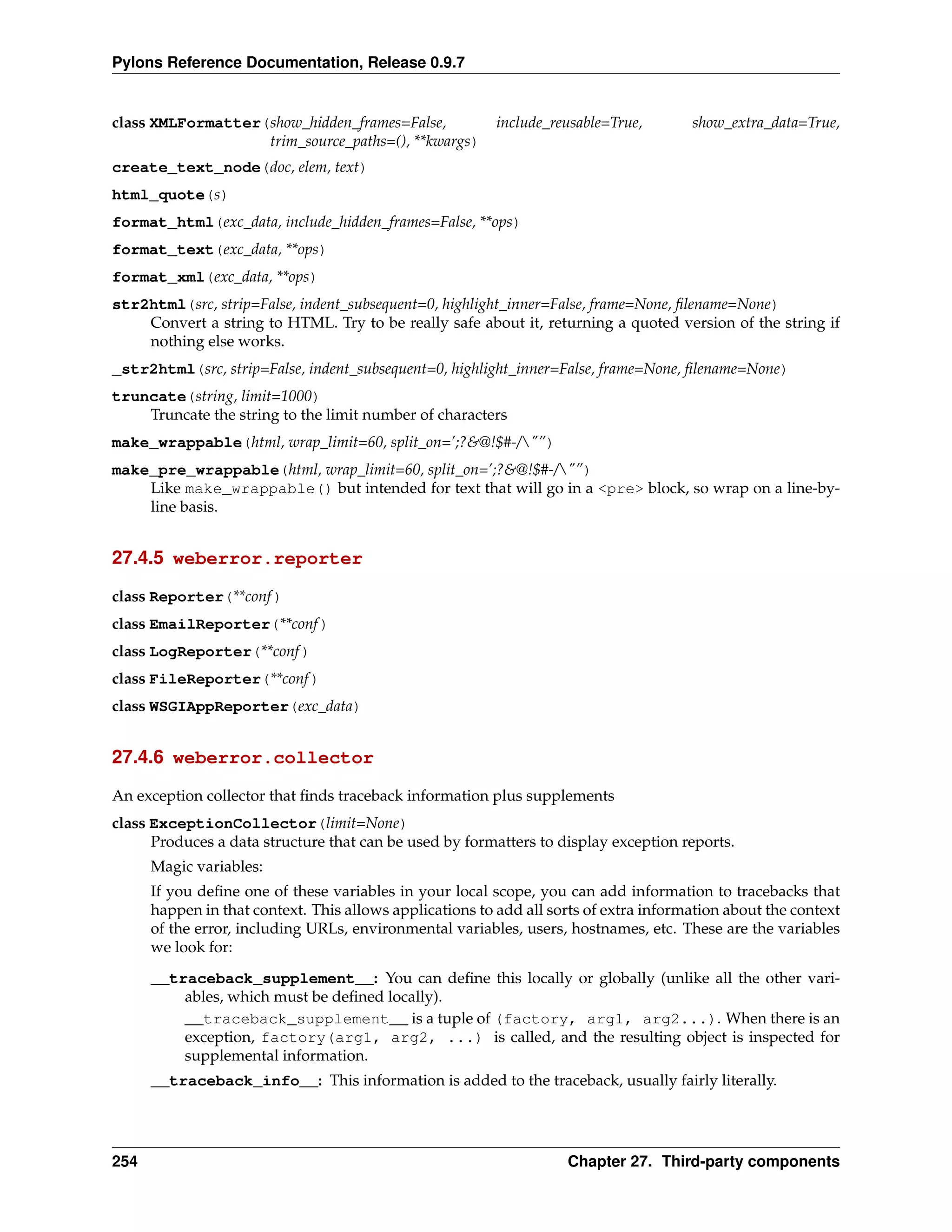 Pylons Reference Documentation, Release 0.9.7


class XMLFormatter(show_hidden_frames=False,              include_reusable=True,       show_extra_data=True,
                   trim_source_paths=(), **kwargs)
create_text_node(doc, elem, text)
html_quote(s)
format_html(exc_data, include_hidden_frames=False, **ops)
format_text(exc_data, **ops)
format_xml(exc_data, **ops)
str2html(src, strip=False, indent_subsequent=0, highlight_inner=False, frame=None, ﬁlename=None)
    Convert a string to HTML. Try to be really safe about it, returning a quoted version of the string if
    nothing else works.
_str2html(src, strip=False, indent_subsequent=0, highlight_inner=False, frame=None, ﬁlename=None)
truncate(string, limit=1000)
    Truncate the string to the limit number of characters
make_wrappable(html, wrap_limit=60, split_on=’;?&@!$#-/"”)
make_pre_wrappable(html, wrap_limit=60, split_on=’;?&@!$#-/"”)
    Like make_wrappable() but intended for text that will go in a <pre> block, so wrap on a line-by-
    line basis.


27.4.5 weberror.reporter

class Reporter(**conf )
class EmailReporter(**conf )
class LogReporter(**conf )
class FileReporter(**conf )
class WSGIAppReporter(exc_data)


27.4.6 weberror.collector

An exception collector that ﬁnds traceback information plus supplements
class ExceptionCollector(limit=None)
      Produces a data structure that can be used by formatters to display exception reports.
      Magic variables:
      If you deﬁne one of these variables in your local scope, you can add information to tracebacks that
      happen in that context. This allows applications to add all sorts of extra information about the context
      of the error, including URLs, environmental variables, users, hostnames, etc. These are the variables
      we look for:
      __traceback_supplement__: You can deﬁne this locally or globally (unlike all the other vari-
          ables, which must be deﬁned locally).
          __traceback_supplement__ is a tuple of (factory, arg1, arg2...). When there is an
          exception, factory(arg1, arg2, ...) is called, and the resulting object is inspected for
          supplemental information.
      __traceback_info__: This information is added to the traceback, usually fairly literally.




254                                                                 Chapter 27. Third-party components
 