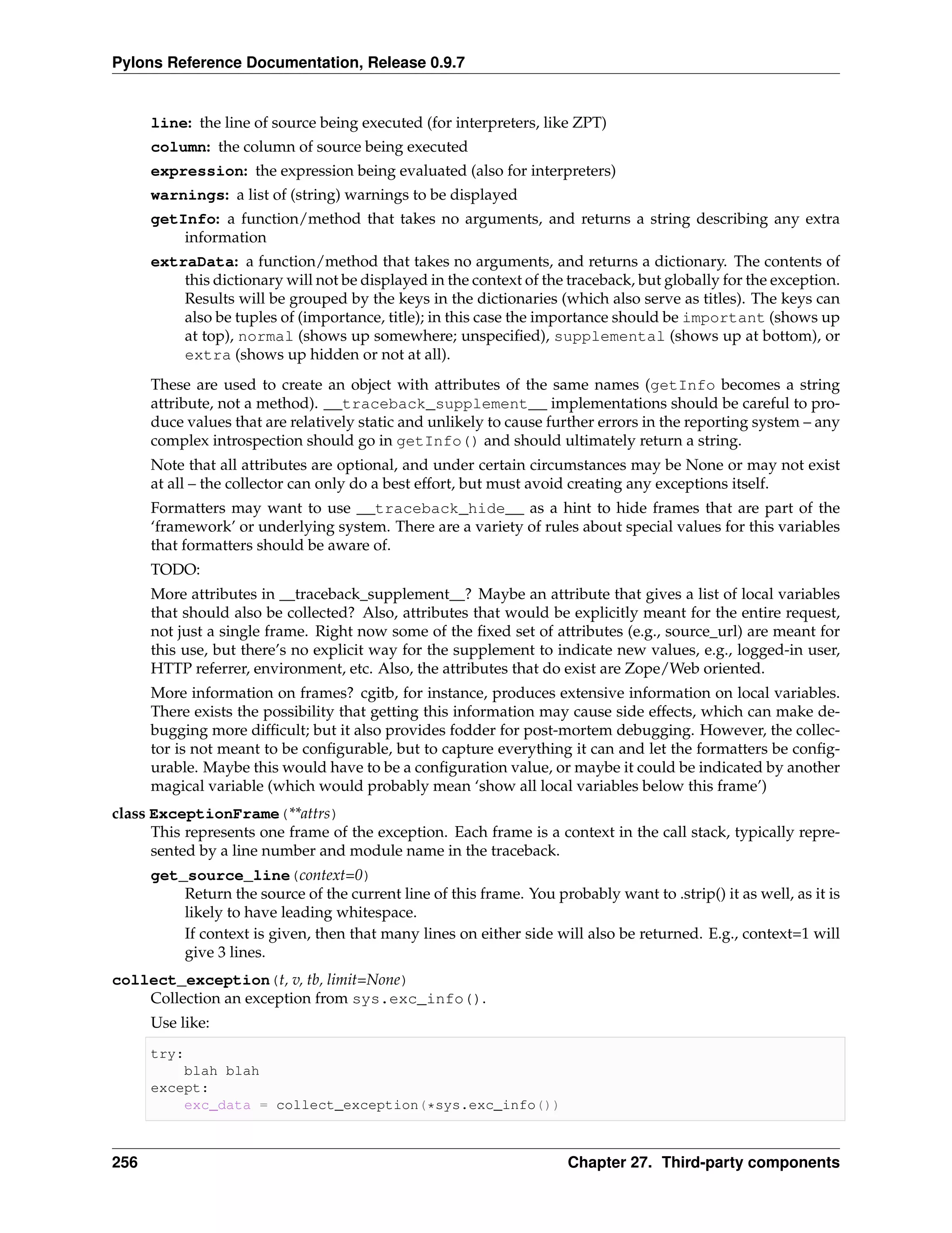 Pylons Reference Documentation, Release 0.9.7


      line: the line of source being executed (for interpreters, like ZPT)
      column: the column of source being executed
      expression: the expression being evaluated (also for interpreters)
      warnings: a list of (string) warnings to be displayed
      getInfo: a function/method that takes no arguments, and returns a string describing any extra
          information
      extraData: a function/method that takes no arguments, and returns a dictionary. The contents of
          this dictionary will not be displayed in the context of the traceback, but globally for the exception.
          Results will be grouped by the keys in the dictionaries (which also serve as titles). The keys can
          also be tuples of (importance, title); in this case the importance should be important (shows up
          at top), normal (shows up somewhere; unspeciﬁed), supplemental (shows up at bottom), or
          extra (shows up hidden or not at all).
      These are used to create an object with attributes of the same names (getInfo becomes a string
      attribute, not a method). __traceback_supplement__ implementations should be careful to pro-
      duce values that are relatively static and unlikely to cause further errors in the reporting system – any
      complex introspection should go in getInfo() and should ultimately return a string.
      Note that all attributes are optional, and under certain circumstances may be None or may not exist
      at all – the collector can only do a best effort, but must avoid creating any exceptions itself.
      Formatters may want to use __traceback_hide__ as a hint to hide frames that are part of the
      ‘framework’ or underlying system. There are a variety of rules about special values for this variables
      that formatters should be aware of.
      TODO:
      More attributes in __traceback_supplement__? Maybe an attribute that gives a list of local variables
      that should also be collected? Also, attributes that would be explicitly meant for the entire request,
      not just a single frame. Right now some of the ﬁxed set of attributes (e.g., source_url) are meant for
      this use, but there’s no explicit way for the supplement to indicate new values, e.g., logged-in user,
      HTTP referrer, environment, etc. Also, the attributes that do exist are Zope/Web oriented.
      More information on frames? cgitb, for instance, produces extensive information on local variables.
      There exists the possibility that getting this information may cause side effects, which can make de-
      bugging more difﬁcult; but it also provides fodder for post-mortem debugging. However, the collec-
      tor is not meant to be conﬁgurable, but to capture everything it can and let the formatters be conﬁg-
      urable. Maybe this would have to be a conﬁguration value, or maybe it could be indicated by another
      magical variable (which would probably mean ‘show all local variables below this frame’)
class ExceptionFrame(**attrs)
      This represents one frame of the exception. Each frame is a context in the call stack, typically repre-
      sented by a line number and module name in the traceback.
      get_source_line(context=0)
          Return the source of the current line of this frame. You probably want to .strip() it as well, as it is
          likely to have leading whitespace.
          If context is given, then that many lines on either side will also be returned. E.g., context=1 will
          give 3 lines.
collect_exception(t, v, tb, limit=None)
    Collection an exception from sys.exc_info().
      Use like:
      try:
          blah blah
      except:
          exc_data = collect_exception(*sys.exc_info())



256                                                                   Chapter 27. Third-party components
 