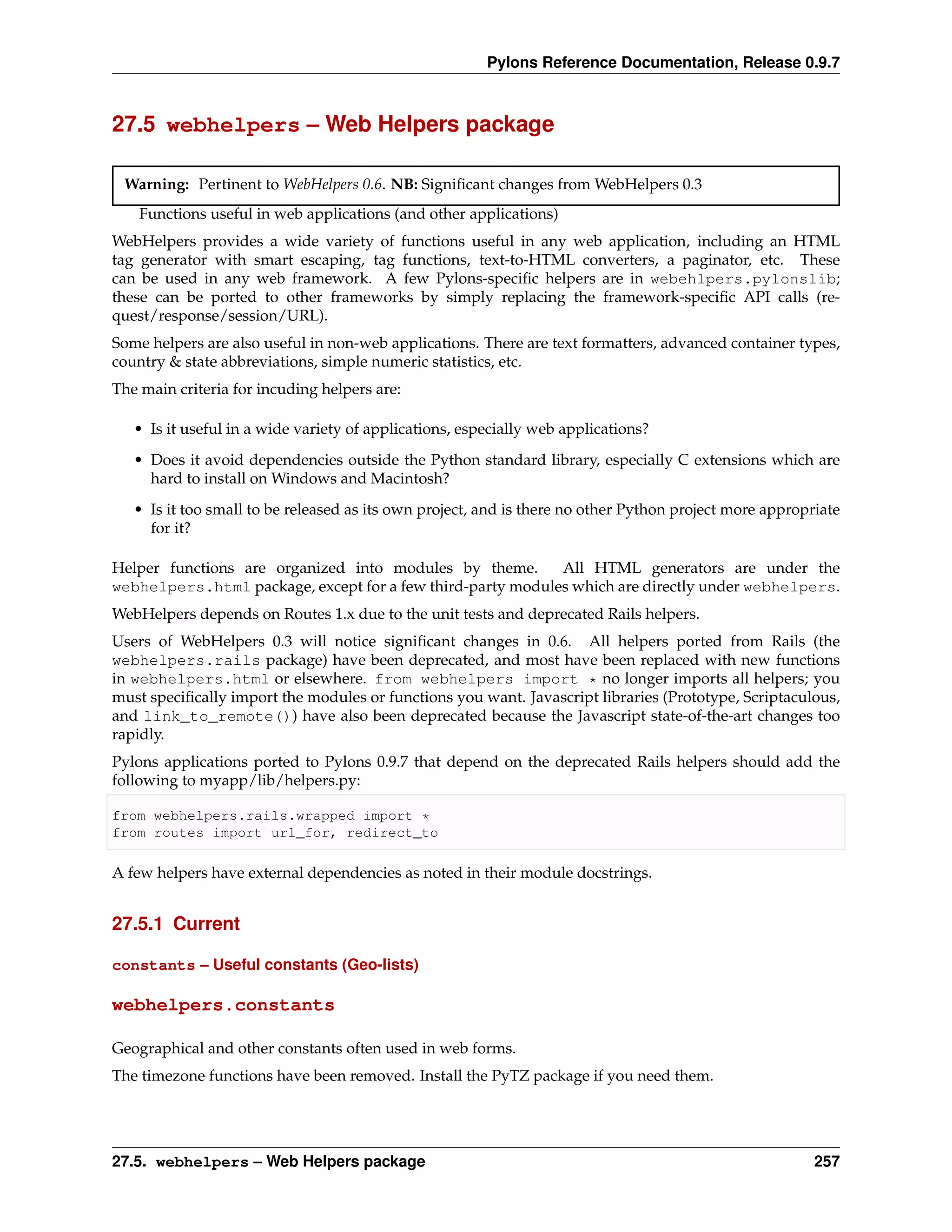 Pylons Reference Documentation, Release 0.9.7



27.5 webhelpers – Web Helpers package

 Warning: Pertinent to WebHelpers 0.6. NB: Signiﬁcant changes from WebHelpers 0.3
    Functions useful in web applications (and other applications)
WebHelpers provides a wide variety of functions useful in any web application, including an HTML
tag generator with smart escaping, tag functions, text-to-HTML converters, a paginator, etc. These
can be used in any web framework. A few Pylons-speciﬁc helpers are in webehlpers.pylonslib;
these can be ported to other frameworks by simply replacing the framework-speciﬁc API calls (re-
quest/response/session/URL).
Some helpers are also useful in non-web applications. There are text formatters, advanced container types,
country & state abbreviations, simple numeric statistics, etc.
The main criteria for incuding helpers are:

   • Is it useful in a wide variety of applications, especially web applications?
   • Does it avoid dependencies outside the Python standard library, especially C extensions which are
     hard to install on Windows and Macintosh?
   • Is it too small to be released as its own project, and is there no other Python project more appropriate
     for it?

Helper functions are organized into modules by theme.       All HTML generators are under the
webhelpers.html package, except for a few third-party modules which are directly under webhelpers.
WebHelpers depends on Routes 1.x due to the unit tests and deprecated Rails helpers.
Users of WebHelpers 0.3 will notice signiﬁcant changes in 0.6. All helpers ported from Rails (the
webhelpers.rails package) have been deprecated, and most have been replaced with new functions
in webhelpers.html or elsewhere. from webhelpers import * no longer imports all helpers; you
must speciﬁcally import the modules or functions you want. Javascript libraries (Prototype, Scriptaculous,
and link_to_remote()) have also been deprecated because the Javascript state-of-the-art changes too
rapidly.
Pylons applications ported to Pylons 0.9.7 that depend on the deprecated Rails helpers should add the
following to myapp/lib/helpers.py:

from webhelpers.rails.wrapped import *
from routes import url_for, redirect_to

A few helpers have external dependencies as noted in their module docstrings.


27.5.1 Current

constants – Useful constants (Geo-lists)

webhelpers.constants

Geographical and other constants often used in web forms.
The timezone functions have been removed. Install the PyTZ package if you need them.




27.5. webhelpers – Web Helpers package                                                                   257
 