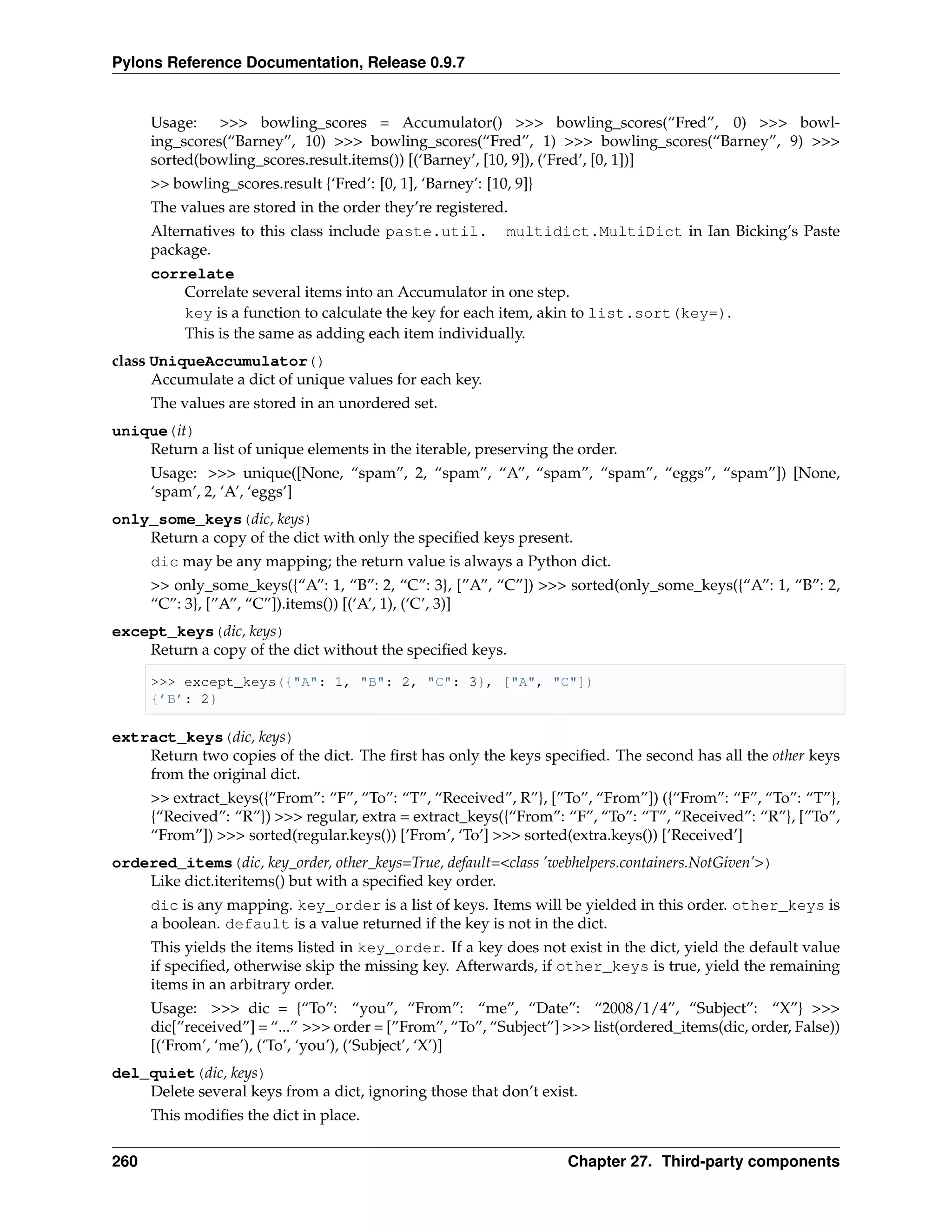 Pylons Reference Documentation, Release 0.9.7


      Usage: >>> bowling_scores = Accumulator() >>> bowling_scores(“Fred”, 0) >>> bowl-
      ing_scores(“Barney”, 10) >>> bowling_scores(“Fred”, 1) >>> bowling_scores(“Barney”, 9) >>>
      sorted(bowling_scores.result.items()) [(‘Barney’, [10, 9]), (‘Fred’, [0, 1])]
      >> bowling_scores.result {‘Fred’: [0, 1], ‘Barney’: [10, 9]}
      The values are stored in the order they’re registered.
      Alternatives to this class include paste.util.         multidict.MultiDict in Ian Bicking’s Paste
      package.
      correlate
          Correlate several items into an Accumulator in one step.
          key is a function to calculate the key for each item, akin to list.sort(key=).
          This is the same as adding each item individually.
class UniqueAccumulator()
      Accumulate a dict of unique values for each key.
      The values are stored in an unordered set.
unique(it)
    Return a list of unique elements in the iterable, preserving the order.
      Usage: >>> unique([None, “spam”, 2, “spam”, “A”, “spam”, “spam”, “eggs”, “spam”]) [None,
      ‘spam’, 2, ‘A’, ‘eggs’]
only_some_keys(dic, keys)
    Return a copy of the dict with only the speciﬁed keys present.
      dic may be any mapping; the return value is always a Python dict.
      >> only_some_keys({“A”: 1, “B”: 2, “C”: 3}, [”A”, “C”]) >>> sorted(only_some_keys({“A”: 1, “B”: 2,
      “C”: 3}, [”A”, “C”]).items()) [(‘A’, 1), (‘C’, 3)]
except_keys(dic, keys)
    Return a copy of the dict without the speciﬁed keys.

      >>> except_keys({"A": 1, "B": 2, "C": 3}, ["A", "C"])
      {’B’: 2}

extract_keys(dic, keys)
    Return two copies of the dict. The ﬁrst has only the keys speciﬁed. The second has all the other keys
    from the original dict.
      >> extract_keys({“From”: “F”, “To”: “T”, “Received”, R”}, [”To”, “From”]) ({“From”: “F”, “To”: “T”},
      {“Recived”: “R”}) >>> regular, extra = extract_keys({“From”: “F”, “To”: “T”, “Received”: “R”}, [”To”,
      “From”]) >>> sorted(regular.keys()) [’From’, ‘To’] >>> sorted(extra.keys()) [’Received’]
ordered_items(dic, key_order, other_keys=True, default=<class ’webhelpers.containers.NotGiven’>)
    Like dict.iteritems() but with a speciﬁed key order.
      dic is any mapping. key_order is a list of keys. Items will be yielded in this order. other_keys is
      a boolean. default is a value returned if the key is not in the dict.
      This yields the items listed in key_order. If a key does not exist in the dict, yield the default value
      if speciﬁed, otherwise skip the missing key. Afterwards, if other_keys is true, yield the remaining
      items in an arbitrary order.
      Usage: >>> dic = {“To”: “you”, “From”: “me”, “Date”: “2008/1/4”, “Subject”: “X”} >>>
      dic[”received”] = “...” >>> order = [”From”, “To”, “Subject”] >>> list(ordered_items(dic, order, False))
      [(‘From’, ‘me’), (‘To’, ‘you’), (‘Subject’, ‘X’)]
del_quiet(dic, keys)
    Delete several keys from a dict, ignoring those that don’t exist.
      This modiﬁes the dict in place.


260                                                                  Chapter 27. Third-party components
 