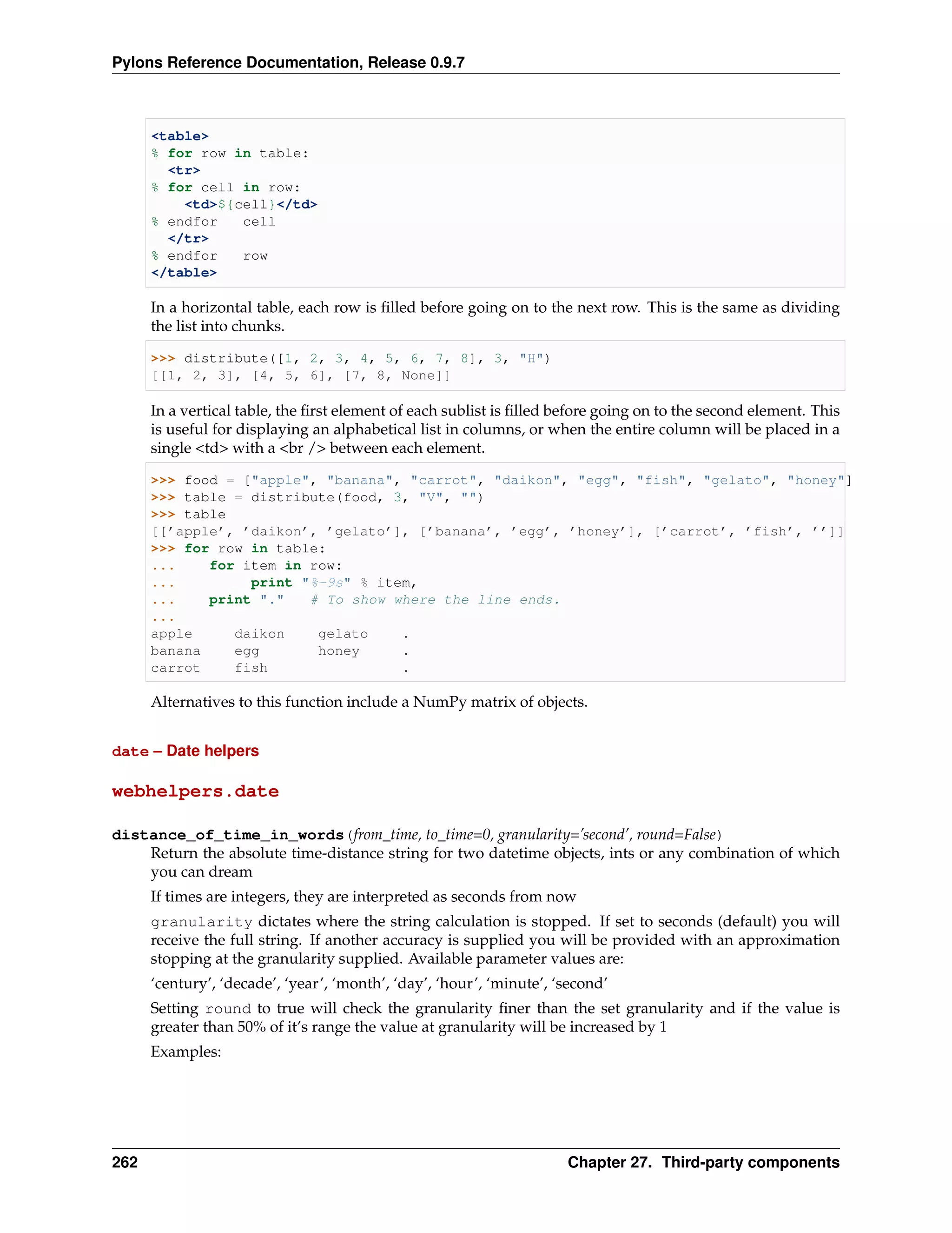 Pylons Reference Documentation, Release 0.9.7



      <table>
      % for row in table:
        <tr>
      % for cell in row:
          <td>${cell}</td>
      % endfor   cell
        </tr>
      % endfor   row
      </table>

      In a horizontal table, each row is ﬁlled before going on to the next row. This is the same as dividing
      the list into chunks.

      >>> distribute([1, 2, 3, 4, 5, 6, 7, 8], 3, "H")
      [[1, 2, 3], [4, 5, 6], [7, 8, None]]

      In a vertical table, the ﬁrst element of each sublist is ﬁlled before going on to the second element. This
      is useful for displaying an alphabetical list in columns, or when the entire column will be placed in a
      single <td> with a <br /> between each element.

      >>> food = ["apple", "banana", "carrot", "daikon", "egg", "fish", "gelato", "honey"]
      >>> table = distribute(food, 3, "V", "")
      >>> table
      [[’apple’, ’daikon’, ’gelato’], [’banana’, ’egg’, ’honey’], [’carrot’, ’fish’, ’’]]
      >>> for row in table:
      ...    for item in row:
      ...         print "%-9s" % item,
      ...    print "."   # To show where the line ends.
      ...
      apple     daikon    gelato    .
      banana    egg       honey     .
      carrot    fish                .

      Alternatives to this function include a NumPy matrix of objects.


date – Date helpers

webhelpers.date

distance_of_time_in_words(from_time, to_time=0, granularity=’second’, round=False)
    Return the absolute time-distance string for two datetime objects, ints or any combination of which
    you can dream
      If times are integers, they are interpreted as seconds from now
      granularity dictates where the string calculation is stopped. If set to seconds (default) you will
      receive the full string. If another accuracy is supplied you will be provided with an approximation
      stopping at the granularity supplied. Available parameter values are:
      ‘century’, ‘decade’, ‘year’, ‘month’, ‘day’, ‘hour’, ‘minute’, ‘second’
      Setting round to true will check the granularity ﬁner than the set granularity and if the value is
      greater than 50% of it’s range the value at granularity will be increased by 1
      Examples:




262                                                                   Chapter 27. Third-party components
 