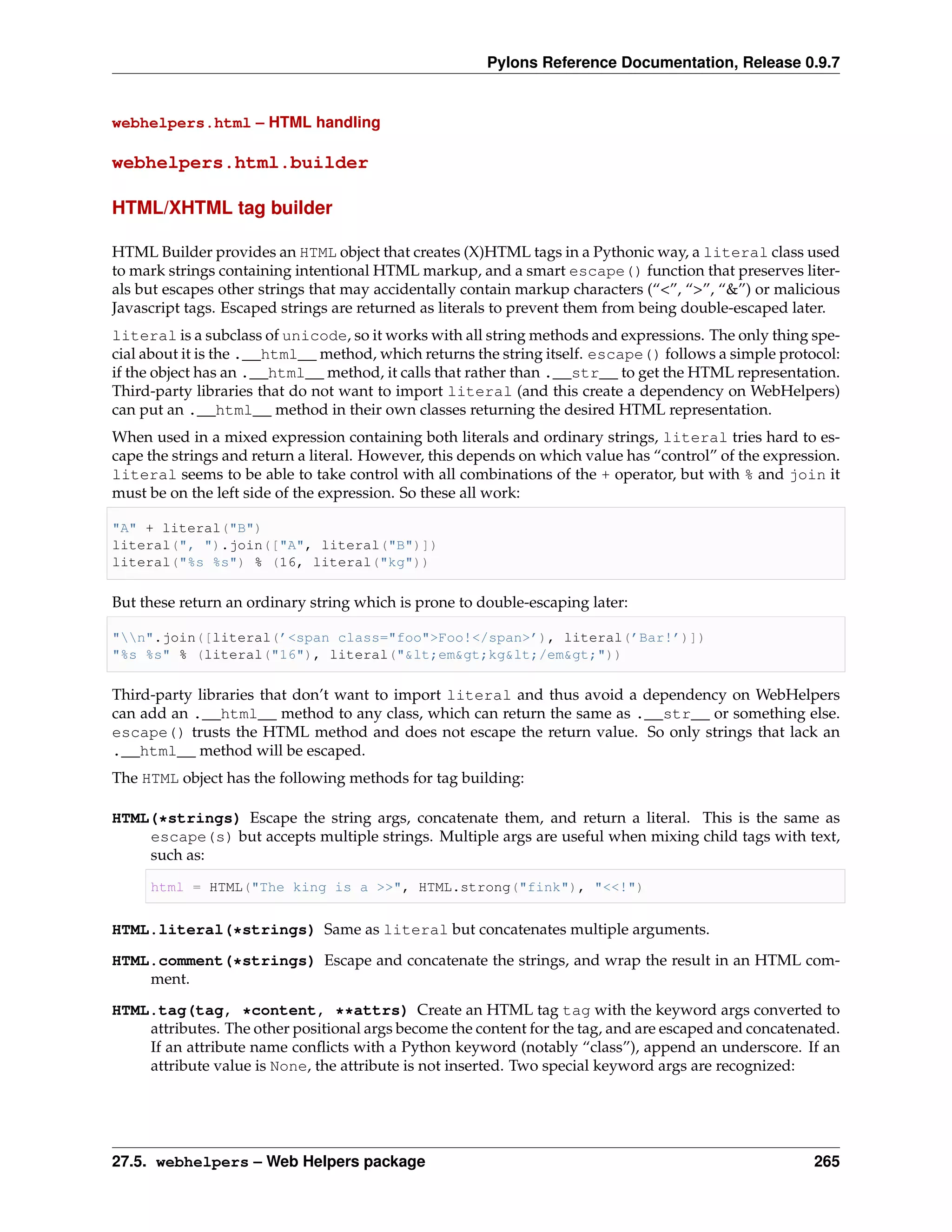 Pylons Reference Documentation, Release 0.9.7


webhelpers.html – HTML handling

webhelpers.html.builder

HTML/XHTML tag builder

HTML Builder provides an HTML object that creates (X)HTML tags in a Pythonic way, a literal class used
to mark strings containing intentional HTML markup, and a smart escape() function that preserves liter-
als but escapes other strings that may accidentally contain markup characters (“<”, “>”, “&”) or malicious
Javascript tags. Escaped strings are returned as literals to prevent them from being double-escaped later.
literal is a subclass of unicode, so it works with all string methods and expressions. The only thing spe-
cial about it is the .__html__ method, which returns the string itself. escape() follows a simple protocol:
if the object has an .__html__ method, it calls that rather than .__str__ to get the HTML representation.
Third-party libraries that do not want to import literal (and this create a dependency on WebHelpers)
can put an .__html__ method in their own classes returning the desired HTML representation.
When used in a mixed expression containing both literals and ordinary strings, literal tries hard to es-
cape the strings and return a literal. However, this depends on which value has “control” of the expression.
literal seems to be able to take control with all combinations of the + operator, but with % and join it
must be on the left side of the expression. So these all work:

"A" + literal("B")
literal(", ").join(["A", literal("B")])
literal("%s %s") % (16, literal("kg"))

But these return an ordinary string which is prone to double-escaping later:

"n".join([literal(’<span class="foo">Foo!</span>’), literal(’Bar!’)])
"%s %s" % (literal("16"), literal("&lt;em&gt;kg&lt;/em&gt;"))

Third-party libraries that don’t want to import literal and thus avoid a dependency on WebHelpers
can add an .__html__ method to any class, which can return the same as .__str__ or something else.
escape() trusts the HTML method and does not escape the return value. So only strings that lack an
.__html__ method will be escaped.
The HTML object has the following methods for tag building:

HTML(*strings) Escape the string args, concatenate them, and return a literal. This is the same as
    escape(s) but accepts multiple strings. Multiple args are useful when mixing child tags with text,
    such as:

     html = HTML("The king is a >>", HTML.strong("fink"), "<<!")


HTML.literal(*strings) Same as literal but concatenates multiple arguments.
HTML.comment(*strings) Escape and concatenate the strings, and wrap the result in an HTML com-
    ment.

HTML.tag(tag, *content, **attrs) Create an HTML tag tag with the keyword args converted to
    attributes. The other positional args become the content for the tag, and are escaped and concatenated.
    If an attribute name conﬂicts with a Python keyword (notably “class”), append an underscore. If an
    attribute value is None, the attribute is not inserted. Two special keyword args are recognized:




27.5. webhelpers – Web Helpers package                                                                  265
 