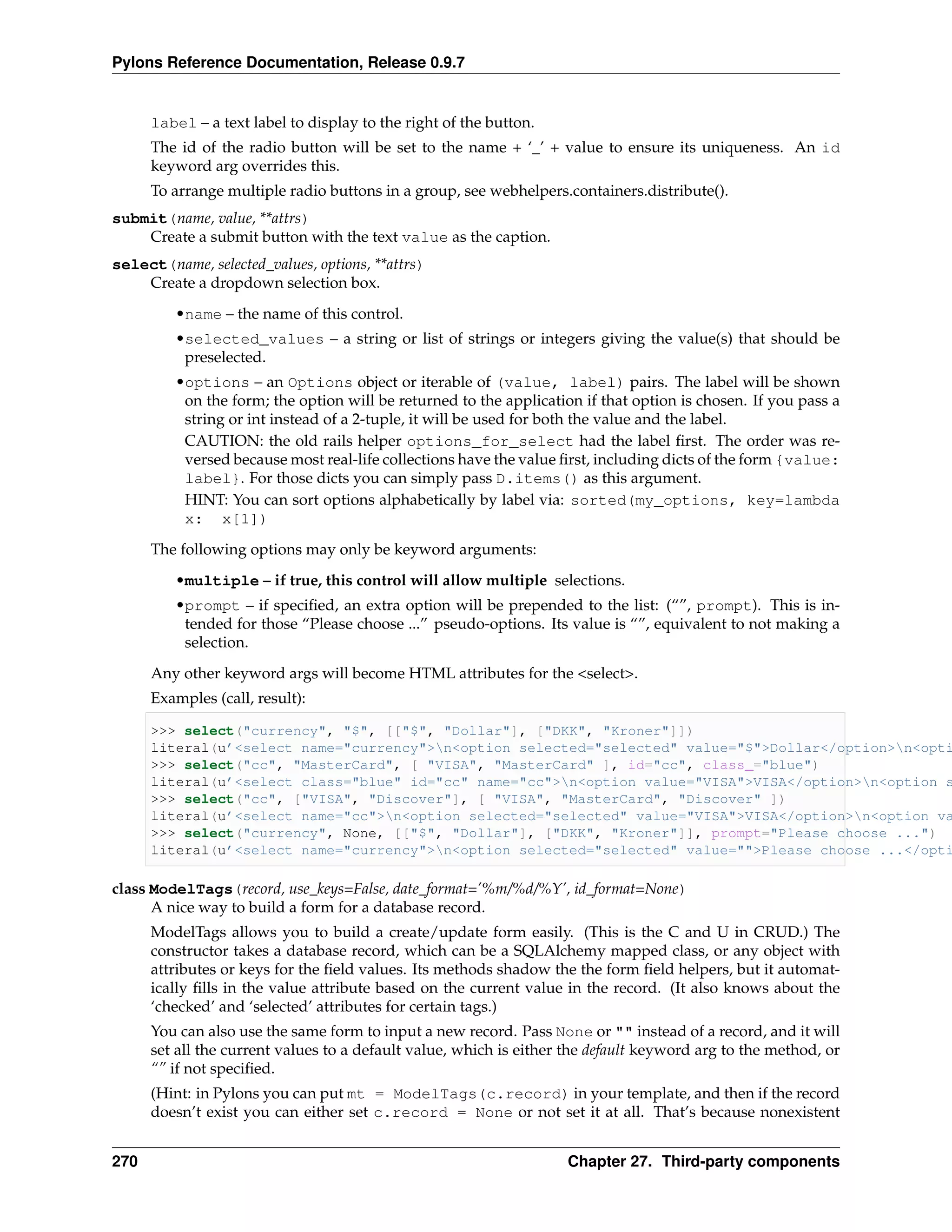 Pylons Reference Documentation, Release 0.9.7


      label – a text label to display to the right of the button.
      The id of the radio button will be set to the name + ‘_’ + value to ensure its uniqueness. An id
      keyword arg overrides this.
      To arrange multiple radio buttons in a group, see webhelpers.containers.distribute().
submit(name, value, **attrs)
    Create a submit button with the text value as the caption.
select(name, selected_values, options, **attrs)
    Create a dropdown selection box.
         •name – the name of this control.
         •selected_values – a string or list of strings or integers giving the value(s) that should be
          preselected.
         •options – an Options object or iterable of (value, label) pairs. The label will be shown
          on the form; the option will be returned to the application if that option is chosen. If you pass a
          string or int instead of a 2-tuple, it will be used for both the value and the label.
          CAUTION: the old rails helper options_for_select had the label ﬁrst. The order was re-
          versed because most real-life collections have the value ﬁrst, including dicts of the form {value:
          label}. For those dicts you can simply pass D.items() as this argument.
          HINT: You can sort options alphabetically by label via: sorted(my_options, key=lambda
          x: x[1])
      The following options may only be keyword arguments:
         •multiple – if true, this control will allow multiple selections.
         •prompt – if speciﬁed, an extra option will be prepended to the list: (“”, prompt). This is in-
          tended for those “Please choose ...” pseudo-options. Its value is “”, equivalent to not making a
          selection.
      Any other keyword args will become HTML attributes for the <select>.
      Examples (call, result):

      >>> select("currency", "$", [["$", "Dollar"], ["DKK", "Kroner"]])
      literal(u’<select name="currency">n<option selected="selected" value="$">Dollar</option>n<opti
      >>> select("cc", "MasterCard", [ "VISA", "MasterCard" ], id="cc", class_="blue")
      literal(u’<select class="blue" id="cc" name="cc">n<option value="VISA">VISA</option>n<option s
      >>> select("cc", ["VISA", "Discover"], [ "VISA", "MasterCard", "Discover" ])
      literal(u’<select name="cc">n<option selected="selected" value="VISA">VISA</option>n<option va
      >>> select("currency", None, [["$", "Dollar"], ["DKK", "Kroner"]], prompt="Please choose ...")
      literal(u’<select name="currency">n<option selected="selected" value="">Please choose ...</opti

class ModelTags(record, use_keys=False, date_format=’%m/%d/%Y’, id_format=None)
      A nice way to build a form for a database record.
      ModelTags allows you to build a create/update form easily. (This is the C and U in CRUD.) The
      constructor takes a database record, which can be a SQLAlchemy mapped class, or any object with
      attributes or keys for the ﬁeld values. Its methods shadow the the form ﬁeld helpers, but it automat-
      ically ﬁlls in the value attribute based on the current value in the record. (It also knows about the
      ‘checked’ and ‘selected’ attributes for certain tags.)
      You can also use the same form to input a new record. Pass None or "" instead of a record, and it will
      set all the current values to a default value, which is either the default keyword arg to the method, or
      “” if not speciﬁed.
      (Hint: in Pylons you can put mt = ModelTags(c.record) in your template, and then if the record
      doesn’t exist you can either set c.record = None or not set it at all. That’s because nonexistent


270                                                                 Chapter 27. Third-party components
 