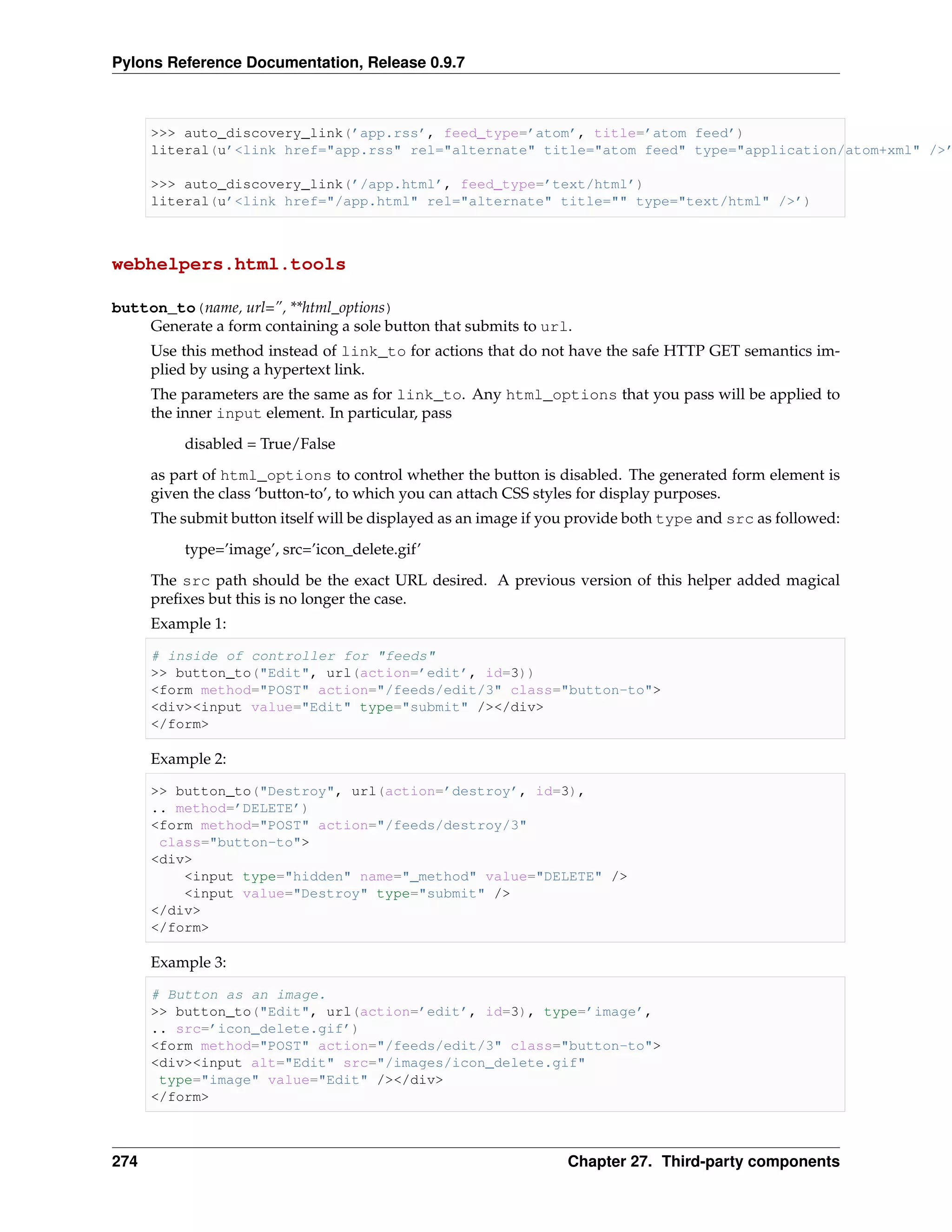 Pylons Reference Documentation, Release 0.9.7



      >>> auto_discovery_link(’app.rss’, feed_type=’atom’, title=’atom feed’)
      literal(u’<link href="app.rss" rel="alternate" title="atom feed" type="application/atom+xml" />’

      >>> auto_discovery_link(’/app.html’, feed_type=’text/html’)
      literal(u’<link href="/app.html" rel="alternate" title="" type="text/html" />’)



webhelpers.html.tools

button_to(name, url=”, **html_options)
    Generate a form containing a sole button that submits to url.
      Use this method instead of link_to for actions that do not have the safe HTTP GET semantics im-
      plied by using a hypertext link.
      The parameters are the same as for link_to. Any html_options that you pass will be applied to
      the inner input element. In particular, pass
          disabled = True/False
      as part of html_options to control whether the button is disabled. The generated form element is
      given the class ‘button-to’, to which you can attach CSS styles for display purposes.
      The submit button itself will be displayed as an image if you provide both type and src as followed:

          type=’image’, src=’icon_delete.gif’
      The src path should be the exact URL desired. A previous version of this helper added magical
      preﬁxes but this is no longer the case.
      Example 1:

      # inside of controller for "feeds"
      >> button_to("Edit", url(action=’edit’, id=3))
      <form method="POST" action="/feeds/edit/3" class="button-to">
      <div><input value="Edit" type="submit" /></div>
      </form>

      Example 2:

      >> button_to("Destroy", url(action=’destroy’, id=3),
      .. method=’DELETE’)
      <form method="POST" action="/feeds/destroy/3"
       class="button-to">
      <div>
          <input type="hidden" name="_method" value="DELETE" />
          <input value="Destroy" type="submit" />
      </div>
      </form>

      Example 3:

      # Button as an image.
      >> button_to("Edit", url(action=’edit’, id=3), type=’image’,
      .. src=’icon_delete.gif’)
      <form method="POST" action="/feeds/edit/3" class="button-to">
      <div><input alt="Edit" src="/images/icon_delete.gif"
       type="image" value="Edit" /></div>
      </form>



274                                                               Chapter 27. Third-party components
 