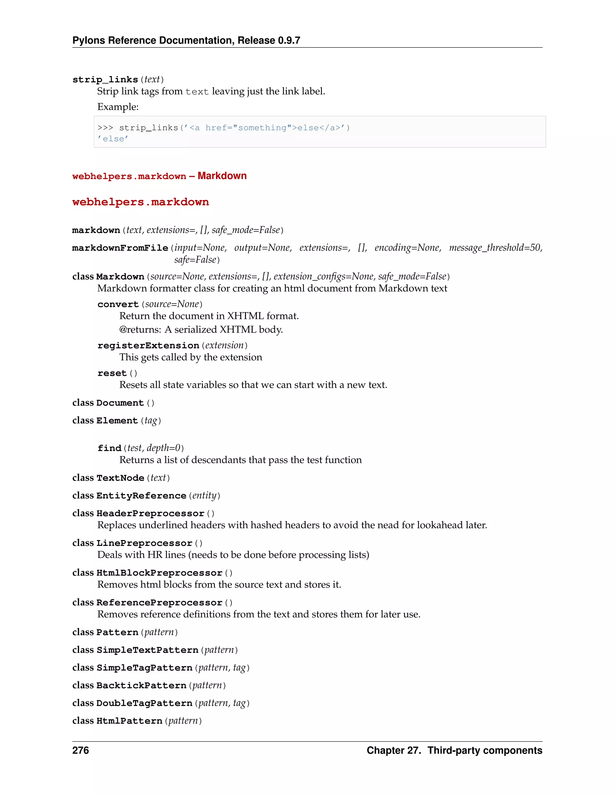 Pylons Reference Documentation, Release 0.9.7


strip_links(text)
    Strip link tags from text leaving just the link label.
      Example:

      >>> strip_links(’<a href="something">else</a>’)
      ’else’



webhelpers.markdown – Markdown

webhelpers.markdown

markdown(text, extensions=, [], safe_mode=False)
markdownFromFile(input=None, output=None, extensions=, [], encoding=None, message_threshold=50,
                 safe=False)
class Markdown(source=None, extensions=, [], extension_conﬁgs=None, safe_mode=False)
      Markdown formatter class for creating an html document from Markdown text
      convert(source=None)
          Return the document in XHTML format.
          @returns: A serialized XHTML body.
      registerExtension(extension)
          This gets called by the extension
      reset()
          Resets all state variables so that we can start with a new text.
class Document()
class Element(tag)

      find(test, depth=0)
          Returns a list of descendants that pass the test function
class TextNode(text)
class EntityReference(entity)
class HeaderPreprocessor()
      Replaces underlined headers with hashed headers to avoid the nead for lookahead later.
class LinePreprocessor()
      Deals with HR lines (needs to be done before processing lists)
class HtmlBlockPreprocessor()
      Removes html blocks from the source text and stores it.
class ReferencePreprocessor()
      Removes reference deﬁnitions from the text and stores them for later use.
class Pattern(pattern)
class SimpleTextPattern(pattern)
class SimpleTagPattern(pattern, tag)
class BacktickPattern(pattern)
class DoubleTagPattern(pattern, tag)
class HtmlPattern(pattern)


276                                                                   Chapter 27. Third-party components
 