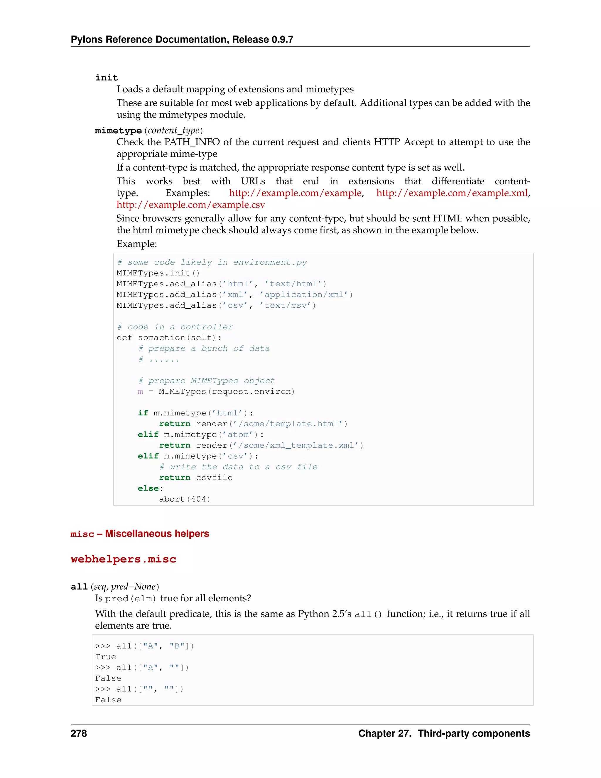 Pylons Reference Documentation, Release 0.9.7


      init
          Loads a default mapping of extensions and mimetypes
          These are suitable for most web applications by default. Additional types can be added with the
          using the mimetypes module.
      mimetype(content_type)
          Check the PATH_INFO of the current request and clients HTTP Accept to attempt to use the
          appropriate mime-type
          If a content-type is matched, the appropriate response content type is set as well.
          This works best with URLs that end in extensions that differentiate content-
          type.       Examples:      http://example.com/example, http://example.com/example.xml,
          http://example.com/example.csv
          Since browsers generally allow for any content-type, but should be sent HTML when possible,
          the html mimetype check should always come ﬁrst, as shown in the example below.
          Example:
           # some code likely in environment.py
           MIMETypes.init()
           MIMETypes.add_alias(’html’, ’text/html’)
           MIMETypes.add_alias(’xml’, ’application/xml’)
           MIMETypes.add_alias(’csv’, ’text/csv’)

           # code in a controller
           def somaction(self):
               # prepare a bunch of data
               # ......

                # prepare MIMETypes object
                m = MIMETypes(request.environ)

                if m.mimetype(’html’):
                    return render(’/some/template.html’)
                elif m.mimetype(’atom’):
                    return render(’/some/xml_template.xml’)
                elif m.mimetype(’csv’):
                    # write the data to a csv file
                    return csvfile
                else:
                    abort(404)



misc – Miscellaneous helpers

webhelpers.misc

all(seq, pred=None)
    Is pred(elm) true for all elements?
      With the default predicate, this is the same as Python 2.5’s all() function; i.e., it returns true if all
      elements are true.

      >>> all(["A", "B"])
      True
      >>> all(["A", ""])
      False
      >>> all(["", ""])
      False


278                                                                  Chapter 27. Third-party components
 