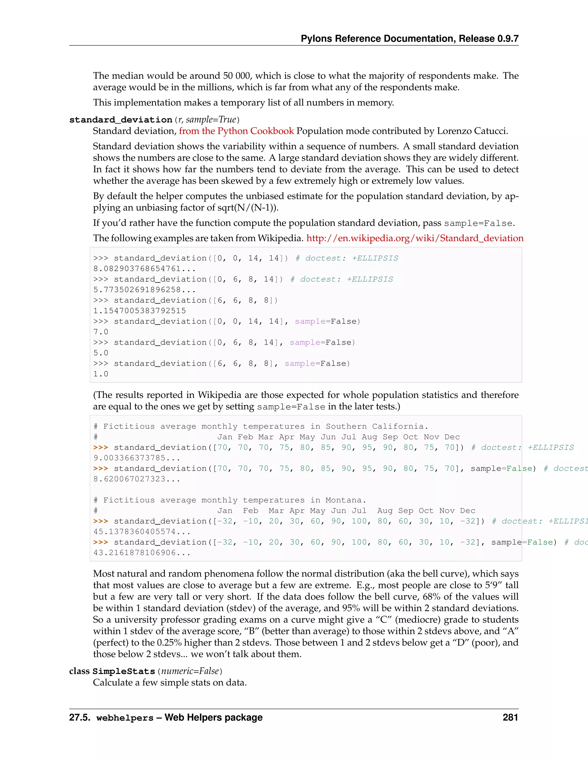 Pylons Reference Documentation, Release 0.9.7


     The median would be around 50 000, which is close to what the majority of respondents make. The
     average would be in the millions, which is far from what any of the respondents make.
     This implementation makes a temporary list of all numbers in memory.
standard_deviation(r, sample=True)
    Standard deviation, from the Python Cookbook Population mode contributed by Lorenzo Catucci.
     Standard deviation shows the variability within a sequence of numbers. A small standard deviation
     shows the numbers are close to the same. A large standard deviation shows they are widely different.
     In fact it shows how far the numbers tend to deviate from the average. This can be used to detect
     whether the average has been skewed by a few extremely high or extremely low values.
     By default the helper computes the unbiased estimate for the population standard deviation, by ap-
     plying an unbiasing factor of sqrt(N/(N-1)).
     If you’d rather have the function compute the population standard deviation, pass sample=False.
     The following examples are taken from Wikipedia. http://en.wikipedia.org/wiki/Standard_deviation

     >>> standard_deviation([0,        0, 14, 14]) # doctest: +ELLIPSIS
     8.082903768654761...
     >>> standard_deviation([0,        6, 8, 14]) # doctest: +ELLIPSIS
     5.773502691896258...
     >>> standard_deviation([6,        6, 8, 8])
     1.1547005383792515
     >>> standard_deviation([0,        0, 14, 14], sample=False)
     7.0
     >>> standard_deviation([0,        6, 8, 14], sample=False)
     5.0
     >>> standard_deviation([6,        6, 8, 8], sample=False)
     1.0

     (The results reported in Wikipedia are those expected for whole population statistics and therefore
     are equal to the ones we get by setting sample=False in the later tests.)

     # Fictitious average monthly temperatures in Southern California.
     #                       Jan Feb Mar Apr May Jun Jul Aug Sep Oct Nov Dec
     >>> standard_deviation([70, 70, 70, 75, 80, 85, 90, 95, 90, 80, 75, 70]) # doctest: +ELLIPSIS
     9.003366373785...
     >>> standard_deviation([70, 70, 70, 75, 80, 85, 90, 95, 90, 80, 75, 70], sample=False) # doctest
     8.620067027323...

     # Fictitious average monthly         temperatures in Montana.
     #                       Jan          Feb Mar Apr May Jun Jul Aug Sep Oct Nov Dec
     >>> standard_deviation([-32,         -10, 20, 30, 60, 90, 100, 80, 60, 30, 10, -32]) # doctest: +ELLIPSI
     45.1378360405574...
     >>> standard_deviation([-32,         -10, 20, 30, 60, 90, 100, 80, 60, 30, 10, -32], sample=False) # doc
     43.2161878106906...

     Most natural and random phenomena follow the normal distribution (aka the bell curve), which says
     that most values are close to average but a few are extreme. E.g., most people are close to 5‘9” tall
     but a few are very tall or very short. If the data does follow the bell curve, 68% of the values will
     be within 1 standard deviation (stdev) of the average, and 95% will be within 2 standard deviations.
     So a university professor grading exams on a curve might give a “C” (mediocre) grade to students
     within 1 stdev of the average score, “B” (better than average) to those within 2 stdevs above, and “A”
     (perfect) to the 0.25% higher than 2 stdevs. Those between 1 and 2 stdevs below get a “D” (poor), and
     those below 2 stdevs... we won’t talk about them.
class SimpleStats(numeric=False)
      Calculate a few simple stats on data.


27.5. webhelpers – Web Helpers package                                                                 281
 