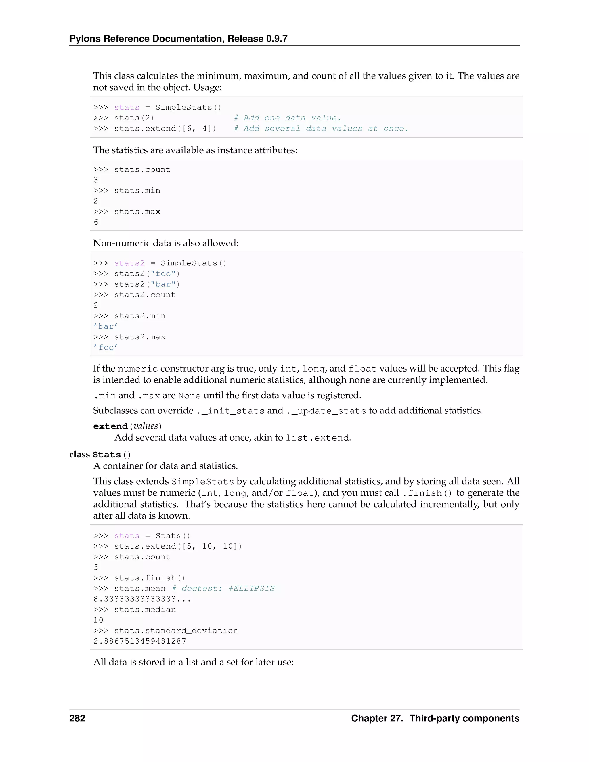 Pylons Reference Documentation, Release 0.9.7


      This class calculates the minimum, maximum, and count of all the values given to it. The values are
      not saved in the object. Usage:

      >>> stats = SimpleStats()
      >>> stats(2)                        # Add one data value.
      >>> stats.extend([6, 4])            # Add several data values at once.

      The statistics are available as instance attributes:
      >>> stats.count
      3
      >>> stats.min
      2
      >>> stats.max
      6

      Non-numeric data is also allowed:

      >>> stats2 = SimpleStats()
      >>> stats2("foo")
      >>> stats2("bar")
      >>> stats2.count
      2
      >>> stats2.min
      ’bar’
      >>> stats2.max
      ’foo’

      If the numeric constructor arg is true, only int, long, and float values will be accepted. This ﬂag
      is intended to enable additional numeric statistics, although none are currently implemented.
      .min and .max are None until the ﬁrst data value is registered.
      Subclasses can override ._init_stats and ._update_stats to add additional statistics.
      extend(values)
          Add several data values at once, akin to list.extend.
class Stats()
      A container for data and statistics.
      This class extends SimpleStats by calculating additional statistics, and by storing all data seen. All
      values must be numeric (int, long, and/or float), and you must call .finish() to generate the
      additional statistics. That’s because the statistics here cannot be calculated incrementally, but only
      after all data is known.

      >>> stats = Stats()
      >>> stats.extend([5, 10, 10])
      >>> stats.count
      3
      >>> stats.finish()
      >>> stats.mean # doctest: +ELLIPSIS
      8.33333333333333...
      >>> stats.median
      10
      >>> stats.standard_deviation
      2.8867513459481287

      All data is stored in a list and a set for later use:




282                                                                Chapter 27. Third-party components
 