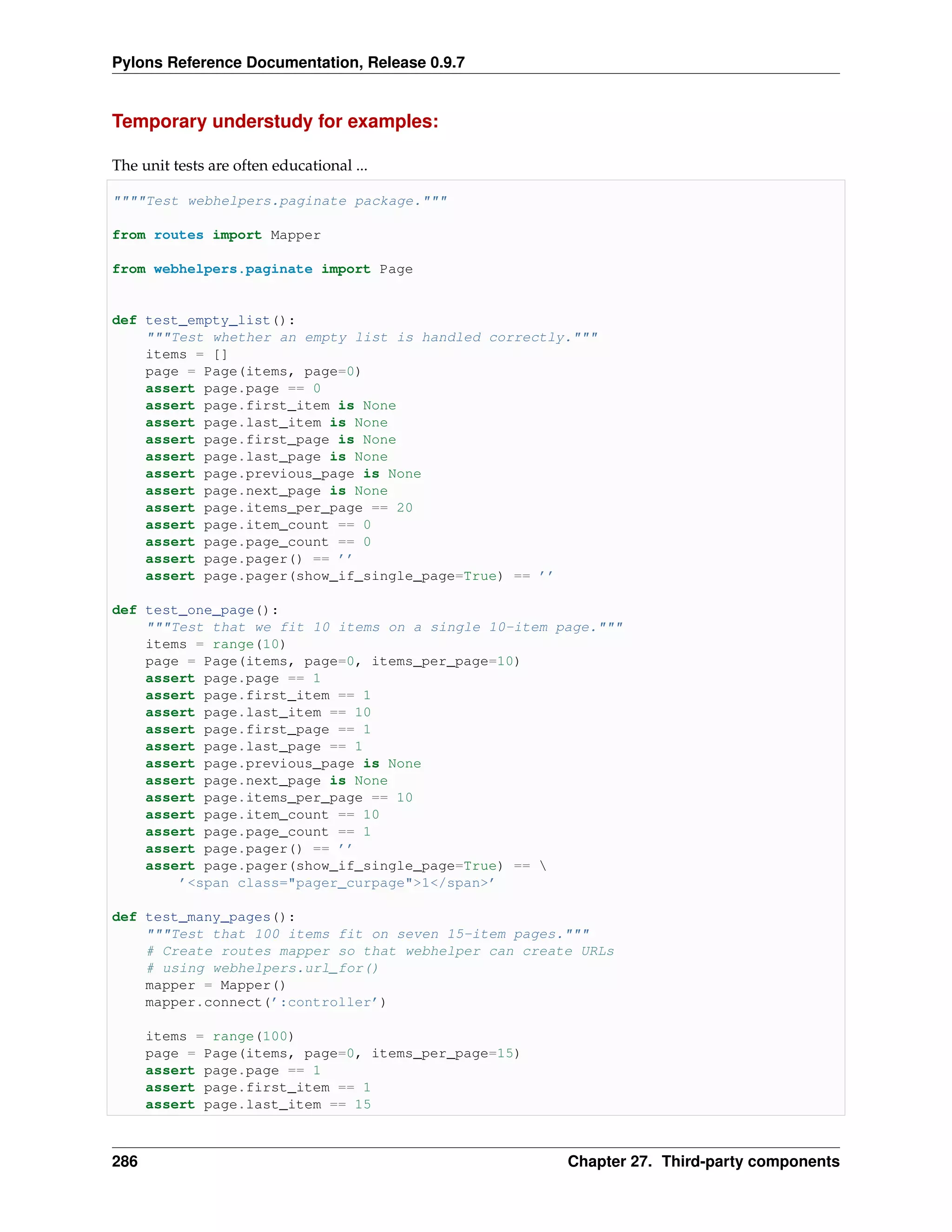 Pylons Reference Documentation, Release 0.9.7


Temporary understudy for examples:

The unit tests are often educational ...

""""Test webhelpers.paginate package."""

from routes import Mapper

from webhelpers.paginate import Page


def test_empty_list():
    """Test whether an empty list is handled correctly."""
    items = []
    page = Page(items, page=0)
    assert page.page == 0
    assert page.first_item is None
    assert page.last_item is None
    assert page.first_page is None
    assert page.last_page is None
    assert page.previous_page is None
    assert page.next_page is None
    assert page.items_per_page == 20
    assert page.item_count == 0
    assert page.page_count == 0
    assert page.pager() == ’’
    assert page.pager(show_if_single_page=True) == ’’

def test_one_page():
    """Test that we fit 10 items on a single 10-item page."""
    items = range(10)
    page = Page(items, page=0, items_per_page=10)
    assert page.page == 1
    assert page.first_item == 1
    assert page.last_item == 10
    assert page.first_page == 1
    assert page.last_page == 1
    assert page.previous_page is None
    assert page.next_page is None
    assert page.items_per_page == 10
    assert page.item_count == 10
    assert page.page_count == 1
    assert page.pager() == ’’
    assert page.pager(show_if_single_page=True) == 
        ’<span class="pager_curpage">1</span>’

def test_many_pages():
    """Test that 100 items fit on seven 15-item pages."""
    # Create routes mapper so that webhelper can create URLs
    # using webhelpers.url_for()
    mapper = Mapper()
    mapper.connect(’:controller’)

      items = range(100)
      page = Page(items, page=0, items_per_page=15)
      assert page.page == 1
      assert page.first_item == 1
      assert page.last_item == 15



286                                                   Chapter 27. Third-party components
 
