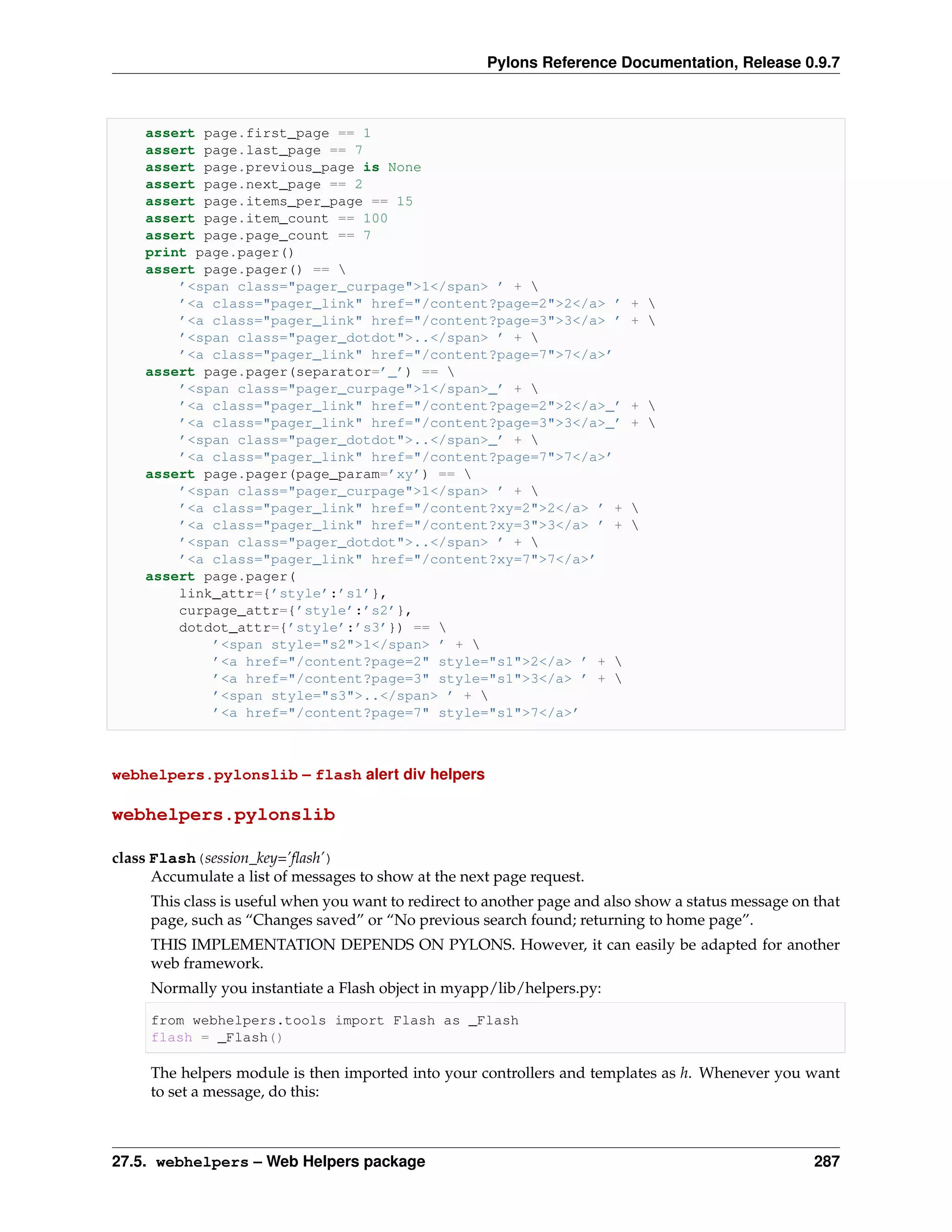 Pylons Reference Documentation, Release 0.9.7



    assert page.first_page == 1
    assert page.last_page == 7
    assert page.previous_page is None
    assert page.next_page == 2
    assert page.items_per_page == 15
    assert page.item_count == 100
    assert page.page_count == 7
    print page.pager()
    assert page.pager() == 
        ’<span class="pager_curpage">1</span> ’ + 
        ’<a class="pager_link" href="/content?page=2">2</a> ’              + 
        ’<a class="pager_link" href="/content?page=3">3</a> ’              + 
        ’<span class="pager_dotdot">..</span> ’ + 
        ’<a class="pager_link" href="/content?page=7">7</a>’
    assert page.pager(separator=’_’) == 
        ’<span class="pager_curpage">1</span>_’ + 
        ’<a class="pager_link" href="/content?page=2">2</a>_’              + 
        ’<a class="pager_link" href="/content?page=3">3</a>_’              + 
        ’<span class="pager_dotdot">..</span>_’ + 
        ’<a class="pager_link" href="/content?page=7">7</a>’
    assert page.pager(page_param=’xy’) == 
        ’<span class="pager_curpage">1</span> ’ + 
        ’<a class="pager_link" href="/content?xy=2">2</a> ’ +              
        ’<a class="pager_link" href="/content?xy=3">3</a> ’ +              
        ’<span class="pager_dotdot">..</span> ’ + 
        ’<a class="pager_link" href="/content?xy=7">7</a>’
    assert page.pager(
        link_attr={’style’:’s1’},
        curpage_attr={’style’:’s2’},
        dotdot_attr={’style’:’s3’}) == 
            ’<span style="s2">1</span> ’ + 
            ’<a href="/content?page=2" style="s1">2</a> ’ + 
            ’<a href="/content?page=3" style="s1">3</a> ’ + 
            ’<span style="s3">..</span> ’ + 
            ’<a href="/content?page=7" style="s1">7</a>’



webhelpers.pylonslib – flash alert div helpers

webhelpers.pylonslib

class Flash(session_key=’ﬂash’)
      Accumulate a list of messages to show at the next page request.
     This class is useful when you want to redirect to another page and also show a status message on that
     page, such as “Changes saved” or “No previous search found; returning to home page”.
     THIS IMPLEMENTATION DEPENDS ON PYLONS. However, it can easily be adapted for another
     web framework.
     Normally you instantiate a Flash object in myapp/lib/helpers.py:

     from webhelpers.tools import Flash as _Flash
     flash = _Flash()

     The helpers module is then imported into your controllers and templates as h. Whenever you want
     to set a message, do this:



27.5. webhelpers – Web Helpers package                                                                287
 