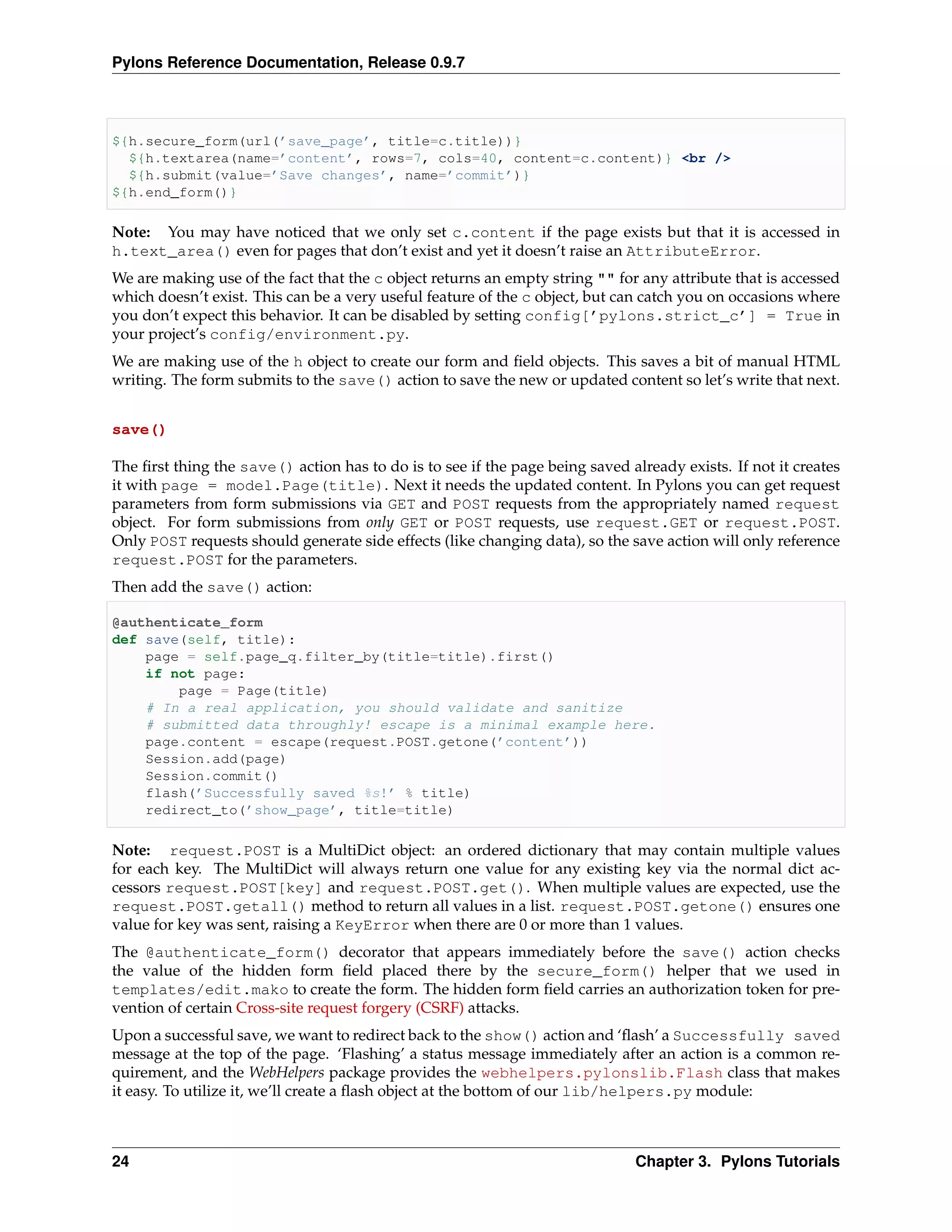 Pylons Reference Documentation, Release 0.9.7



${h.secure_form(url(’save_page’, title=c.title))}
  ${h.textarea(name=’content’, rows=7, cols=40, content=c.content)} <br />
  ${h.submit(value=’Save changes’, name=’commit’)}
${h.end_form()}

Note: You may have noticed that we only set c.content if the page exists but that it is accessed in
h.text_area() even for pages that don’t exist and yet it doesn’t raise an AttributeError.
We are making use of the fact that the c object returns an empty string "" for any attribute that is accessed
which doesn’t exist. This can be a very useful feature of the c object, but can catch you on occasions where
you don’t expect this behavior. It can be disabled by setting config[’pylons.strict_c’] = True in
your project’s config/environment.py.
We are making use of the h object to create our form and ﬁeld objects. This saves a bit of manual HTML
writing. The form submits to the save() action to save the new or updated content so let’s write that next.


save()

The ﬁrst thing the save() action has to do is to see if the page being saved already exists. If not it creates
it with page = model.Page(title). Next it needs the updated content. In Pylons you can get request
parameters from form submissions via GET and POST requests from the appropriately named request
object. For form submissions from only GET or POST requests, use request.GET or request.POST.
Only POST requests should generate side effects (like changing data), so the save action will only reference
request.POST for the parameters.
Then add the save() action:

@authenticate_form
def save(self, title):
    page = self.page_q.filter_by(title=title).first()
    if not page:
        page = Page(title)
    # In a real application, you should validate and sanitize
    # submitted data throughly! escape is a minimal example here.
    page.content = escape(request.POST.getone(’content’))
    Session.add(page)
    Session.commit()
    flash(’Successfully saved %s!’ % title)
    redirect_to(’show_page’, title=title)

Note: request.POST is a MultiDict object: an ordered dictionary that may contain multiple values
for each key. The MultiDict will always return one value for any existing key via the normal dict ac-
cessors request.POST[key] and request.POST.get(). When multiple values are expected, use the
request.POST.getall() method to return all values in a list. request.POST.getone() ensures one
value for key was sent, raising a KeyError when there are 0 or more than 1 values.
The @authenticate_form() decorator that appears immediately before the save() action checks
the value of the hidden form ﬁeld placed there by the secure_form() helper that we used in
templates/edit.mako to create the form. The hidden form ﬁeld carries an authorization token for pre-
vention of certain Cross-site request forgery (CSRF) attacks.
Upon a successful save, we want to redirect back to the show() action and ‘ﬂash’ a Successfully saved
message at the top of the page. ‘Flashing’ a status message immediately after an action is a common re-
quirement, and the WebHelpers package provides the webhelpers.pylonslib.Flash class that makes
it easy. To utilize it, we’ll create a ﬂash object at the bottom of our lib/helpers.py module:



24                                                                             Chapter 3. Pylons Tutorials
 