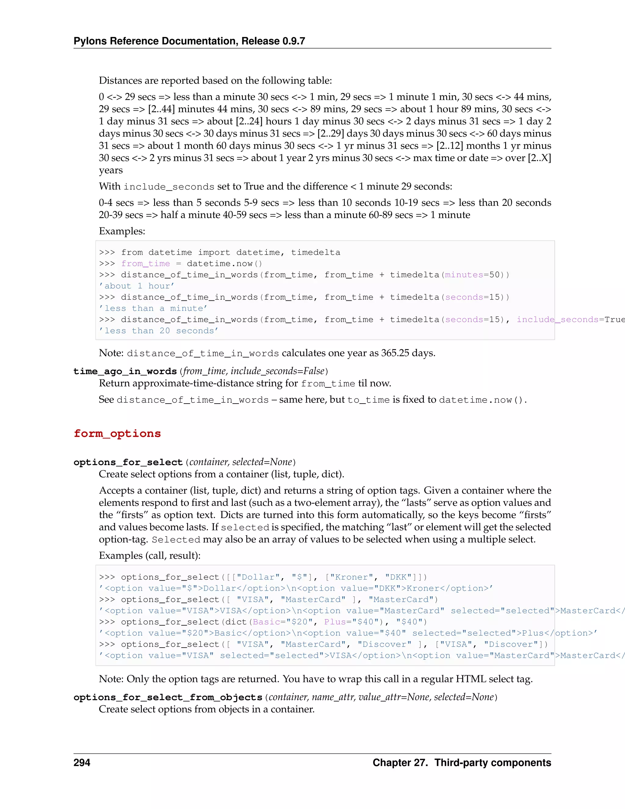 Pylons Reference Documentation, Release 0.9.7


      Distances are reported based on the following table:
      0 <-> 29 secs => less than a minute 30 secs <-> 1 min, 29 secs => 1 minute 1 min, 30 secs <-> 44 mins,
      29 secs => [2..44] minutes 44 mins, 30 secs <-> 89 mins, 29 secs => about 1 hour 89 mins, 30 secs <->
      1 day minus 31 secs => about [2..24] hours 1 day minus 30 secs <-> 2 days minus 31 secs => 1 day 2
      days minus 30 secs <-> 30 days minus 31 secs => [2..29] days 30 days minus 30 secs <-> 60 days minus
      31 secs => about 1 month 60 days minus 30 secs <-> 1 yr minus 31 secs => [2..12] months 1 yr minus
      30 secs <-> 2 yrs minus 31 secs => about 1 year 2 yrs minus 30 secs <-> max time or date => over [2..X]
      years
      With include_seconds set to True and the difference < 1 minute 29 seconds:
      0-4 secs => less than 5 seconds 5-9 secs => less than 10 seconds 10-19 secs => less than 20 seconds
      20-39 secs => half a minute 40-59 secs => less than a minute 60-89 secs => 1 minute
      Examples:

      >>> from datetime import datetime, timedelta
      >>> from_time = datetime.now()
      >>> distance_of_time_in_words(from_time, from_time + timedelta(minutes=50))
      ’about 1 hour’
      >>> distance_of_time_in_words(from_time, from_time + timedelta(seconds=15))
      ’less than a minute’
      >>> distance_of_time_in_words(from_time, from_time + timedelta(seconds=15), include_seconds=True
      ’less than 20 seconds’

      Note: distance_of_time_in_words calculates one year as 365.25 days.
time_ago_in_words(from_time, include_seconds=False)
    Return approximate-time-distance string for from_time til now.
      See distance_of_time_in_words – same here, but to_time is ﬁxed to datetime.now().


form_options

options_for_select(container, selected=None)
    Create select options from a container (list, tuple, dict).
      Accepts a container (list, tuple, dict) and returns a string of option tags. Given a container where the
      elements respond to ﬁrst and last (such as a two-element array), the “lasts” serve as option values and
      the “ﬁrsts” as option text. Dicts are turned into this form automatically, so the keys become “ﬁrsts”
      and values become lasts. If selected is speciﬁed, the matching “last” or element will get the selected
      option-tag. Selected may also be an array of values to be selected when using a multiple select.
      Examples (call, result):

      >>> options_for_select([["Dollar", "$"], ["Kroner", "DKK"]])
      ’<option value="$">Dollar</option>n<option value="DKK">Kroner</option>’
      >>> options_for_select([ "VISA", "MasterCard" ], "MasterCard")
      ’<option value="VISA">VISA</option>n<option value="MasterCard" selected="selected">MasterCard</
      >>> options_for_select(dict(Basic="$20", Plus="$40"), "$40")
      ’<option value="$20">Basic</option>n<option value="$40" selected="selected">Plus</option>’
      >>> options_for_select([ "VISA", "MasterCard", "Discover" ], ["VISA", "Discover"])
      ’<option value="VISA" selected="selected">VISA</option>n<option value="MasterCard">MasterCard</

      Note: Only the option tags are returned. You have to wrap this call in a regular HTML select tag.
options_for_select_from_objects(container, name_attr, value_attr=None, selected=None)
    Create select options from objects in a container.




294                                                                 Chapter 27. Third-party components
 
