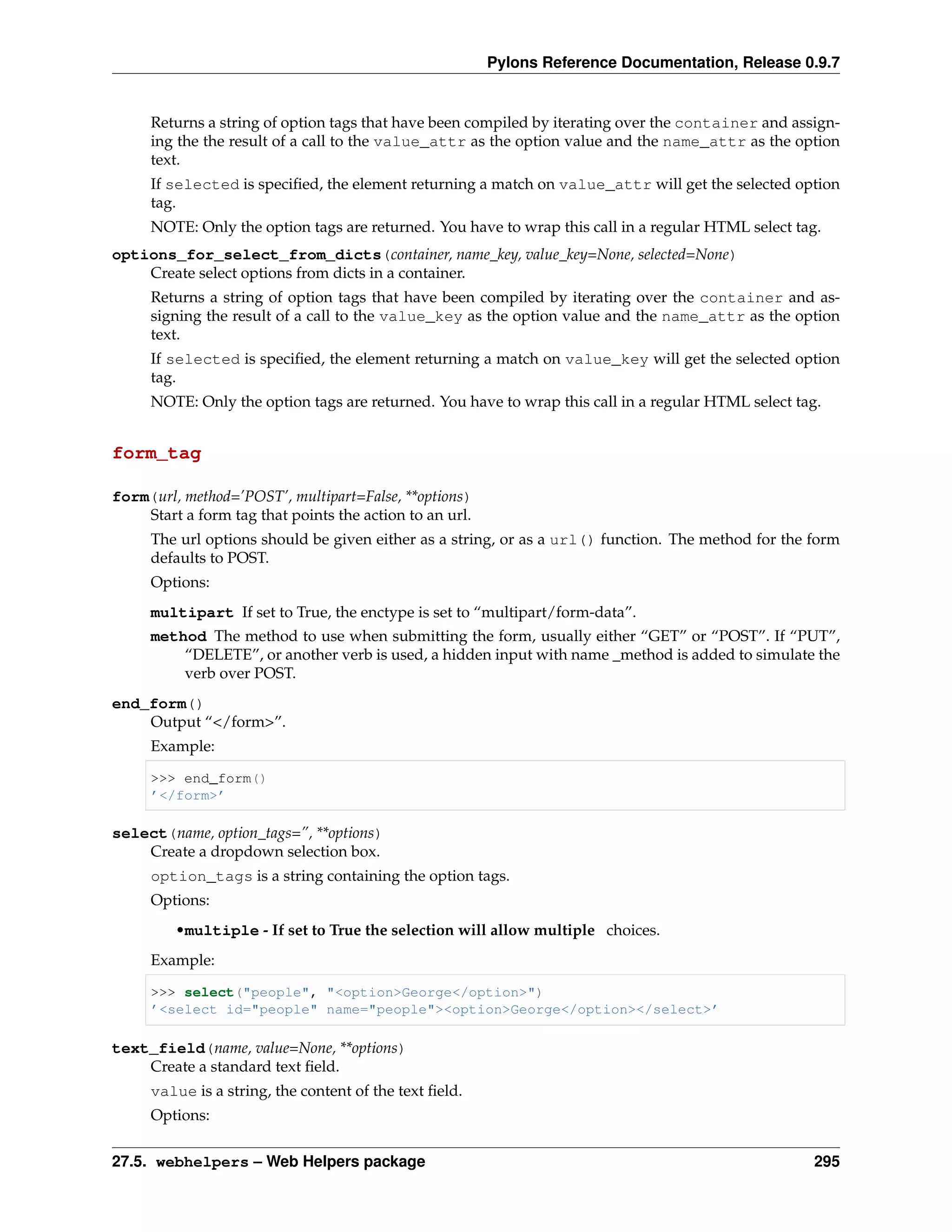 Pylons Reference Documentation, Release 0.9.7


     Returns a string of option tags that have been compiled by iterating over the container and assign-
     ing the the result of a call to the value_attr as the option value and the name_attr as the option
     text.
     If selected is speciﬁed, the element returning a match on value_attr will get the selected option
     tag.
     NOTE: Only the option tags are returned. You have to wrap this call in a regular HTML select tag.
options_for_select_from_dicts(container, name_key, value_key=None, selected=None)
    Create select options from dicts in a container.
     Returns a string of option tags that have been compiled by iterating over the container and as-
     signing the result of a call to the value_key as the option value and the name_attr as the option
     text.
     If selected is speciﬁed, the element returning a match on value_key will get the selected option
     tag.
     NOTE: Only the option tags are returned. You have to wrap this call in a regular HTML select tag.


form_tag

form(url, method=’POST’, multipart=False, **options)
    Start a form tag that points the action to an url.
     The url options should be given either as a string, or as a url() function. The method for the form
     defaults to POST.
     Options:
     multipart If set to True, the enctype is set to “multipart/form-data”.
     method The method to use when submitting the form, usually either “GET” or “POST”. If “PUT”,
         “DELETE”, or another verb is used, a hidden input with name _method is added to simulate the
         verb over POST.
end_form()
    Output “</form>”.
     Example:

     >>> end_form()
     ’</form>’

select(name, option_tags=”, **options)
    Create a dropdown selection box.
     option_tags is a string containing the option tags.
     Options:
         •multiple - If set to True the selection will allow multiple choices.
     Example:

     >>> select("people", "<option>George</option>")
     ’<select id="people" name="people"><option>George</option></select>’

text_field(name, value=None, **options)
    Create a standard text ﬁeld.
     value is a string, the content of the text ﬁeld.
     Options:


27.5. webhelpers – Web Helpers package                                                              295
 