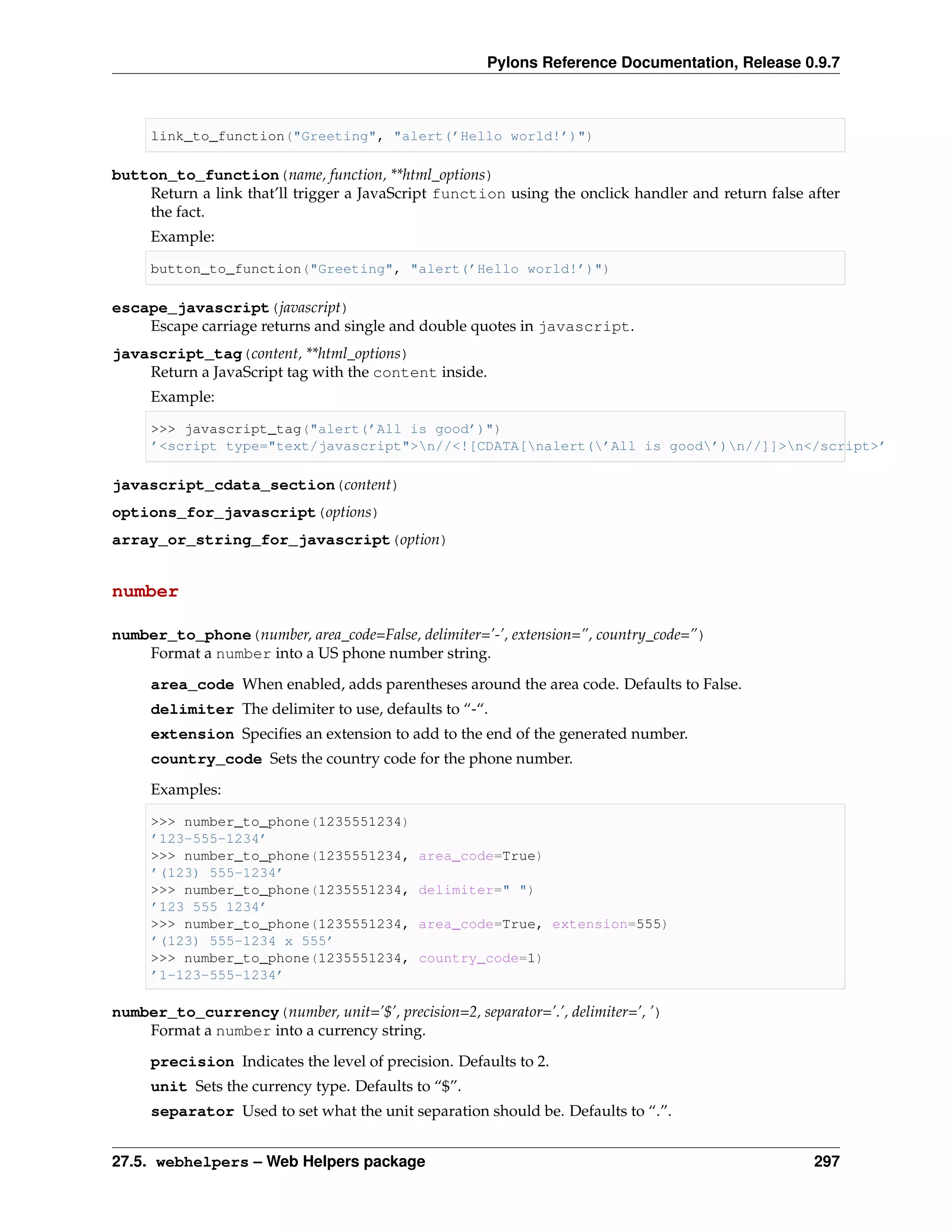 Pylons Reference Documentation, Release 0.9.7



     link_to_function("Greeting", "alert(’Hello world!’)")

button_to_function(name, function, **html_options)
    Return a link that’ll trigger a JavaScript function using the onclick handler and return false after
    the fact.
     Example:

     button_to_function("Greeting", "alert(’Hello world!’)")

escape_javascript(javascript)
    Escape carriage returns and single and double quotes in javascript.
javascript_tag(content, **html_options)
    Return a JavaScript tag with the content inside.
     Example:

     >>> javascript_tag("alert(’All is good’)")
     ’<script type="text/javascript">n//<![CDATA[nalert(’All is good’)n//]]>n</script>’

javascript_cdata_section(content)
options_for_javascript(options)
array_or_string_for_javascript(option)


number

number_to_phone(number, area_code=False, delimiter=’-’, extension=”, country_code=”)
    Format a number into a US phone number string.

     area_code When enabled, adds parentheses around the area code. Defaults to False.
     delimiter The delimiter to use, defaults to “-“.
     extension Speciﬁes an extension to add to the end of the generated number.
     country_code Sets the country code for the phone number.
     Examples:

     >>> number_to_phone(1235551234)
     ’123-555-1234’
     >>> number_to_phone(1235551234,        area_code=True)
     ’(123) 555-1234’
     >>> number_to_phone(1235551234,        delimiter=" ")
     ’123 555 1234’
     >>> number_to_phone(1235551234,        area_code=True, extension=555)
     ’(123) 555-1234 x 555’
     >>> number_to_phone(1235551234,        country_code=1)
     ’1-123-555-1234’

number_to_currency(number, unit=’$’, precision=2, separator=’.’, delimiter=’, ’)
    Format a number into a currency string.

     precision Indicates the level of precision. Defaults to 2.
     unit Sets the currency type. Defaults to “$”.
     separator Used to set what the unit separation should be. Defaults to “.”.


27.5. webhelpers – Web Helpers package                                                              297
 
