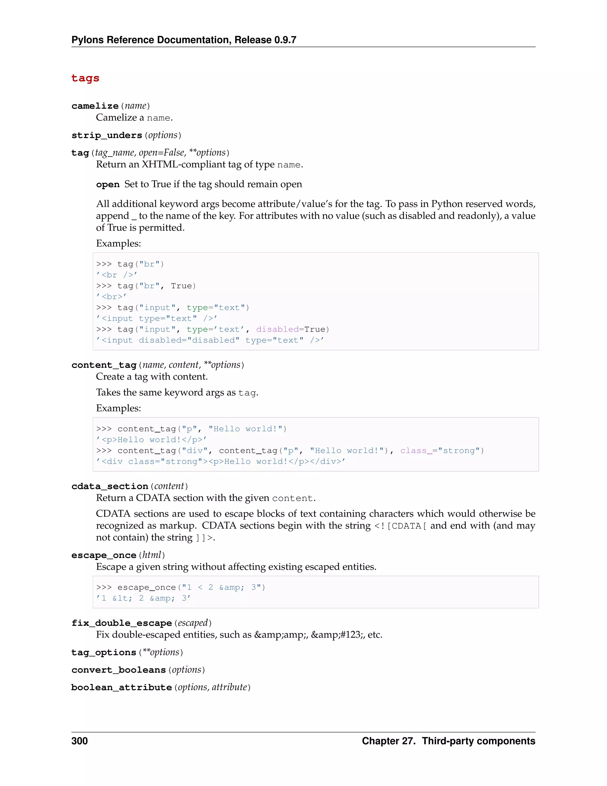 Pylons Reference Documentation, Release 0.9.7


tags

camelize(name)
    Camelize a name.
strip_unders(options)
tag(tag_name, open=False, **options)
    Return an XHTML-compliant tag of type name.
      open Set to True if the tag should remain open
      All additional keyword args become attribute/value’s for the tag. To pass in Python reserved words,
      append _ to the name of the key. For attributes with no value (such as disabled and readonly), a value
      of True is permitted.
      Examples:

      >>> tag("br")
      ’<br />’
      >>> tag("br", True)
      ’<br>’
      >>> tag("input", type="text")
      ’<input type="text" />’
      >>> tag("input", type=’text’, disabled=True)
      ’<input disabled="disabled" type="text" />’

content_tag(name, content, **options)
    Create a tag with content.
      Takes the same keyword args as tag.
      Examples:

      >>> content_tag("p", "Hello world!")
      ’<p>Hello world!</p>’
      >>> content_tag("div", content_tag("p", "Hello world!"), class_="strong")
      ’<div class="strong"><p>Hello world!</p></div>’

cdata_section(content)
    Return a CDATA section with the given content.
      CDATA sections are used to escape blocks of text containing characters which would otherwise be
      recognized as markup. CDATA sections begin with the string <![CDATA[ and end with (and may
      not contain) the string ]]>.
escape_once(html)
    Escape a given string without affecting existing escaped entities.

      >>> escape_once("1 < 2 &amp; 3")
      ’1 &lt; 2 &amp; 3’

fix_double_escape(escaped)
    Fix double-escaped entities, such as &amp;amp;, &amp;#123;, etc.
tag_options(**options)
convert_booleans(options)
boolean_attribute(options, attribute)




300                                                                Chapter 27. Third-party components
 
