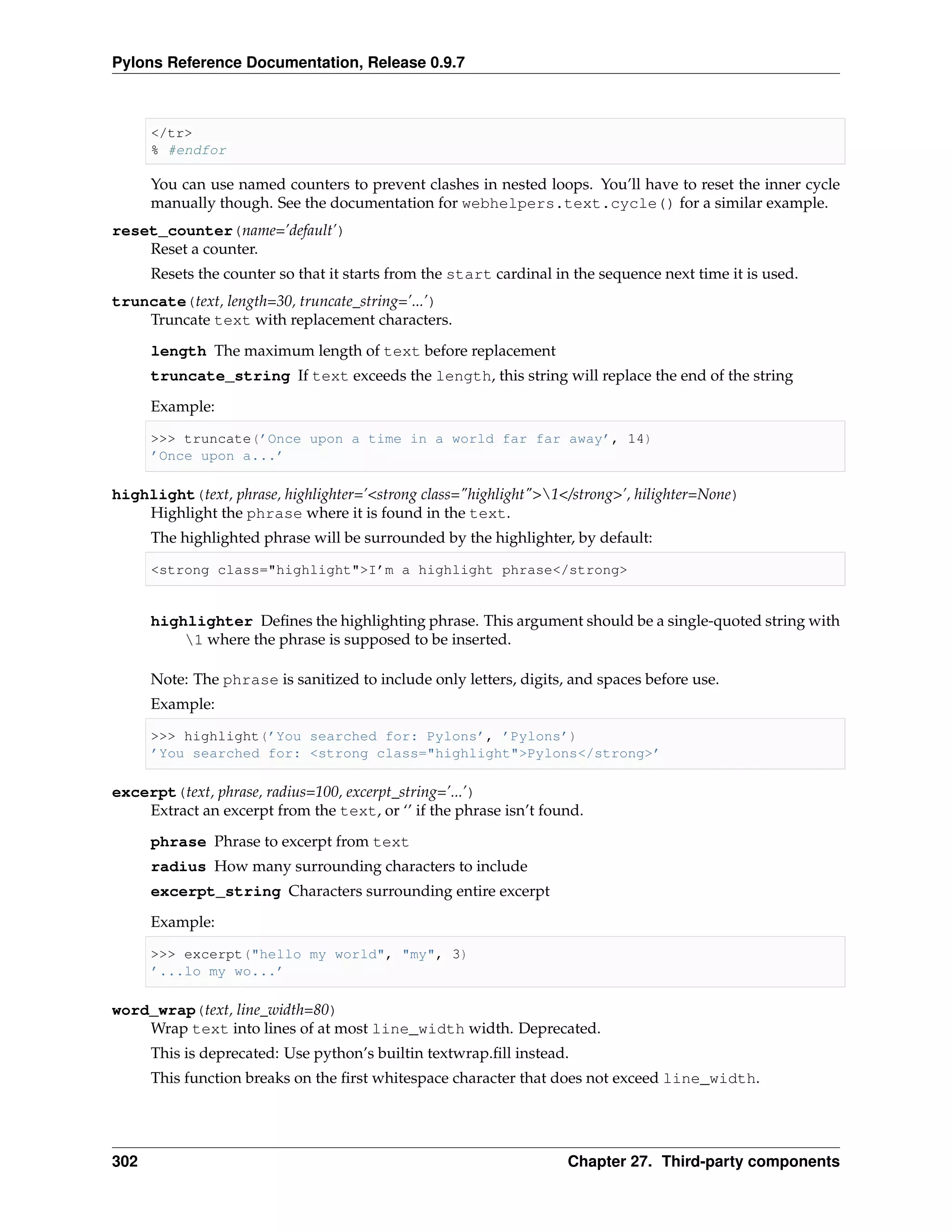 Pylons Reference Documentation, Release 0.9.7



      </tr>
      % #endfor

      You can use named counters to prevent clashes in nested loops. You’ll have to reset the inner cycle
      manually though. See the documentation for webhelpers.text.cycle() for a similar example.
reset_counter(name=’default’)
    Reset a counter.
      Resets the counter so that it starts from the start cardinal in the sequence next time it is used.
truncate(text, length=30, truncate_string=’...’)
    Truncate text with replacement characters.
      length The maximum length of text before replacement
      truncate_string If text exceeds the length, this string will replace the end of the string

      Example:

      >>> truncate(’Once upon a time in a world far far away’, 14)
      ’Once upon a...’

highlight(text, phrase, highlighter=’<strong class="highlight">1</strong>’, hilighter=None)
    Highlight the phrase where it is found in the text.
      The highlighted phrase will be surrounded by the highlighter, by default:

      <strong class="highlight">I’m a highlight phrase</strong>


      highlighter Deﬁnes the highlighting phrase. This argument should be a single-quoted string with
          1 where the phrase is supposed to be inserted.

      Note: The phrase is sanitized to include only letters, digits, and spaces before use.
      Example:

      >>> highlight(’You searched for: Pylons’, ’Pylons’)
      ’You searched for: <strong class="highlight">Pylons</strong>’

excerpt(text, phrase, radius=100, excerpt_string=’...’)
    Extract an excerpt from the text, or ‘’ if the phrase isn’t found.

      phrase Phrase to excerpt from text
      radius How many surrounding characters to include
      excerpt_string Characters surrounding entire excerpt
      Example:

      >>> excerpt("hello my world", "my", 3)
      ’...lo my wo...’

word_wrap(text, line_width=80)
    Wrap text into lines of at most line_width width. Deprecated.
      This is deprecated: Use python’s builtin textwrap.ﬁll instead.
      This function breaks on the ﬁrst whitespace character that does not exceed line_width.




302                                                                  Chapter 27. Third-party components
 