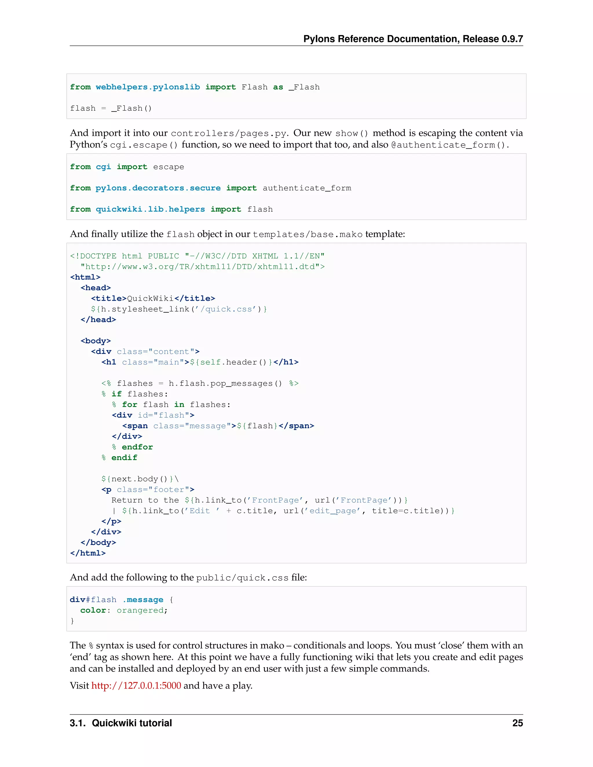 Pylons Reference Documentation, Release 0.9.7



from webhelpers.pylonslib import Flash as _Flash

flash = _Flash()

And import it into our controllers/pages.py. Our new show() method is escaping the content via
Python’s cgi.escape() function, so we need to import that too, and also @authenticate_form().

from cgi import escape

from pylons.decorators.secure import authenticate_form

from quickwiki.lib.helpers import flash

And ﬁnally utilize the flash object in our templates/base.mako template:

<!DOCTYPE html PUBLIC "-//W3C//DTD XHTML 1.1//EN"
  "http://www.w3.org/TR/xhtml11/DTD/xhtml11.dtd">
<html>
  <head>
    <title>QuickWiki</title>
    ${h.stylesheet_link(’/quick.css’)}
  </head>

  <body>
    <div class="content">
      <h1 class="main">${self.header()}</h1>

       <% flashes = h.flash.pop_messages() %>
       % if flashes:
         % for flash in flashes:
         <div id="flash">
           <span class="message">${flash}</span>
         </div>
         % endfor
       % endif

      ${next.body()}
      <p class="footer">
        Return to the ${h.link_to(’FrontPage’, url(’FrontPage’))}
        | ${h.link_to(’Edit ’ + c.title, url(’edit_page’, title=c.title))}
      </p>
    </div>
  </body>
</html>

And add the following to the public/quick.css ﬁle:

div#flash .message {
  color: orangered;
}

The % syntax is used for control structures in mako – conditionals and loops. You must ‘close’ them with an
‘end’ tag as shown here. At this point we have a fully functioning wiki that lets you create and edit pages
and can be installed and deployed by an end user with just a few simple commands.
Visit http://127.0.0.1:5000 and have a play.


3.1. Quickwiki tutorial                                                                                 25
 