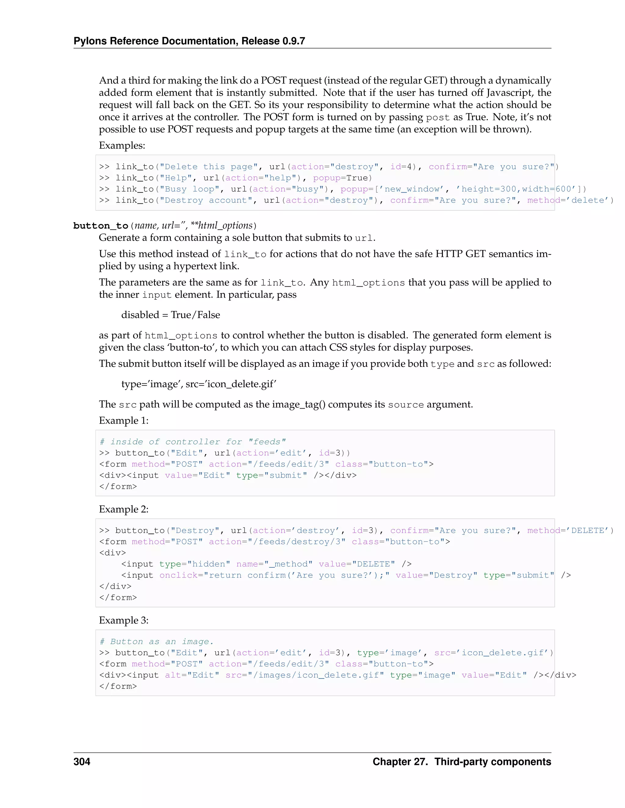 Pylons Reference Documentation, Release 0.9.7


      And a third for making the link do a POST request (instead of the regular GET) through a dynamically
      added form element that is instantly submitted. Note that if the user has turned off Javascript, the
      request will fall back on the GET. So its your responsibility to determine what the action should be
      once it arrives at the controller. The POST form is turned on by passing post as True. Note, it’s not
      possible to use POST requests and popup targets at the same time (an exception will be thrown).
      Examples:

      >>   link_to("Delete this page", url(action="destroy", id=4), confirm="Are you sure?")
      >>   link_to("Help", url(action="help"), popup=True)
      >>   link_to("Busy loop", url(action="busy"), popup=[’new_window’, ’height=300,width=600’])
      >>   link_to("Destroy account", url(action="destroy"), confirm="Are you sure?", method=’delete’)

button_to(name, url=”, **html_options)
    Generate a form containing a sole button that submits to url.
      Use this method instead of link_to for actions that do not have the safe HTTP GET semantics im-
      plied by using a hypertext link.
      The parameters are the same as for link_to. Any html_options that you pass will be applied to
      the inner input element. In particular, pass
            disabled = True/False
      as part of html_options to control whether the button is disabled. The generated form element is
      given the class ‘button-to’, to which you can attach CSS styles for display purposes.
      The submit button itself will be displayed as an image if you provide both type and src as followed:
            type=’image’, src=’icon_delete.gif’
      The src path will be computed as the image_tag() computes its source argument.
      Example 1:

      # inside of controller for "feeds"
      >> button_to("Edit", url(action=’edit’, id=3))
      <form method="POST" action="/feeds/edit/3" class="button-to">
      <div><input value="Edit" type="submit" /></div>
      </form>

      Example 2:

      >> button_to("Destroy", url(action=’destroy’, id=3), confirm="Are you sure?", method=’DELETE’)
      <form method="POST" action="/feeds/destroy/3" class="button-to">
      <div>
          <input type="hidden" name="_method" value="DELETE" />
          <input onclick="return confirm(’Are you sure?’);" value="Destroy" type="submit" />
      </div>
      </form>

      Example 3:

      # Button as an image.
      >> button_to("Edit", url(action=’edit’, id=3), type=’image’, src=’icon_delete.gif’)
      <form method="POST" action="/feeds/edit/3" class="button-to">
      <div><input alt="Edit" src="/images/icon_delete.gif" type="image" value="Edit" /></div>
      </form>




304                                                                Chapter 27. Third-party components
 