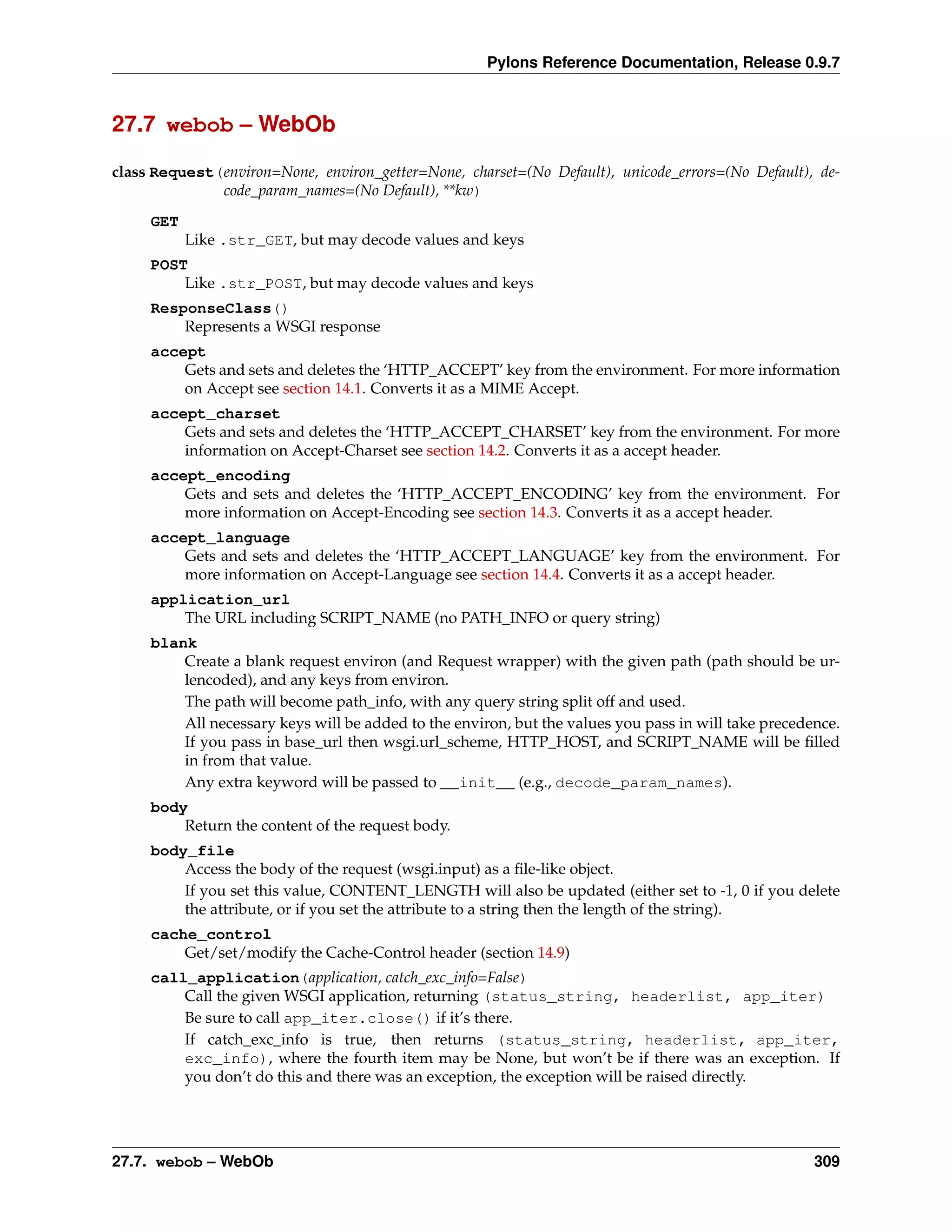 Pylons Reference Documentation, Release 0.9.7



27.7 webob – WebOb

class Request(environ=None, environ_getter=None, charset=(No Default), unicode_errors=(No Default), de-
              code_param_names=(No Default), **kw)
     GET
           Like .str_GET, but may decode values and keys
     POST
         Like .str_POST, but may decode values and keys
     ResponseClass()
         Represents a WSGI response
     accept
         Gets and sets and deletes the ‘HTTP_ACCEPT’ key from the environment. For more information
         on Accept see section 14.1. Converts it as a MIME Accept.
     accept_charset
         Gets and sets and deletes the ‘HTTP_ACCEPT_CHARSET’ key from the environment. For more
         information on Accept-Charset see section 14.2. Converts it as a accept header.
     accept_encoding
         Gets and sets and deletes the ‘HTTP_ACCEPT_ENCODING’ key from the environment. For
         more information on Accept-Encoding see section 14.3. Converts it as a accept header.
     accept_language
         Gets and sets and deletes the ‘HTTP_ACCEPT_LANGUAGE’ key from the environment. For
         more information on Accept-Language see section 14.4. Converts it as a accept header.
     application_url
         The URL including SCRIPT_NAME (no PATH_INFO or query string)
     blank
         Create a blank request environ (and Request wrapper) with the given path (path should be ur-
         lencoded), and any keys from environ.
         The path will become path_info, with any query string split off and used.
         All necessary keys will be added to the environ, but the values you pass in will take precedence.
         If you pass in base_url then wsgi.url_scheme, HTTP_HOST, and SCRIPT_NAME will be ﬁlled
         in from that value.
         Any extra keyword will be passed to __init__ (e.g., decode_param_names).
     body
         Return the content of the request body.
     body_file
         Access the body of the request (wsgi.input) as a ﬁle-like object.
         If you set this value, CONTENT_LENGTH will also be updated (either set to -1, 0 if you delete
         the attribute, or if you set the attribute to a string then the length of the string).
     cache_control
         Get/set/modify the Cache-Control header (section 14.9)
     call_application(application, catch_exc_info=False)
         Call the given WSGI application, returning (status_string, headerlist, app_iter)
         Be sure to call app_iter.close() if it’s there.
         If catch_exc_info is true, then returns (status_string, headerlist, app_iter,
         exc_info), where the fourth item may be None, but won’t be if there was an exception. If
         you don’t do this and there was an exception, the exception will be raised directly.




27.7. webob – WebOb                                                                                   309
 