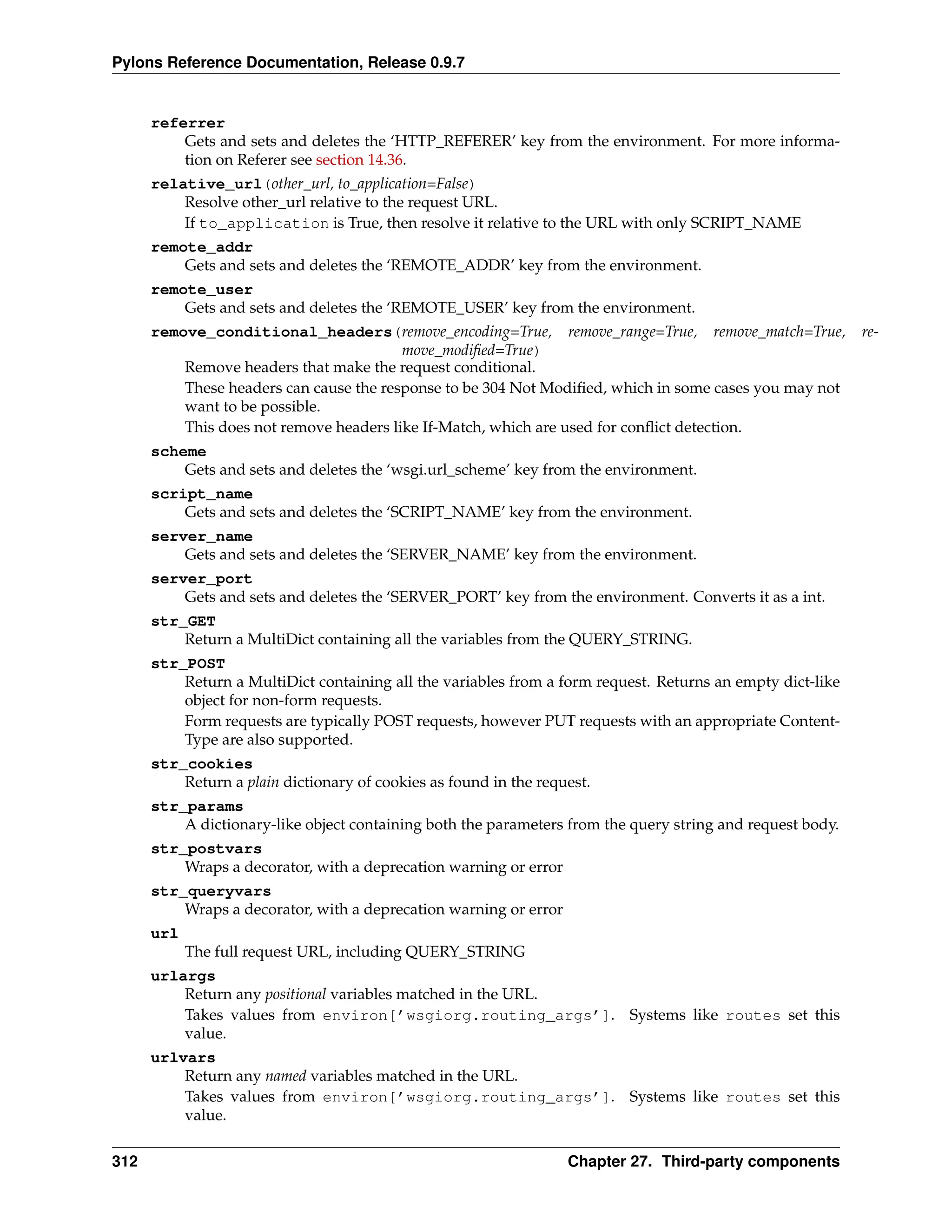 Pylons Reference Documentation, Release 0.9.7


      referrer
          Gets and sets and deletes the ‘HTTP_REFERER’ key from the environment. For more informa-
          tion on Referer see section 14.36.
      relative_url(other_url, to_application=False)
          Resolve other_url relative to the request URL.
          If to_application is True, then resolve it relative to the URL with only SCRIPT_NAME
      remote_addr
          Gets and sets and deletes the ‘REMOTE_ADDR’ key from the environment.
      remote_user
          Gets and sets and deletes the ‘REMOTE_USER’ key from the environment.
      remove_conditional_headers(remove_encoding=True, remove_range=True, remove_match=True,                re-
                                         move_modiﬁed=True)
          Remove headers that make the request conditional.
          These headers can cause the response to be 304 Not Modiﬁed, which in some cases you may not
          want to be possible.
          This does not remove headers like If-Match, which are used for conﬂict detection.
      scheme
          Gets and sets and deletes the ‘wsgi.url_scheme’ key from the environment.
      script_name
          Gets and sets and deletes the ‘SCRIPT_NAME’ key from the environment.
      server_name
          Gets and sets and deletes the ‘SERVER_NAME’ key from the environment.
      server_port
          Gets and sets and deletes the ‘SERVER_PORT’ key from the environment. Converts it as a int.
      str_GET
          Return a MultiDict containing all the variables from the QUERY_STRING.
      str_POST
          Return a MultiDict containing all the variables from a form request. Returns an empty dict-like
          object for non-form requests.
          Form requests are typically POST requests, however PUT requests with an appropriate Content-
          Type are also supported.
      str_cookies
          Return a plain dictionary of cookies as found in the request.
      str_params
          A dictionary-like object containing both the parameters from the query string and request body.
      str_postvars
          Wraps a decorator, with a deprecation warning or error
      str_queryvars
          Wraps a decorator, with a deprecation warning or error
      url
            The full request URL, including QUERY_STRING
      urlargs
          Return any positional variables matched in the URL.
          Takes values from environ[’wsgiorg.routing_args’]. Systems like routes set this
          value.
      urlvars
          Return any named variables matched in the URL.
          Takes values from environ[’wsgiorg.routing_args’]. Systems like routes set this
          value.


312                                                                Chapter 27. Third-party components
 