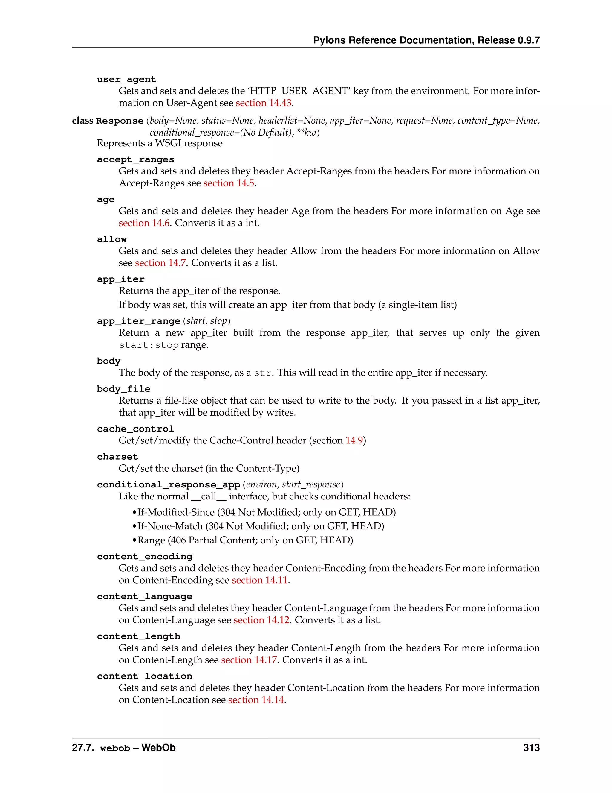 Pylons Reference Documentation, Release 0.9.7


     user_agent
         Gets and sets and deletes the ‘HTTP_USER_AGENT’ key from the environment. For more infor-
         mation on User-Agent see section 14.43.
class Response(body=None, status=None, headerlist=None, app_iter=None, request=None, content_type=None,
                 conditional_response=(No Default), **kw)
      Represents a WSGI response
     accept_ranges
         Gets and sets and deletes they header Accept-Ranges from the headers For more information on
         Accept-Ranges see section 14.5.
     age
           Gets and sets and deletes they header Age from the headers For more information on Age see
           section 14.6. Converts it as a int.
     allow
         Gets and sets and deletes they header Allow from the headers For more information on Allow
         see section 14.7. Converts it as a list.
     app_iter
         Returns the app_iter of the response.
         If body was set, this will create an app_iter from that body (a single-item list)
     app_iter_range(start, stop)
         Return a new app_iter built from the response app_iter, that serves up only the given
         start:stop range.
     body
         The body of the response, as a str. This will read in the entire app_iter if necessary.
     body_file
         Returns a ﬁle-like object that can be used to write to the body. If you passed in a list app_iter,
         that app_iter will be modiﬁed by writes.
     cache_control
         Get/set/modify the Cache-Control header (section 14.9)
     charset
         Get/set the charset (in the Content-Type)
     conditional_response_app(environ, start_response)
         Like the normal __call__ interface, but checks conditional headers:
             •If-Modiﬁed-Since (304 Not Modiﬁed; only on GET, HEAD)
             •If-None-Match (304 Not Modiﬁed; only on GET, HEAD)
             •Range (406 Partial Content; only on GET, HEAD)
     content_encoding
         Gets and sets and deletes they header Content-Encoding from the headers For more information
         on Content-Encoding see section 14.11.
     content_language
         Gets and sets and deletes they header Content-Language from the headers For more information
         on Content-Language see section 14.12. Converts it as a list.
     content_length
         Gets and sets and deletes they header Content-Length from the headers For more information
         on Content-Length see section 14.17. Converts it as a int.
     content_location
         Gets and sets and deletes they header Content-Location from the headers For more information
         on Content-Location see section 14.14.



27.7. webob – WebOb                                                                                    313
 