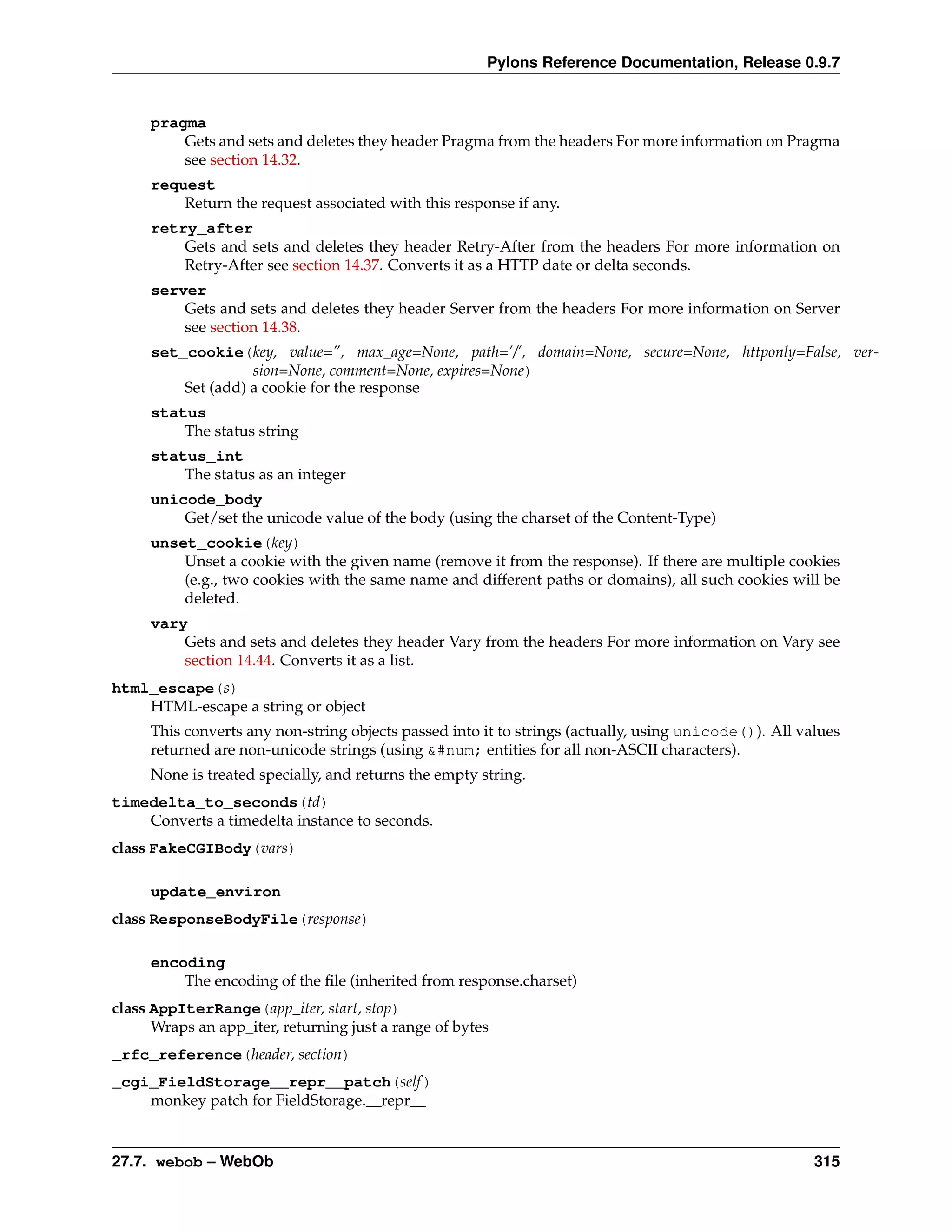 Pylons Reference Documentation, Release 0.9.7


     pragma
         Gets and sets and deletes they header Pragma from the headers For more information on Pragma
         see section 14.32.
     request
         Return the request associated with this response if any.
     retry_after
         Gets and sets and deletes they header Retry-After from the headers For more information on
         Retry-After see section 14.37. Converts it as a HTTP date or delta seconds.
     server
         Gets and sets and deletes they header Server from the headers For more information on Server
         see section 14.38.
     set_cookie(key, value=”, max_age=None, path=’/’, domain=None, secure=None, httponly=False, ver-
                   sion=None, comment=None, expires=None)
         Set (add) a cookie for the response
     status
         The status string
     status_int
         The status as an integer
     unicode_body
         Get/set the unicode value of the body (using the charset of the Content-Type)
     unset_cookie(key)
         Unset a cookie with the given name (remove it from the response). If there are multiple cookies
         (e.g., two cookies with the same name and different paths or domains), all such cookies will be
         deleted.
     vary
         Gets and sets and deletes they header Vary from the headers For more information on Vary see
         section 14.44. Converts it as a list.
html_escape(s)
    HTML-escape a string or object
     This converts any non-string objects passed into it to strings (actually, using unicode()). All values
     returned are non-unicode strings (using &#num; entities for all non-ASCII characters).
     None is treated specially, and returns the empty string.
timedelta_to_seconds(td)
    Converts a timedelta instance to seconds.
class FakeCGIBody(vars)

     update_environ
class ResponseBodyFile(response)

     encoding
         The encoding of the ﬁle (inherited from response.charset)
class AppIterRange(app_iter, start, stop)
      Wraps an app_iter, returning just a range of bytes
_rfc_reference(header, section)
_cgi_FieldStorage__repr__patch(self )
    monkey patch for FieldStorage.__repr__


27.7. webob – WebOb                                                                                    315
 