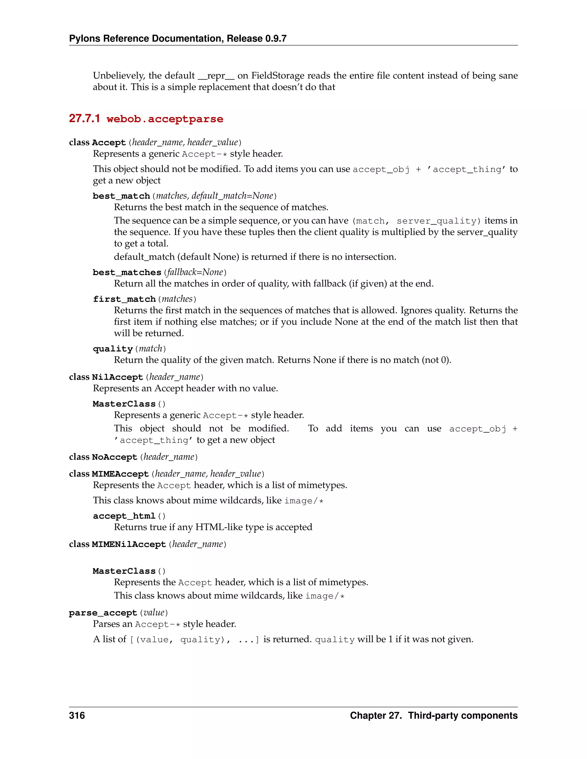 Pylons Reference Documentation, Release 0.9.7


      Unbelievely, the default __repr__ on FieldStorage reads the entire ﬁle content instead of being sane
      about it. This is a simple replacement that doesn’t do that


27.7.1 webob.acceptparse

class Accept(header_name, header_value)
      Represents a generic Accept-* style header.
      This object should not be modiﬁed. To add items you can use accept_obj + ’accept_thing’ to
      get a new object
      best_match(matches, default_match=None)
          Returns the best match in the sequence of matches.
          The sequence can be a simple sequence, or you can have (match, server_quality) items in
          the sequence. If you have these tuples then the client quality is multiplied by the server_quality
          to get a total.
          default_match (default None) is returned if there is no intersection.
      best_matches(fallback=None)
          Return all the matches in order of quality, with fallback (if given) at the end.
      first_match(matches)
          Returns the ﬁrst match in the sequences of matches that is allowed. Ignores quality. Returns the
          ﬁrst item if nothing else matches; or if you include None at the end of the match list then that
          will be returned.
      quality(match)
          Return the quality of the given match. Returns None if there is no match (not 0).
class NilAccept(header_name)
      Represents an Accept header with no value.
      MasterClass()
          Represents a generic Accept-* style header.
          This object should not be modiﬁed.          To add items you can use accept_obj +
          ’accept_thing’ to get a new object
class NoAccept(header_name)
class MIMEAccept(header_name, header_value)
      Represents the Accept header, which is a list of mimetypes.
      This class knows about mime wildcards, like image/*
      accept_html()
          Returns true if any HTML-like type is accepted
class MIMENilAccept(header_name)

      MasterClass()
          Represents the Accept header, which is a list of mimetypes.
          This class knows about mime wildcards, like image/*
parse_accept(value)
    Parses an Accept-* style header.
      A list of [(value, quality), ...] is returned. quality will be 1 if it was not given.




316                                                                  Chapter 27. Third-party components
 