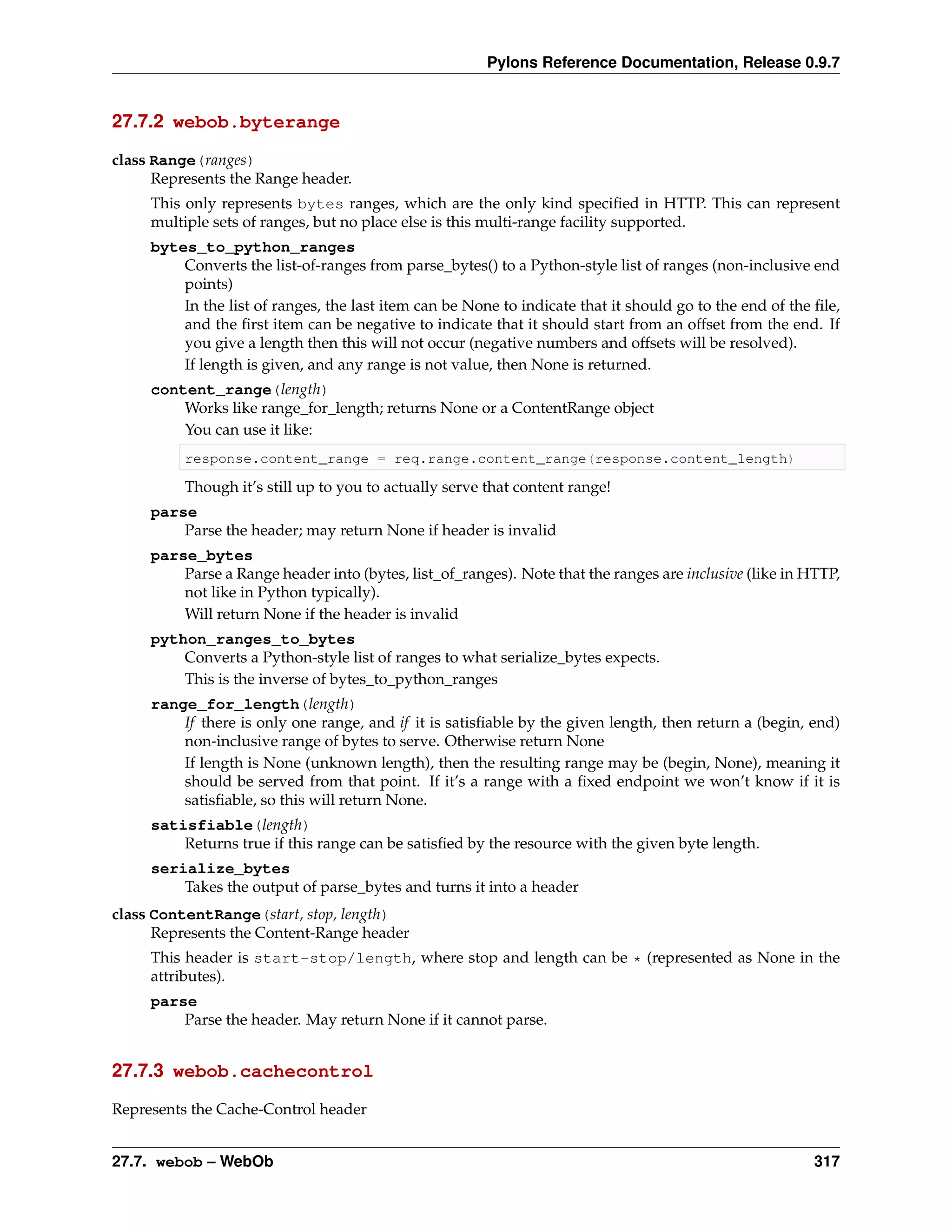 Pylons Reference Documentation, Release 0.9.7


27.7.2 webob.byterange

class Range(ranges)
      Represents the Range header.
     This only represents bytes ranges, which are the only kind speciﬁed in HTTP. This can represent
     multiple sets of ranges, but no place else is this multi-range facility supported.
     bytes_to_python_ranges
         Converts the list-of-ranges from parse_bytes() to a Python-style list of ranges (non-inclusive end
         points)
         In the list of ranges, the last item can be None to indicate that it should go to the end of the ﬁle,
         and the ﬁrst item can be negative to indicate that it should start from an offset from the end. If
         you give a length then this will not occur (negative numbers and offsets will be resolved).
         If length is given, and any range is not value, then None is returned.
     content_range(length)
         Works like range_for_length; returns None or a ContentRange object
         You can use it like:
          response.content_range = req.range.content_range(response.content_length)

          Though it’s still up to you to actually serve that content range!
     parse
         Parse the header; may return None if header is invalid
     parse_bytes
         Parse a Range header into (bytes, list_of_ranges). Note that the ranges are inclusive (like in HTTP,
         not like in Python typically).
         Will return None if the header is invalid
     python_ranges_to_bytes
         Converts a Python-style list of ranges to what serialize_bytes expects.
         This is the inverse of bytes_to_python_ranges
     range_for_length(length)
         If there is only one range, and if it is satisﬁable by the given length, then return a (begin, end)
         non-inclusive range of bytes to serve. Otherwise return None
         If length is None (unknown length), then the resulting range may be (begin, None), meaning it
         should be served from that point. If it’s a range with a ﬁxed endpoint we won’t know if it is
         satisﬁable, so this will return None.
     satisfiable(length)
         Returns true if this range can be satisﬁed by the resource with the given byte length.
     serialize_bytes
         Takes the output of parse_bytes and turns it into a header
class ContentRange(start, stop, length)
      Represents the Content-Range header
     This header is start-stop/length, where stop and length can be * (represented as None in the
     attributes).
     parse
         Parse the header. May return None if it cannot parse.


27.7.3 webob.cachecontrol

Represents the Cache-Control header


27.7. webob – WebOb                                                                                       317
 