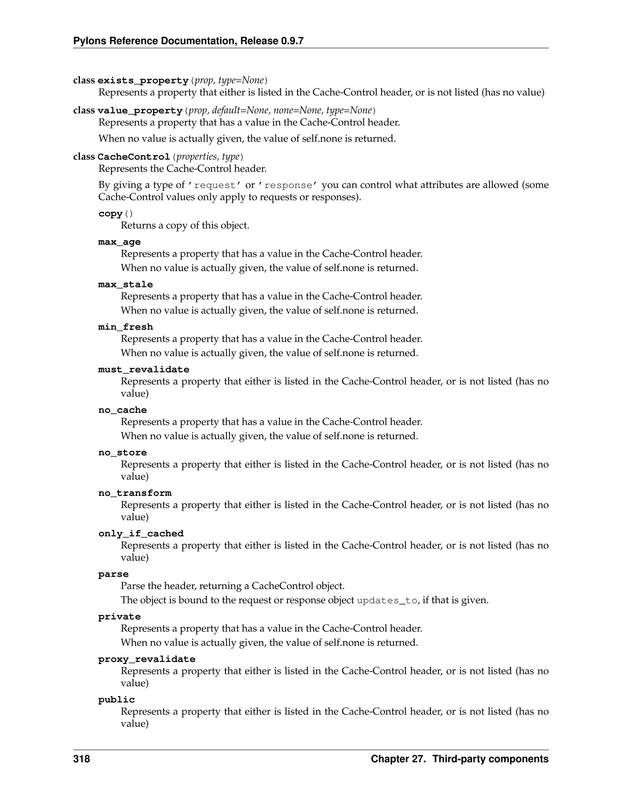 Pylons Reference Documentation, Release 0.9.7


class exists_property(prop, type=None)
      Represents a property that either is listed in the Cache-Control header, or is not listed (has no value)
class value_property(prop, default=None, none=None, type=None)
      Represents a property that has a value in the Cache-Control header.
      When no value is actually given, the value of self.none is returned.
class CacheControl(properties, type)
      Represents the Cache-Control header.
      By giving a type of ’request’ or ’response’ you can control what attributes are allowed (some
      Cache-Control values only apply to requests or responses).
      copy()
          Returns a copy of this object.
      max_age
          Represents a property that has a value in the Cache-Control header.
          When no value is actually given, the value of self.none is returned.
      max_stale
          Represents a property that has a value in the Cache-Control header.
          When no value is actually given, the value of self.none is returned.
      min_fresh
          Represents a property that has a value in the Cache-Control header.
          When no value is actually given, the value of self.none is returned.
      must_revalidate
          Represents a property that either is listed in the Cache-Control header, or is not listed (has no
          value)
      no_cache
          Represents a property that has a value in the Cache-Control header.
          When no value is actually given, the value of self.none is returned.
      no_store
          Represents a property that either is listed in the Cache-Control header, or is not listed (has no
          value)
      no_transform
          Represents a property that either is listed in the Cache-Control header, or is not listed (has no
          value)
      only_if_cached
          Represents a property that either is listed in the Cache-Control header, or is not listed (has no
          value)
      parse
          Parse the header, returning a CacheControl object.
          The object is bound to the request or response object updates_to, if that is given.
      private
          Represents a property that has a value in the Cache-Control header.
          When no value is actually given, the value of self.none is returned.
      proxy_revalidate
          Represents a property that either is listed in the Cache-Control header, or is not listed (has no
          value)
      public
          Represents a property that either is listed in the Cache-Control header, or is not listed (has no
          value)


318                                                                  Chapter 27. Third-party components
 
