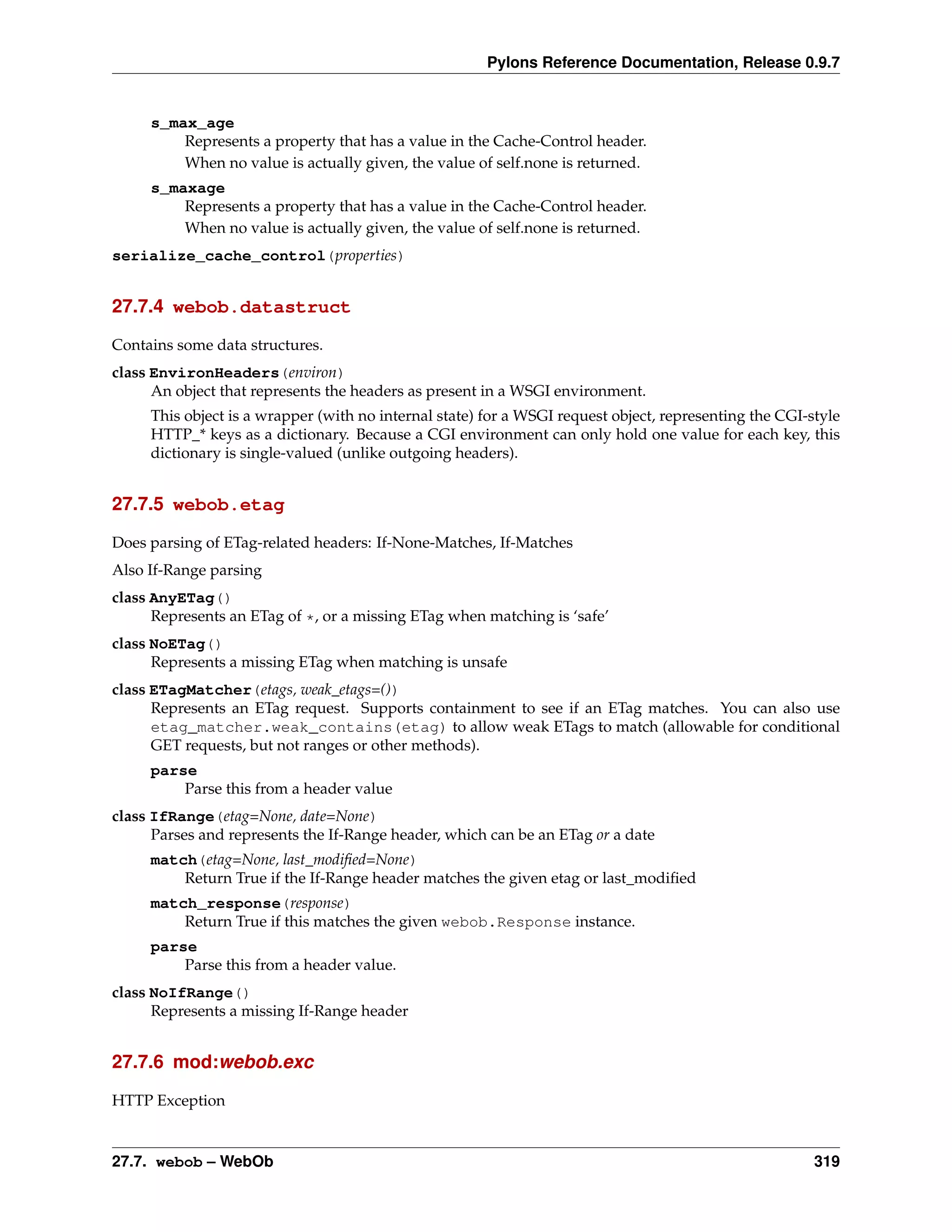 Pylons Reference Documentation, Release 0.9.7


     s_max_age
         Represents a property that has a value in the Cache-Control header.
         When no value is actually given, the value of self.none is returned.
     s_maxage
         Represents a property that has a value in the Cache-Control header.
         When no value is actually given, the value of self.none is returned.
serialize_cache_control(properties)


27.7.4 webob.datastruct

Contains some data structures.
class EnvironHeaders(environ)
      An object that represents the headers as present in a WSGI environment.
     This object is a wrapper (with no internal state) for a WSGI request object, representing the CGI-style
     HTTP_* keys as a dictionary. Because a CGI environment can only hold one value for each key, this
     dictionary is single-valued (unlike outgoing headers).


27.7.5 webob.etag

Does parsing of ETag-related headers: If-None-Matches, If-Matches
Also If-Range parsing
class AnyETag()
      Represents an ETag of *, or a missing ETag when matching is ‘safe’
class NoETag()
      Represents a missing ETag when matching is unsafe
class ETagMatcher(etags, weak_etags=())
      Represents an ETag request. Supports containment to see if an ETag matches. You can also use
      etag_matcher.weak_contains(etag) to allow weak ETags to match (allowable for conditional
      GET requests, but not ranges or other methods).
     parse
         Parse this from a header value
class IfRange(etag=None, date=None)
      Parses and represents the If-Range header, which can be an ETag or a date
     match(etag=None, last_modiﬁed=None)
         Return True if the If-Range header matches the given etag or last_modiﬁed
     match_response(response)
         Return True if this matches the given webob.Response instance.
     parse
         Parse this from a header value.
class NoIfRange()
      Represents a missing If-Range header


27.7.6 mod:webob.exc

HTTP Exception


27.7. webob – WebOb                                                                                     319
 