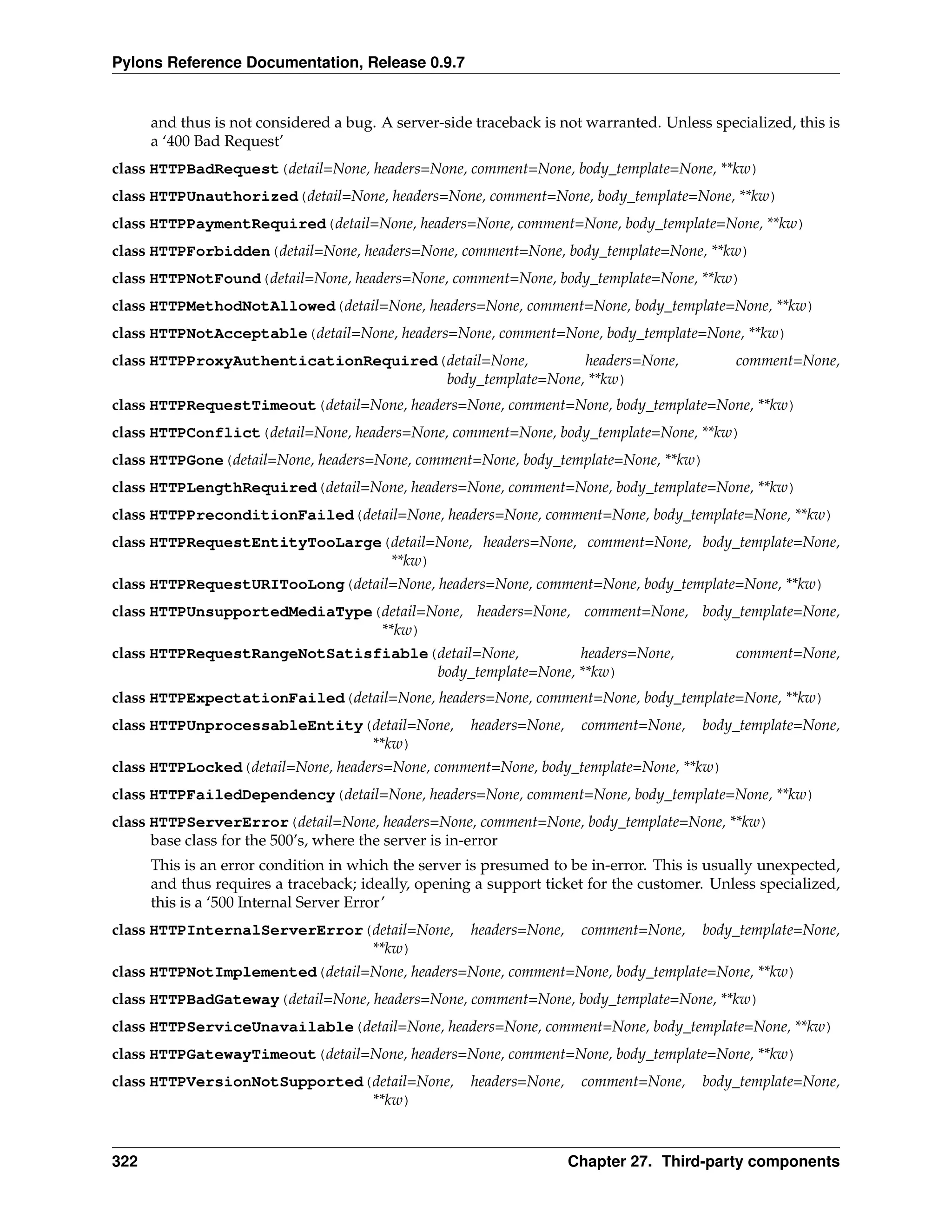 Pylons Reference Documentation, Release 0.9.7


      and thus is not considered a bug. A server-side traceback is not warranted. Unless specialized, this is
      a ‘400 Bad Request’
class HTTPBadRequest(detail=None, headers=None, comment=None, body_template=None, **kw)
class HTTPUnauthorized(detail=None, headers=None, comment=None, body_template=None, **kw)
class HTTPPaymentRequired(detail=None, headers=None, comment=None, body_template=None, **kw)
class HTTPForbidden(detail=None, headers=None, comment=None, body_template=None, **kw)
class HTTPNotFound(detail=None, headers=None, comment=None, body_template=None, **kw)
class HTTPMethodNotAllowed(detail=None, headers=None, comment=None, body_template=None, **kw)
class HTTPNotAcceptable(detail=None, headers=None, comment=None, body_template=None, **kw)
class HTTPProxyAuthenticationRequired(detail=None,       headers=None,                       comment=None,
                                      body_template=None, **kw)
class HTTPRequestTimeout(detail=None, headers=None, comment=None, body_template=None, **kw)
class HTTPConflict(detail=None, headers=None, comment=None, body_template=None, **kw)
class HTTPGone(detail=None, headers=None, comment=None, body_template=None, **kw)
class HTTPLengthRequired(detail=None, headers=None, comment=None, body_template=None, **kw)
class HTTPPreconditionFailed(detail=None, headers=None, comment=None, body_template=None, **kw)
class HTTPRequestEntityTooLarge(detail=None, headers=None, comment=None, body_template=None,
                                **kw)
class HTTPRequestURITooLong(detail=None, headers=None, comment=None, body_template=None, **kw)
class HTTPUnsupportedMediaType(detail=None, headers=None, comment=None, body_template=None,
                               **kw)
class HTTPRequestRangeNotSatisfiable(detail=None,        headers=None,                       comment=None,
                                     body_template=None, **kw)
class HTTPExpectationFailed(detail=None, headers=None, comment=None, body_template=None, **kw)
class HTTPUnprocessableEntity(detail=None,           headers=None,    comment=None,     body_template=None,
                              **kw)
class HTTPLocked(detail=None, headers=None, comment=None, body_template=None, **kw)
class HTTPFailedDependency(detail=None, headers=None, comment=None, body_template=None, **kw)
class HTTPServerError(detail=None, headers=None, comment=None, body_template=None, **kw)
      base class for the 500’s, where the server is in-error
      This is an error condition in which the server is presumed to be in-error. This is usually unexpected,
      and thus requires a traceback; ideally, opening a support ticket for the customer. Unless specialized,
      this is a ‘500 Internal Server Error’
class HTTPInternalServerError(detail=None,           headers=None,    comment=None,     body_template=None,
                              **kw)
class HTTPNotImplemented(detail=None, headers=None, comment=None, body_template=None, **kw)
class HTTPBadGateway(detail=None, headers=None, comment=None, body_template=None, **kw)
class HTTPServiceUnavailable(detail=None, headers=None, comment=None, body_template=None, **kw)
class HTTPGatewayTimeout(detail=None, headers=None, comment=None, body_template=None, **kw)
class HTTPVersionNotSupported(detail=None,           headers=None,    comment=None,     body_template=None,
                              **kw)


322                                                                  Chapter 27. Third-party components
 