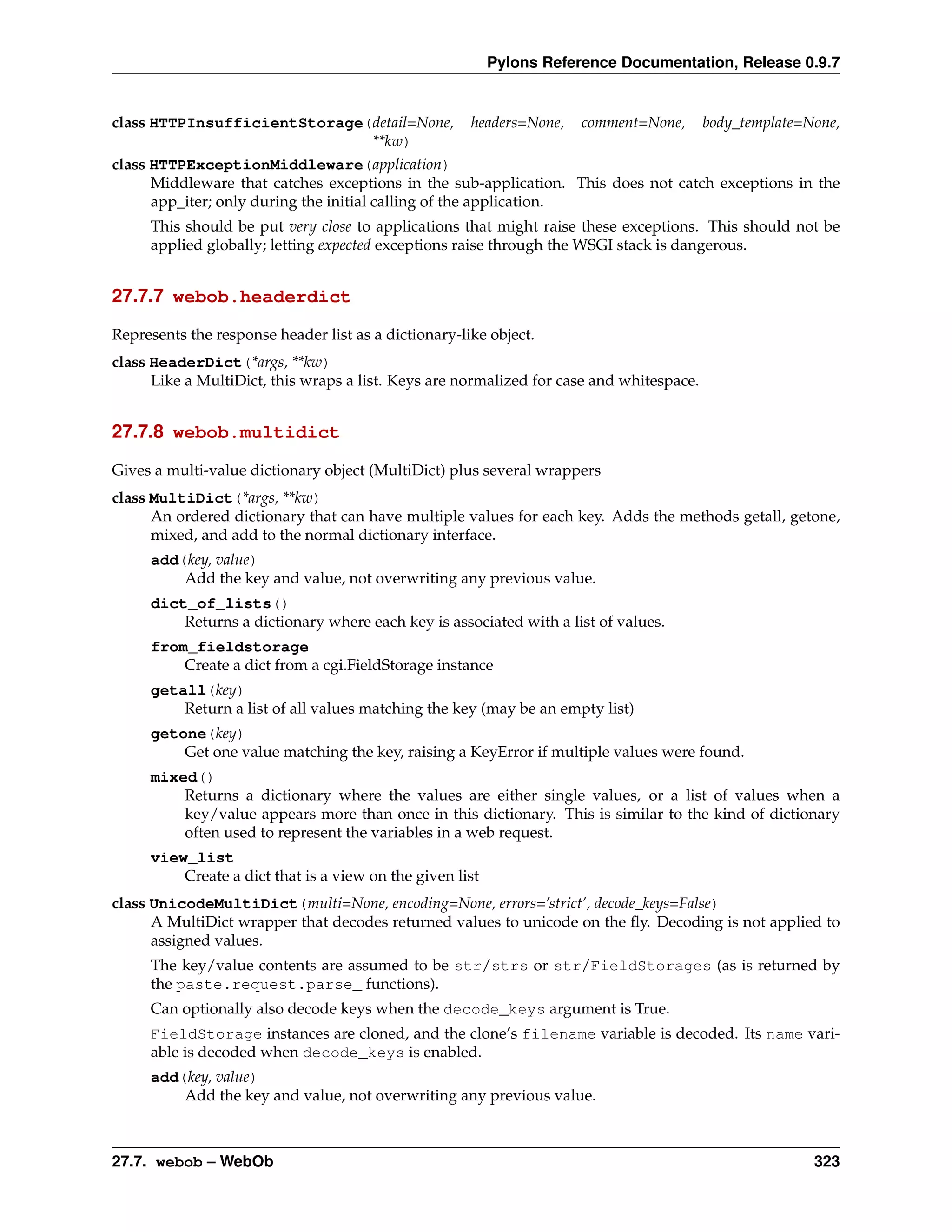 Pylons Reference Documentation, Release 0.9.7


class HTTPInsufficientStorage(detail=None,            headers=None,   comment=None,       body_template=None,
                              **kw)
class HTTPExceptionMiddleware(application)
      Middleware that catches exceptions in the sub-application. This does not catch exceptions in the
      app_iter; only during the initial calling of the application.
     This should be put very close to applications that might raise these exceptions. This should not be
     applied globally; letting expected exceptions raise through the WSGI stack is dangerous.


27.7.7 webob.headerdict

Represents the response header list as a dictionary-like object.
class HeaderDict(*args, **kw)
      Like a MultiDict, this wraps a list. Keys are normalized for case and whitespace.


27.7.8 webob.multidict

Gives a multi-value dictionary object (MultiDict) plus several wrappers
class MultiDict(*args, **kw)
      An ordered dictionary that can have multiple values for each key. Adds the methods getall, getone,
      mixed, and add to the normal dictionary interface.
     add(key, value)
         Add the key and value, not overwriting any previous value.
     dict_of_lists()
         Returns a dictionary where each key is associated with a list of values.
     from_fieldstorage
         Create a dict from a cgi.FieldStorage instance
     getall(key)
         Return a list of all values matching the key (may be an empty list)
     getone(key)
         Get one value matching the key, raising a KeyError if multiple values were found.
     mixed()
         Returns a dictionary where the values are either single values, or a list of values when a
         key/value appears more than once in this dictionary. This is similar to the kind of dictionary
         often used to represent the variables in a web request.
     view_list
         Create a dict that is a view on the given list
class UnicodeMultiDict(multi=None, encoding=None, errors=’strict’, decode_keys=False)
      A MultiDict wrapper that decodes returned values to unicode on the ﬂy. Decoding is not applied to
      assigned values.
     The key/value contents are assumed to be str/strs or str/FieldStorages (as is returned by
     the paste.request.parse_ functions).
     Can optionally also decode keys when the decode_keys argument is True.
     FieldStorage instances are cloned, and the clone’s filename variable is decoded. Its name vari-
     able is decoded when decode_keys is enabled.
     add(key, value)
         Add the key and value, not overwriting any previous value.



27.7. webob – WebOb                                                                                      323
 