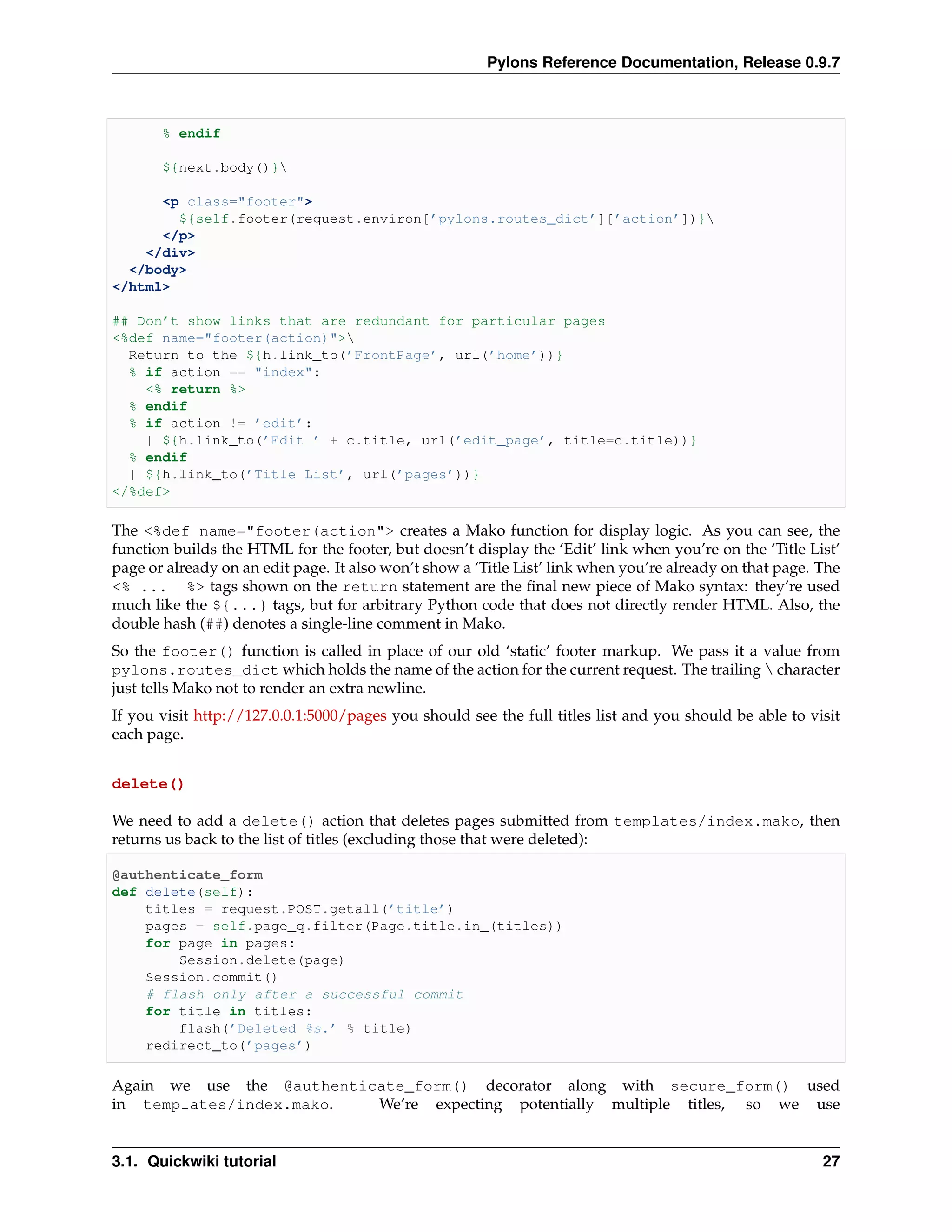 Pylons Reference Documentation, Release 0.9.7



       % endif

       ${next.body()}

      <p class="footer">
        ${self.footer(request.environ[’pylons.routes_dict’][’action’])}
      </p>
    </div>
  </body>
</html>

## Don’t show links that are redundant for particular pages
<%def name="footer(action)">
  Return to the ${h.link_to(’FrontPage’, url(’home’))}
  % if action == "index":
    <% return %>
  % endif
  % if action != ’edit’:
    | ${h.link_to(’Edit ’ + c.title, url(’edit_page’, title=c.title))}
  % endif
  | ${h.link_to(’Title List’, url(’pages’))}
</%def>

The <%def name="footer(action"> creates a Mako function for display logic. As you can see, the
function builds the HTML for the footer, but doesn’t display the ‘Edit’ link when you’re on the ‘Title List’
page or already on an edit page. It also won’t show a ‘Title List’ link when you’re already on that page. The
<% ... %> tags shown on the return statement are the ﬁnal new piece of Mako syntax: they’re used
much like the ${...} tags, but for arbitrary Python code that does not directly render HTML. Also, the
double hash (##) denotes a single-line comment in Mako.
So the footer() function is called in place of our old ‘static’ footer markup. We pass it a value from
pylons.routes_dict which holds the name of the action for the current request. The trailing  character
just tells Mako not to render an extra newline.
If you visit http://127.0.0.1:5000/pages you should see the full titles list and you should be able to visit
each page.


delete()

We need to add a delete() action that deletes pages submitted from templates/index.mako, then
returns us back to the list of titles (excluding those that were deleted):

@authenticate_form
def delete(self):
    titles = request.POST.getall(’title’)
    pages = self.page_q.filter(Page.title.in_(titles))
    for page in pages:
        Session.delete(page)
    Session.commit()
    # flash only after a successful commit
    for title in titles:
        flash(’Deleted %s.’ % title)
    redirect_to(’pages’)

Again we use the @authenticate_form() decorator along with secure_form() used
in templates/index.mako.   We’re expecting potentially multiple titles, so we use


3.1. Quickwiki tutorial                                                                                   27
 