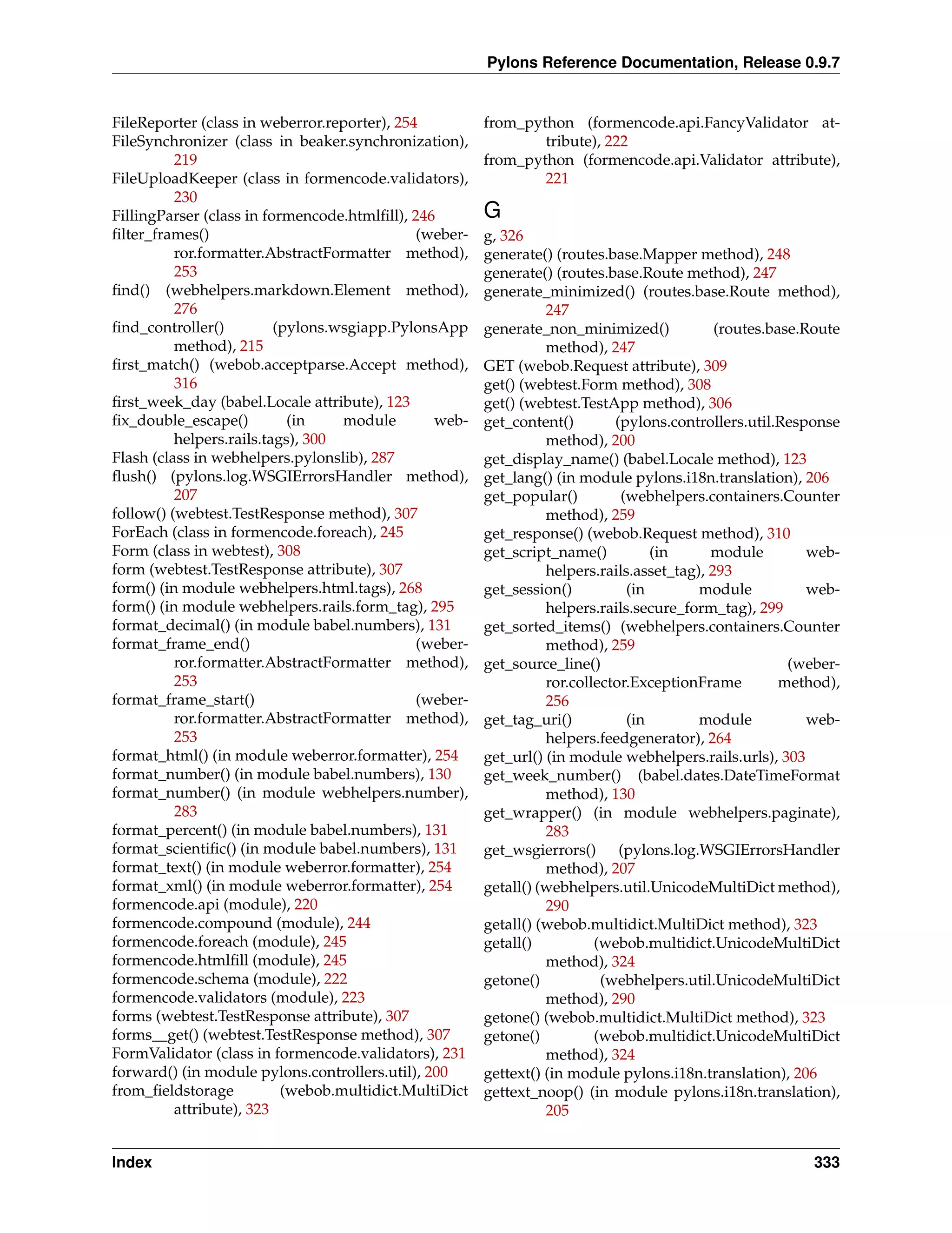 Pylons Reference Documentation, Release 0.9.7


FileReporter (class in weberror.reporter), 254          from_python (formencode.api.FancyValidator at-
FileSynchronizer (class in beaker.synchronization),             tribute), 222
          219                                           from_python (formencode.api.Validator attribute),
FileUploadKeeper (class in formencode.validators),              221
          230
FillingParser (class in formencode.htmlﬁll), 246        G
ﬁlter_frames()                                (weber-   g, 326
          ror.formatter.AbstractFormatter method),      generate() (routes.base.Mapper method), 248
          253                                           generate() (routes.base.Route method), 247
ﬁnd() (webhelpers.markdown.Element method),             generate_minimized() (routes.base.Route method),
          276                                                     247
ﬁnd_controller()          (pylons.wsgiapp.PylonsApp     generate_non_minimized()             (routes.base.Route
          method), 215                                            method), 247
ﬁrst_match() (webob.acceptparse.Accept method),         GET (webob.Request attribute), 309
          316                                           get() (webtest.Form method), 308
ﬁrst_week_day (babel.Locale attribute), 123             get() (webtest.TestApp method), 306
ﬁx_double_escape()          (in    module       web-    get_content()        (pylons.controllers.util.Response
          helpers.rails.tags), 300                                method), 200
Flash (class in webhelpers.pylonslib), 287              get_display_name() (babel.Locale method), 123
ﬂush() (pylons.log.WSGIErrorsHandler method),           get_lang() (in module pylons.i18n.translation), 206
          207                                           get_popular()         (webhelpers.containers.Counter
follow() (webtest.TestResponse method), 307                       method), 259
ForEach (class in formencode.foreach), 245              get_response() (webob.Request method), 310
Form (class in webtest), 308                            get_script_name()          (in      module         web-
form (webtest.TestResponse attribute), 307                        helpers.rails.asset_tag), 293
form() (in module webhelpers.html.tags), 268            get_session()          (in        module           web-
form() (in module webhelpers.rails.form_tag), 295                 helpers.rails.secure_form_tag), 299
format_decimal() (in module babel.numbers), 131         get_sorted_items() (webhelpers.containers.Counter
format_frame_end()                            (weber-             method), 259
          ror.formatter.AbstractFormatter method),      get_source_line()                               (weber-
          253                                                     ror.collector.ExceptionFrame         method),
format_frame_start()                          (weber-             256
          ror.formatter.AbstractFormatter method),      get_tag_uri()          (in        module           web-
          253                                                     helpers.feedgenerator), 264
format_html() (in module weberror.formatter), 254       get_url() (in module webhelpers.rails.urls), 303
format_number() (in module babel.numbers), 130          get_week_number() (babel.dates.DateTimeFormat
format_number() (in module webhelpers.number),                    method), 130
          283                                           get_wrapper() (in module webhelpers.paginate),
format_percent() (in module babel.numbers), 131                   283
format_scientiﬁc() (in module babel.numbers), 131       get_wsgierrors() (pylons.log.WSGIErrorsHandler
format_text() (in module weberror.formatter), 254                 method), 207
format_xml() (in module weberror.formatter), 254        getall() (webhelpers.util.UnicodeMultiDict method),
formencode.api (module), 220                                      290
formencode.compound (module), 244                       getall() (webob.multidict.MultiDict method), 323
formencode.foreach (module), 245                        getall()          (webob.multidict.UnicodeMultiDict
formencode.htmlﬁll (module), 245                                  method), 324
formencode.schema (module), 222                         getone()           (webhelpers.util.UnicodeMultiDict
formencode.validators (module), 223                               method), 290
forms (webtest.TestResponse attribute), 307             getone() (webob.multidict.MultiDict method), 323
forms__get() (webtest.TestResponse method), 307         getone()          (webob.multidict.UnicodeMultiDict
FormValidator (class in formencode.validators), 231               method), 324
forward() (in module pylons.controllers.util), 200      gettext() (in module pylons.i18n.translation), 206
from_ﬁeldstorage           (webob.multidict.MultiDict   gettext_noop() (in module pylons.i18n.translation),
          attribute), 323                                         205


Index                                                                                                      333
 