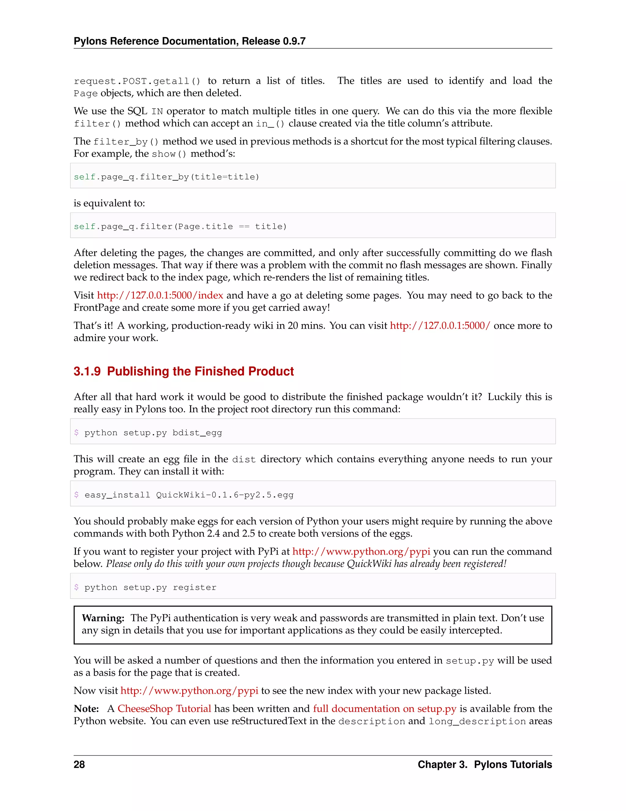 Pylons Reference Documentation, Release 0.9.7


request.POST.getall() to return a list of titles.        The titles are used to identify and load the
Page objects, which are then deleted.
We use the SQL IN operator to match multiple titles in one query. We can do this via the more ﬂexible
filter() method which can accept an in_() clause created via the title column’s attribute.
The filter_by() method we used in previous methods is a shortcut for the most typical ﬁltering clauses.
For example, the show() method’s:

self.page_q.filter_by(title=title)

is equivalent to:

self.page_q.filter(Page.title == title)

After deleting the pages, the changes are committed, and only after successfully committing do we ﬂash
deletion messages. That way if there was a problem with the commit no ﬂash messages are shown. Finally
we redirect back to the index page, which re-renders the list of remaining titles.
Visit http://127.0.0.1:5000/index and have a go at deleting some pages. You may need to go back to the
FrontPage and create some more if you get carried away!
That’s it! A working, production-ready wiki in 20 mins. You can visit http://127.0.0.1:5000/ once more to
admire your work.


3.1.9 Publishing the Finished Product

After all that hard work it would be good to distribute the ﬁnished package wouldn’t it? Luckily this is
really easy in Pylons too. In the project root directory run this command:

$ python setup.py bdist_egg

This will create an egg ﬁle in the dist directory which contains everything anyone needs to run your
program. They can install it with:

$ easy_install QuickWiki-0.1.6-py2.5.egg

You should probably make eggs for each version of Python your users might require by running the above
commands with both Python 2.4 and 2.5 to create both versions of the eggs.
If you want to register your project with PyPi at http://www.python.org/pypi you can run the command
below. Please only do this with your own projects though because QuickWiki has already been registered!

$ python setup.py register


 Warning: The PyPi authentication is very weak and passwords are transmitted in plain text. Don’t use
 any sign in details that you use for important applications as they could be easily intercepted.

You will be asked a number of questions and then the information you entered in setup.py will be used
as a basis for the page that is created.
Now visit http://www.python.org/pypi to see the new index with your new package listed.
Note: A CheeseShop Tutorial has been written and full documentation on setup.py is available from the
Python website. You can even use reStructuredText in the description and long_description areas



28                                                                         Chapter 3. Pylons Tutorials
 