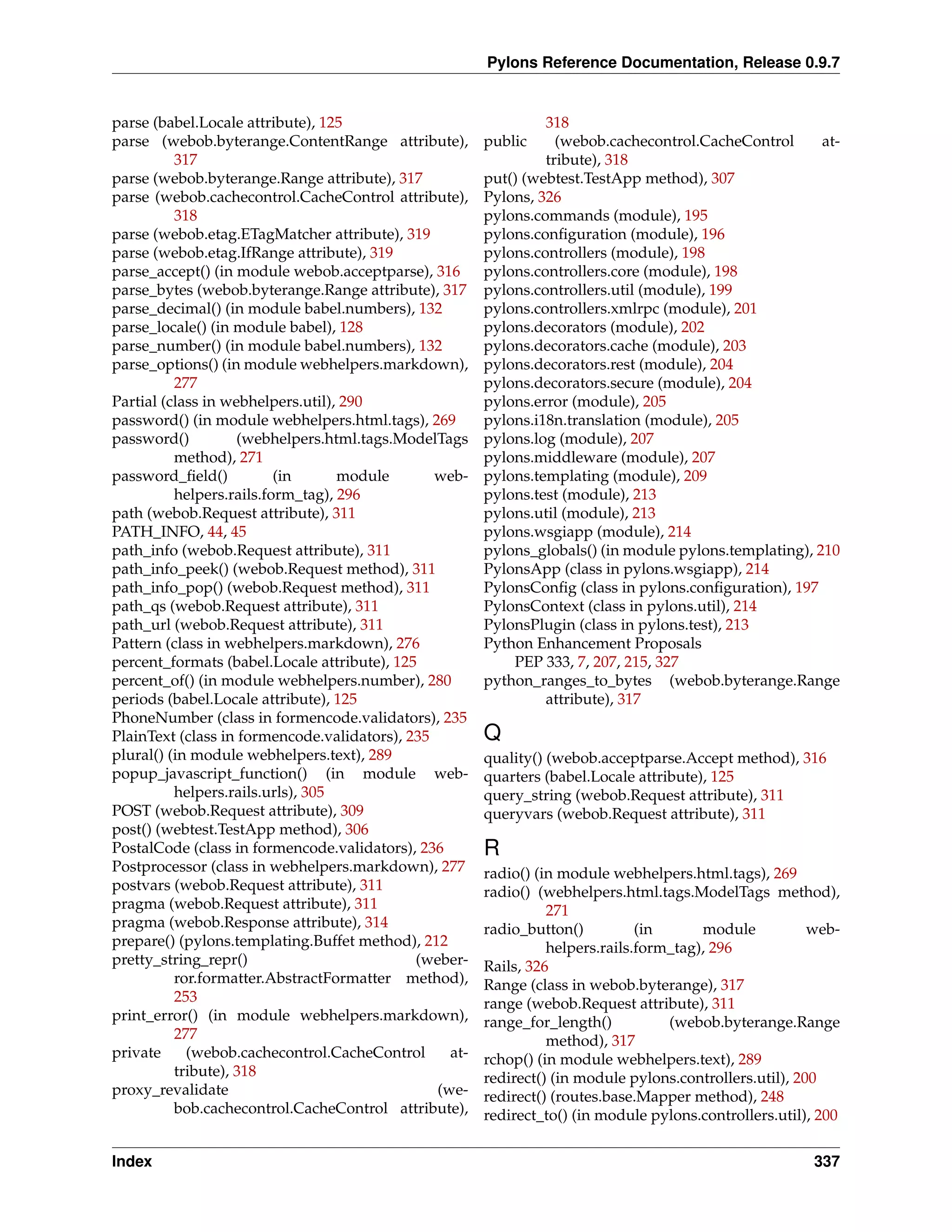 Pylons Reference Documentation, Release 0.9.7


parse (babel.Locale attribute), 125                              318
parse (webob.byterange.ContentRange attribute),         public     (webob.cachecontrol.CacheControl      at-
          317                                                    tribute), 318
parse (webob.byterange.Range attribute), 317            put() (webtest.TestApp method), 307
parse (webob.cachecontrol.CacheControl attribute),      Pylons, 326
          318                                           pylons.commands (module), 195
parse (webob.etag.ETagMatcher attribute), 319           pylons.conﬁguration (module), 196
parse (webob.etag.IfRange attribute), 319               pylons.controllers (module), 198
parse_accept() (in module webob.acceptparse), 316       pylons.controllers.core (module), 198
parse_bytes (webob.byterange.Range attribute), 317      pylons.controllers.util (module), 199
parse_decimal() (in module babel.numbers), 132          pylons.controllers.xmlrpc (module), 201
parse_locale() (in module babel), 128                   pylons.decorators (module), 202
parse_number() (in module babel.numbers), 132           pylons.decorators.cache (module), 203
parse_options() (in module webhelpers.markdown),        pylons.decorators.rest (module), 204
          277                                           pylons.decorators.secure (module), 204
Partial (class in webhelpers.util), 290                 pylons.error (module), 205
password() (in module webhelpers.html.tags), 269        pylons.i18n.translation (module), 205
password()          (webhelpers.html.tags.ModelTags     pylons.log (module), 207
          method), 271                                  pylons.middleware (module), 207
password_ﬁeld()           (in      module       web-    pylons.templating (module), 209
          helpers.rails.form_tag), 296                  pylons.test (module), 213
path (webob.Request attribute), 311                     pylons.util (module), 213
PATH_INFO, 44, 45                                       pylons.wsgiapp (module), 214
path_info (webob.Request attribute), 311                pylons_globals() (in module pylons.templating), 210
path_info_peek() (webob.Request method), 311            PylonsApp (class in pylons.wsgiapp), 214
path_info_pop() (webob.Request method), 311             PylonsConﬁg (class in pylons.conﬁguration), 197
path_qs (webob.Request attribute), 311                  PylonsContext (class in pylons.util), 214
path_url (webob.Request attribute), 311                 PylonsPlugin (class in pylons.test), 213
Pattern (class in webhelpers.markdown), 276             Python Enhancement Proposals
percent_formats (babel.Locale attribute), 125               PEP 333, 7, 207, 215, 327
percent_of() (in module webhelpers.number), 280         python_ranges_to_bytes (webob.byterange.Range
periods (babel.Locale attribute), 125                            attribute), 317
PhoneNumber (class in formencode.validators), 235
PlainText (class in formencode.validators), 235         Q
plural() (in module webhelpers.text), 289               quality() (webob.acceptparse.Accept method), 316
popup_javascript_function() (in module web-             quarters (babel.Locale attribute), 125
          helpers.rails.urls), 305                      query_string (webob.Request attribute), 311
POST (webob.Request attribute), 309                     queryvars (webob.Request attribute), 311
post() (webtest.TestApp method), 306
PostalCode (class in formencode.validators), 236        R
Postprocessor (class in webhelpers.markdown), 277       radio() (in module webhelpers.html.tags), 269
postvars (webob.Request attribute), 311                 radio() (webhelpers.html.tags.ModelTags method),
pragma (webob.Request attribute), 311                             271
pragma (webob.Response attribute), 314                  radio_button()          (in      module           web-
prepare() (pylons.templating.Buffet method), 212                  helpers.rails.form_tag), 296
pretty_string_repr()                         (weber-    Rails, 326
          ror.formatter.AbstractFormatter method),      Range (class in webob.byterange), 317
          253                                           range (webob.Request attribute), 311
print_error() (in module webhelpers.markdown),          range_for_length()          (webob.byterange.Range
          277                                                     method), 317
private     (webob.cachecontrol.CacheControl      at-   rchop() (in module webhelpers.text), 289
          tribute), 318                                 redirect() (in module pylons.controllers.util), 200
proxy_revalidate                                (we-    redirect() (routes.base.Mapper method), 248
          bob.cachecontrol.CacheControl attribute),     redirect_to() (in module pylons.controllers.util), 200

Index                                                                                                     337
 