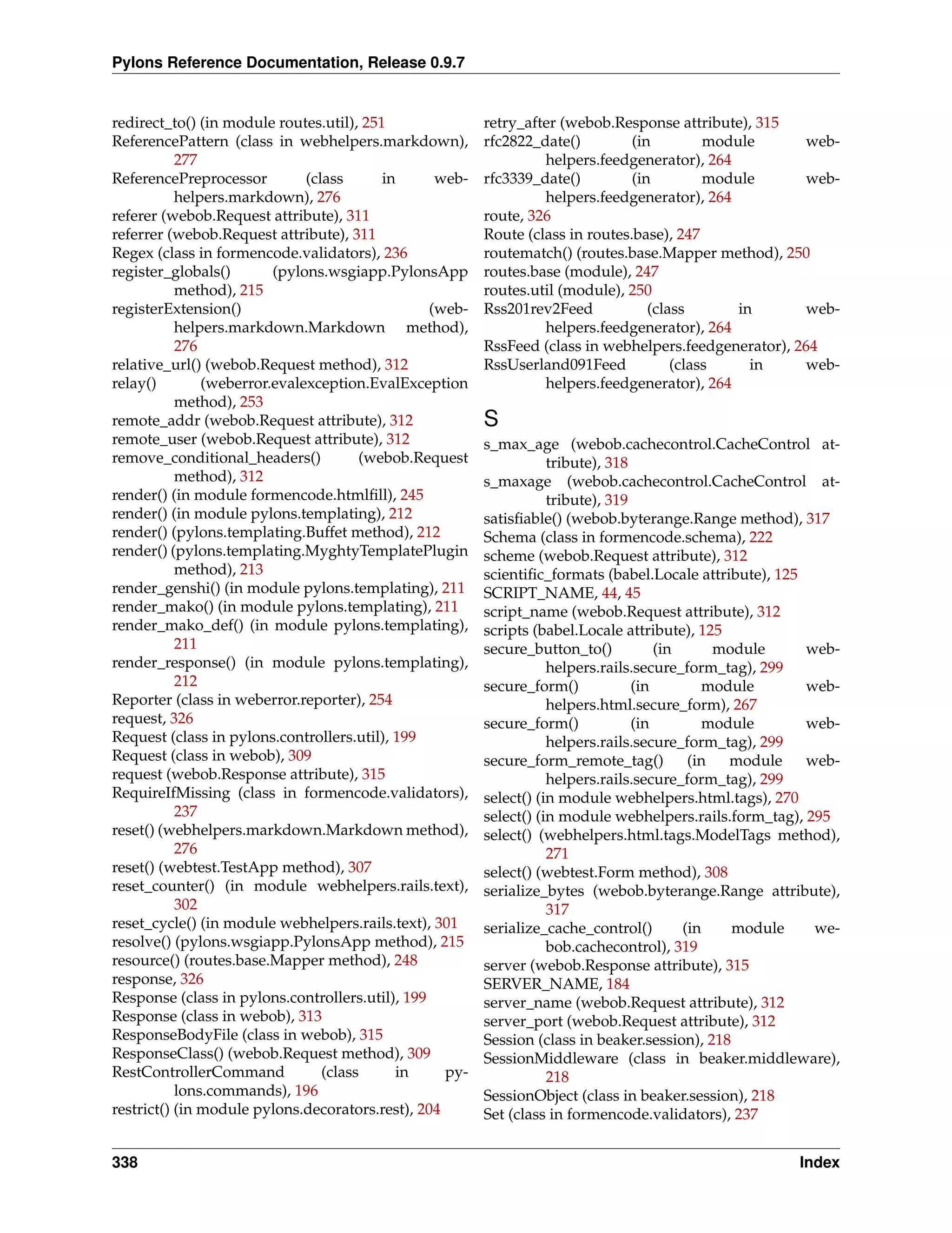 Pylons Reference Documentation, Release 0.9.7


redirect_to() (in module routes.util), 251               retry_after (webob.Response attribute), 315
ReferencePattern (class in webhelpers.markdown),         rfc2822_date()         (in         module     web-
           277                                                    helpers.feedgenerator), 264
ReferencePreprocessor         (class      in      web-   rfc3339_date()         (in         module     web-
           helpers.markdown), 276                                 helpers.feedgenerator), 264
referer (webob.Request attribute), 311                   route, 326
referrer (webob.Request attribute), 311                  Route (class in routes.base), 247
Regex (class in formencode.validators), 236              routematch() (routes.base.Mapper method), 250
register_globals()       (pylons.wsgiapp.PylonsApp       routes.base (module), 247
           method), 215                                  routes.util (module), 250
registerExtension()                              (web-   Rss201rev2Feed            (class       in     web-
           helpers.markdown.Markdown method),                     helpers.feedgenerator), 264
           276                                           RssFeed (class in webhelpers.feedgenerator), 264
relative_url() (webob.Request method), 312               RssUserland091Feed            (class     in   web-
relay()        (weberror.evalexception.EvalException              helpers.feedgenerator), 264
           method), 253
remote_addr (webob.Request attribute), 312               S
remote_user (webob.Request attribute), 312               s_max_age (webob.cachecontrol.CacheControl at-
remove_conditional_headers()           (webob.Request               tribute), 318
           method), 312                                  s_maxage (webob.cachecontrol.CacheControl at-
render() (in module formencode.htmlﬁll), 245                        tribute), 319
render() (in module pylons.templating), 212              satisﬁable() (webob.byterange.Range method), 317
render() (pylons.templating.Buffet method), 212          Schema (class in formencode.schema), 222
render() (pylons.templating.MyghtyTemplatePlugin         scheme (webob.Request attribute), 312
           method), 213                                  scientiﬁc_formats (babel.Locale attribute), 125
render_genshi() (in module pylons.templating), 211       SCRIPT_NAME, 44, 45
render_mako() (in module pylons.templating), 211         script_name (webob.Request attribute), 312
render_mako_def() (in module pylons.templating),         scripts (babel.Locale attribute), 125
           211                                           secure_button_to()           (in      module    web-
render_response() (in module pylons.templating),                    helpers.rails.secure_form_tag), 299
           212                                           secure_form()            (in        module      web-
Reporter (class in weberror.reporter), 254                          helpers.html.secure_form), 267
request, 326                                             secure_form()            (in        module      web-
Request (class in pylons.controllers.util), 199                     helpers.rails.secure_form_tag), 299
Request (class in webob), 309                            secure_form_remote_tag()          (in  module   web-
request (webob.Response attribute), 315                             helpers.rails.secure_form_tag), 299
RequireIfMissing (class in formencode.validators),       select() (in module webhelpers.html.tags), 270
           237                                           select() (in module webhelpers.rails.form_tag), 295
reset() (webhelpers.markdown.Markdown method),           select() (webhelpers.html.tags.ModelTags method),
           276                                                      271
reset() (webtest.TestApp method), 307                    select() (webtest.Form method), 308
reset_counter() (in module webhelpers.rails.text),       serialize_bytes (webob.byterange.Range attribute),
           302                                                      317
reset_cycle() (in module webhelpers.rails.text), 301     serialize_cache_control()        (in    module   we-
resolve() (pylons.wsgiapp.PylonsApp method), 215                    bob.cachecontrol), 319
resource() (routes.base.Mapper method), 248              server (webob.Response attribute), 315
response, 326                                            SERVER_NAME, 184
Response (class in pylons.controllers.util), 199         server_name (webob.Request attribute), 312
Response (class in webob), 313                           server_port (webob.Request attribute), 312
ResponseBodyFile (class in webob), 315                   Session (class in beaker.session), 218
ResponseClass() (webob.Request method), 309              SessionMiddleware (class in beaker.middleware),
RestControllerCommand            (class     in     py-              218
           lons.commands), 196                           SessionObject (class in beaker.session), 218
restrict() (in module pylons.decorators.rest), 204       Set (class in formencode.validators), 237


338                                                                                                    Index
 