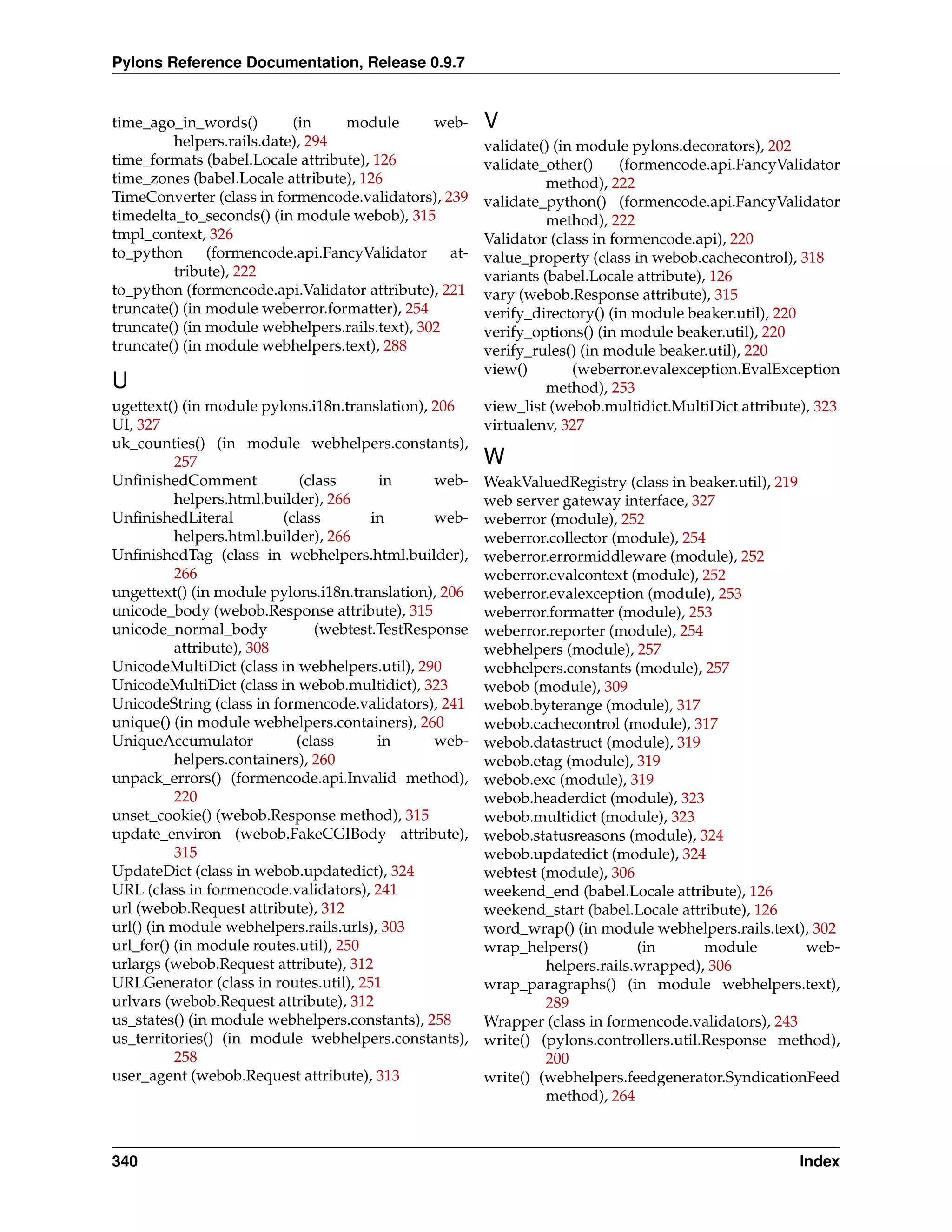 Pylons Reference Documentation, Release 0.9.7


time_ago_in_words()        (in    module        web-    V
         helpers.rails.date), 294                       validate() (in module pylons.decorators), 202
time_formats (babel.Locale attribute), 126              validate_other()      (formencode.api.FancyValidator
time_zones (babel.Locale attribute), 126                          method), 222
TimeConverter (class in formencode.validators), 239     validate_python() (formencode.api.FancyValidator
timedelta_to_seconds() (in module webob), 315                     method), 222
tmpl_context, 326                                       Validator (class in formencode.api), 220
to_python      (formencode.api.FancyValidator     at-   value_property (class in webob.cachecontrol), 318
         tribute), 222                                  variants (babel.Locale attribute), 126
to_python (formencode.api.Validator attribute), 221     vary (webob.Response attribute), 315
truncate() (in module weberror.formatter), 254          verify_directory() (in module beaker.util), 220
truncate() (in module webhelpers.rails.text), 302       verify_options() (in module beaker.util), 220
truncate() (in module webhelpers.text), 288             verify_rules() (in module beaker.util), 220
                                                        view()        (weberror.evalexception.EvalException
U                                                                 method), 253
ugettext() (in module pylons.i18n.translation), 206     view_list (webob.multidict.MultiDict attribute), 323
UI, 327                                                 virtualenv, 327
uk_counties() (in module webhelpers.constants),
          257                                           W
UnﬁnishedComment             (class      in      web-   WeakValuedRegistry (class in beaker.util), 219
          helpers.html.builder), 266                    web server gateway interface, 327
UnﬁnishedLiteral          (class        in       web-   weberror (module), 252
          helpers.html.builder), 266                    weberror.collector (module), 254
UnﬁnishedTag (class in webhelpers.html.builder),        weberror.errormiddleware (module), 252
          266                                           weberror.evalcontext (module), 252
ungettext() (in module pylons.i18n.translation), 206    weberror.evalexception (module), 253
unicode_body (webob.Response attribute), 315            weberror.formatter (module), 253
unicode_normal_body             (webtest.TestResponse   weberror.reporter (module), 254
          attribute), 308                               webhelpers (module), 257
UnicodeMultiDict (class in webhelpers.util), 290        webhelpers.constants (module), 257
UnicodeMultiDict (class in webob.multidict), 323        webob (module), 309
UnicodeString (class in formencode.validators), 241     webob.byterange (module), 317
unique() (in module webhelpers.containers), 260         webob.cachecontrol (module), 317
UniqueAccumulator           (class       in      web-   webob.datastruct (module), 319
          helpers.containers), 260                      webob.etag (module), 319
unpack_errors() (formencode.api.Invalid method),        webob.exc (module), 319
          220                                           webob.headerdict (module), 323
unset_cookie() (webob.Response method), 315             webob.multidict (module), 323
update_environ (webob.FakeCGIBody attribute),           webob.statusreasons (module), 324
          315                                           webob.updatedict (module), 324
UpdateDict (class in webob.updatedict), 324             webtest (module), 306
URL (class in formencode.validators), 241               weekend_end (babel.Locale attribute), 126
url (webob.Request attribute), 312                      weekend_start (babel.Locale attribute), 126
url() (in module webhelpers.rails.urls), 303            word_wrap() (in module webhelpers.rails.text), 302
url_for() (in module routes.util), 250                  wrap_helpers()         (in       module        web-
urlargs (webob.Request attribute), 312                           helpers.rails.wrapped), 306
URLGenerator (class in routes.util), 251                wrap_paragraphs() (in module webhelpers.text),
urlvars (webob.Request attribute), 312                           289
us_states() (in module webhelpers.constants), 258       Wrapper (class in formencode.validators), 243
us_territories() (in module webhelpers.constants),      write() (pylons.controllers.util.Response method),
          258                                                    200
user_agent (webob.Request attribute), 313               write() (webhelpers.feedgenerator.SyndicationFeed
                                                                 method), 264



340                                                                                                   Index
 
