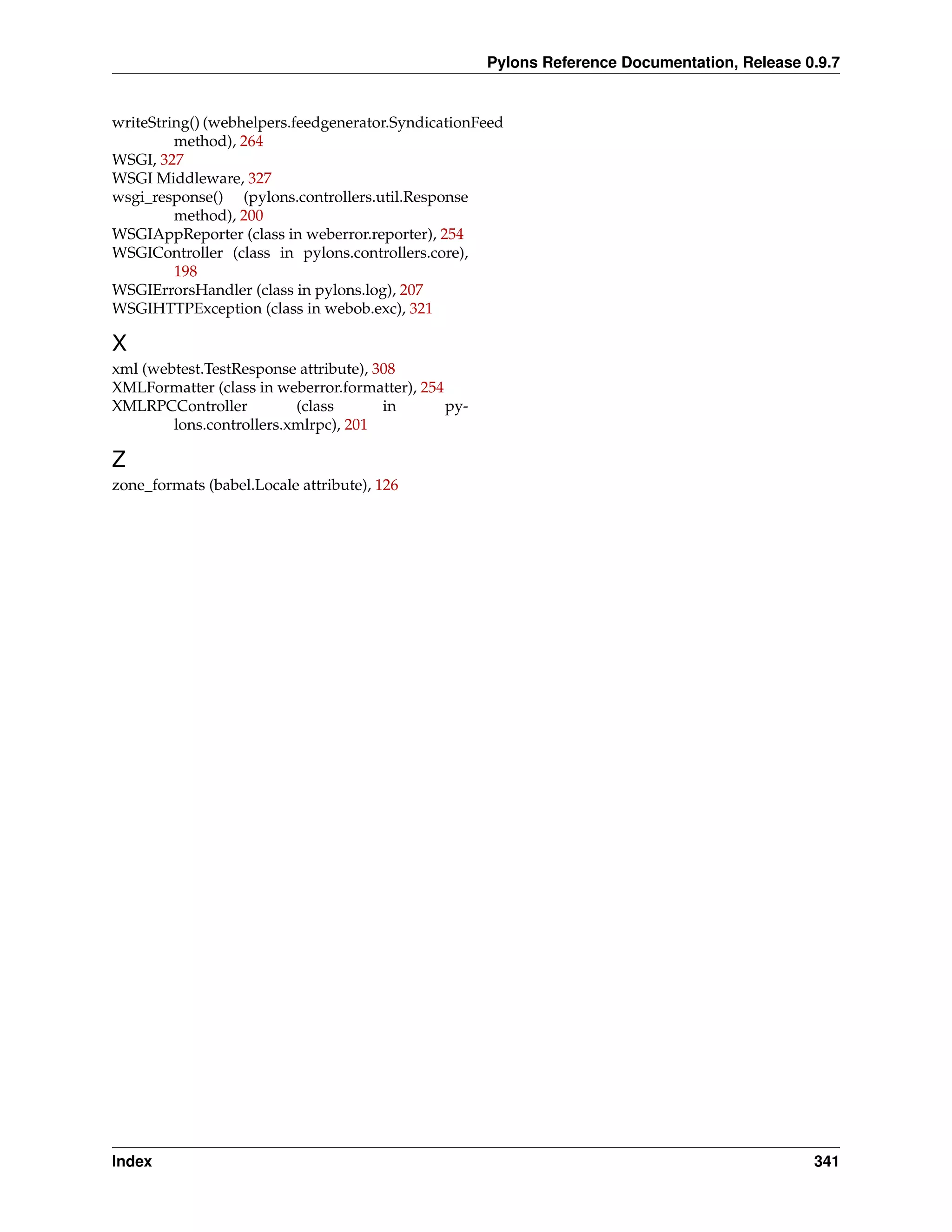 Pylons Reference Documentation, Release 0.9.7


writeString() (webhelpers.feedgenerator.SyndicationFeed
         method), 264
WSGI, 327
WSGI Middleware, 327
wsgi_response() (pylons.controllers.util.Response
         method), 200
WSGIAppReporter (class in weberror.reporter), 254
WSGIController (class in pylons.controllers.core),
         198
WSGIErrorsHandler (class in pylons.log), 207
WSGIHTTPException (class in webob.exc), 321

X
xml (webtest.TestResponse attribute), 308
XMLFormatter (class in weberror.formatter), 254
XMLRPCController          (class       in       py-
        lons.controllers.xmlrpc), 201

Z
zone_formats (babel.Locale attribute), 126




Index                                                                                          341
 