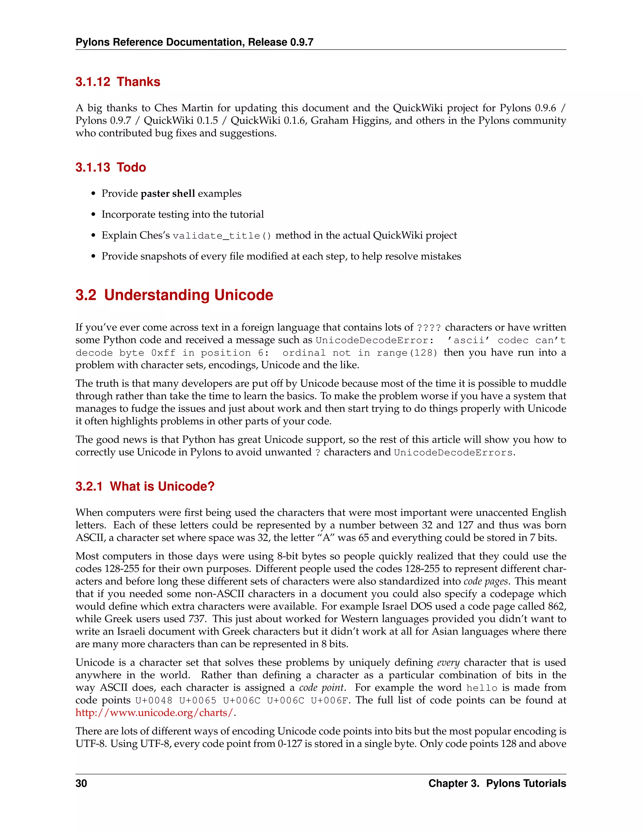 Pylons Reference Documentation, Release 0.9.7


3.1.12 Thanks

A big thanks to Ches Martin for updating this document and the QuickWiki project for Pylons 0.9.6 /
Pylons 0.9.7 / QuickWiki 0.1.5 / QuickWiki 0.1.6, Graham Higgins, and others in the Pylons community
who contributed bug ﬁxes and suggestions.


3.1.13 Todo

     • Provide paster shell examples
     • Incorporate testing into the tutorial
     • Explain Ches’s validate_title() method in the actual QuickWiki project
     • Provide snapshots of every ﬁle modiﬁed at each step, to help resolve mistakes


3.2 Understanding Unicode

If you’ve ever come across text in a foreign language that contains lots of ???? characters or have written
some Python code and received a message such as UnicodeDecodeError: ’ascii’ codec can’t
decode byte 0xff in position 6: ordinal not in range(128) then you have run into a
problem with character sets, encodings, Unicode and the like.
The truth is that many developers are put off by Unicode because most of the time it is possible to muddle
through rather than take the time to learn the basics. To make the problem worse if you have a system that
manages to fudge the issues and just about work and then start trying to do things properly with Unicode
it often highlights problems in other parts of your code.
The good news is that Python has great Unicode support, so the rest of this article will show you how to
correctly use Unicode in Pylons to avoid unwanted ? characters and UnicodeDecodeErrors.


3.2.1 What is Unicode?

When computers were ﬁrst being used the characters that were most important were unaccented English
letters. Each of these letters could be represented by a number between 32 and 127 and thus was born
ASCII, a character set where space was 32, the letter “A” was 65 and everything could be stored in 7 bits.
Most computers in those days were using 8-bit bytes so people quickly realized that they could use the
codes 128-255 for their own purposes. Different people used the codes 128-255 to represent different char-
acters and before long these different sets of characters were also standardized into code pages. This meant
that if you needed some non-ASCII characters in a document you could also specify a codepage which
would deﬁne which extra characters were available. For example Israel DOS used a code page called 862,
while Greek users used 737. This just about worked for Western languages provided you didn’t want to
write an Israeli document with Greek characters but it didn’t work at all for Asian languages where there
are many more characters than can be represented in 8 bits.
Unicode is a character set that solves these problems by uniquely deﬁning every character that is used
anywhere in the world. Rather than deﬁning a character as a particular combination of bits in the
way ASCII does, each character is assigned a code point. For example the word hello is made from
code points U+0048 U+0065 U+006C U+006C U+006F. The full list of code points can be found at
http://www.unicode.org/charts/.
There are lots of different ways of encoding Unicode code points into bits but the most popular encoding is
UTF-8. Using UTF-8, every code point from 0-127 is stored in a single byte. Only code points 128 and above


30                                                                           Chapter 3. Pylons Tutorials
 
