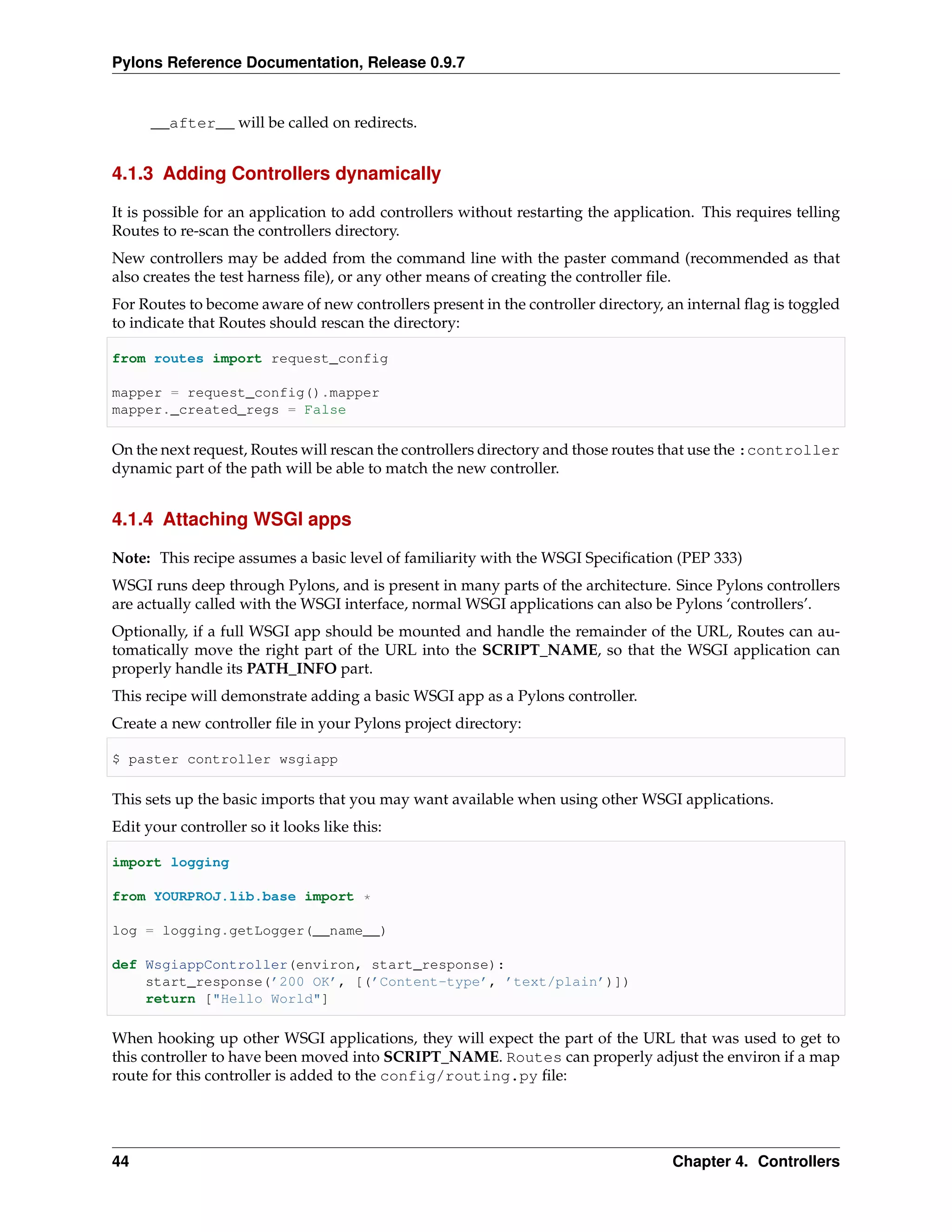 Pylons Reference Documentation, Release 0.9.7


      __after__ will be called on redirects.


4.1.3 Adding Controllers dynamically

It is possible for an application to add controllers without restarting the application. This requires telling
Routes to re-scan the controllers directory.
New controllers may be added from the command line with the paster command (recommended as that
also creates the test harness ﬁle), or any other means of creating the controller ﬁle.
For Routes to become aware of new controllers present in the controller directory, an internal ﬂag is toggled
to indicate that Routes should rescan the directory:

from routes import request_config

mapper = request_config().mapper
mapper._created_regs = False

On the next request, Routes will rescan the controllers directory and those routes that use the :controller
dynamic part of the path will be able to match the new controller.


4.1.4 Attaching WSGI apps

Note: This recipe assumes a basic level of familiarity with the WSGI Speciﬁcation (PEP 333)
WSGI runs deep through Pylons, and is present in many parts of the architecture. Since Pylons controllers
are actually called with the WSGI interface, normal WSGI applications can also be Pylons ‘controllers’.
Optionally, if a full WSGI app should be mounted and handle the remainder of the URL, Routes can au-
tomatically move the right part of the URL into the SCRIPT_NAME, so that the WSGI application can
properly handle its PATH_INFO part.
This recipe will demonstrate adding a basic WSGI app as a Pylons controller.
Create a new controller ﬁle in your Pylons project directory:

$ paster controller wsgiapp

This sets up the basic imports that you may want available when using other WSGI applications.
Edit your controller so it looks like this:

import logging

from YOURPROJ.lib.base import *

log = logging.getLogger(__name__)

def WsgiappController(environ, start_response):
    start_response(’200 OK’, [(’Content-type’, ’text/plain’)])
    return ["Hello World"]

When hooking up other WSGI applications, they will expect the part of the URL that was used to get to
this controller to have been moved into SCRIPT_NAME. Routes can properly adjust the environ if a map
route for this controller is added to the config/routing.py ﬁle:




44                                                                                  Chapter 4. Controllers
 