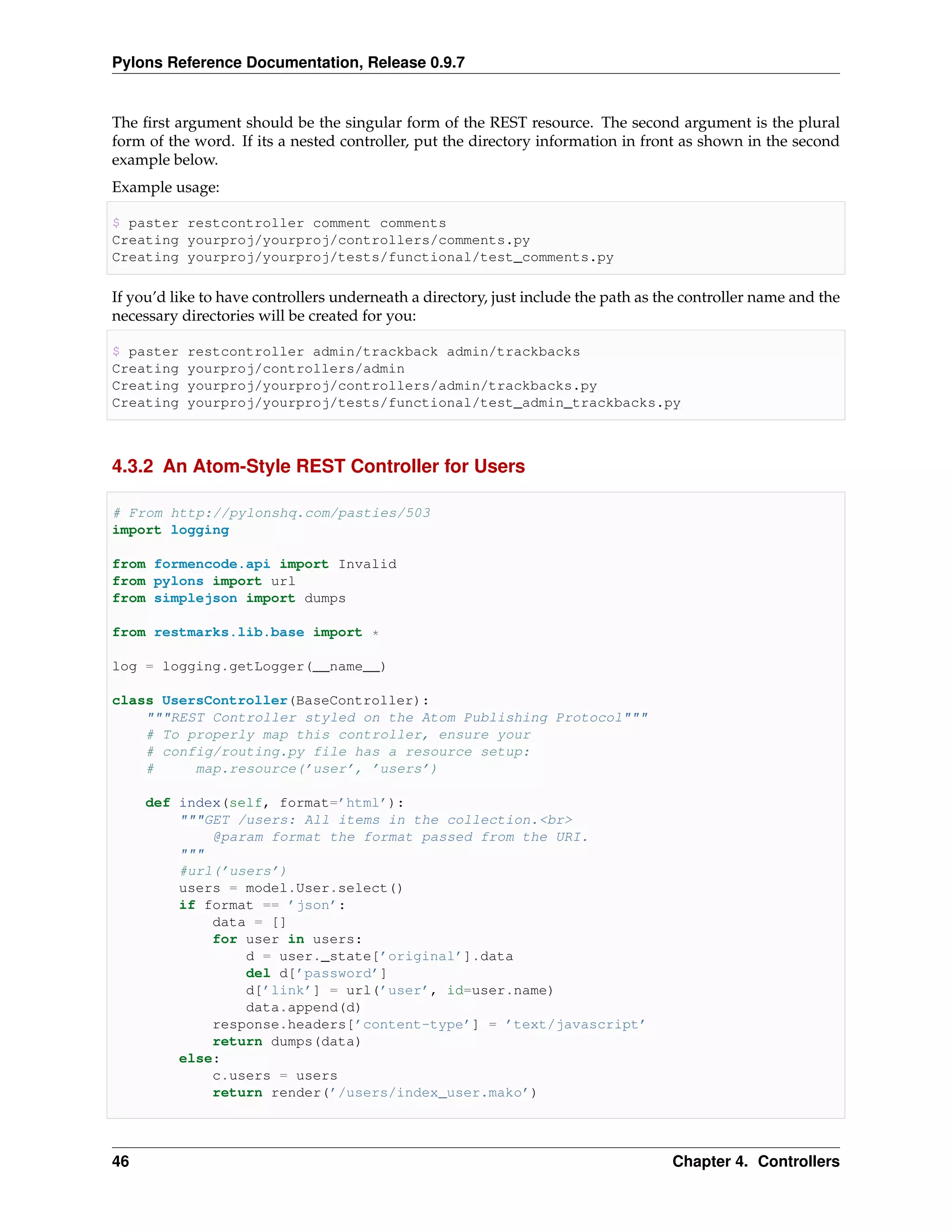 Pylons Reference Documentation, Release 0.9.7


The ﬁrst argument should be the singular form of the REST resource. The second argument is the plural
form of the word. If its a nested controller, put the directory information in front as shown in the second
example below.
Example usage:

$ paster restcontroller comment comments
Creating yourproj/yourproj/controllers/comments.py
Creating yourproj/yourproj/tests/functional/test_comments.py

If you’d like to have controllers underneath a directory, just include the path as the controller name and the
necessary directories will be created for you:

$ paster   restcontroller admin/trackback admin/trackbacks
Creating   yourproj/controllers/admin
Creating   yourproj/yourproj/controllers/admin/trackbacks.py
Creating   yourproj/yourproj/tests/functional/test_admin_trackbacks.py



4.3.2 An Atom-Style REST Controller for Users

# From http://pylonshq.com/pasties/503
import logging

from formencode.api import Invalid
from pylons import url
from simplejson import dumps

from restmarks.lib.base import *

log = logging.getLogger(__name__)

class UsersController(BaseController):
    """REST Controller styled on the Atom Publishing Protocol"""
    # To properly map this controller, ensure your
    # config/routing.py file has a resource setup:
    #     map.resource(’user’, ’users’)

     def index(self, format=’html’):
         """GET /users: All items in the collection.<br>
             @param format the format passed from the URI.
         """
         #url(’users’)
         users = model.User.select()
         if format == ’json’:
             data = []
             for user in users:
                 d = user._state[’original’].data
                 del d[’password’]
                 d[’link’] = url(’user’, id=user.name)
                 data.append(d)
             response.headers[’content-type’] = ’text/javascript’
             return dumps(data)
         else:
             c.users = users
             return render(’/users/index_user.mako’)




46                                                                                  Chapter 4. Controllers
 