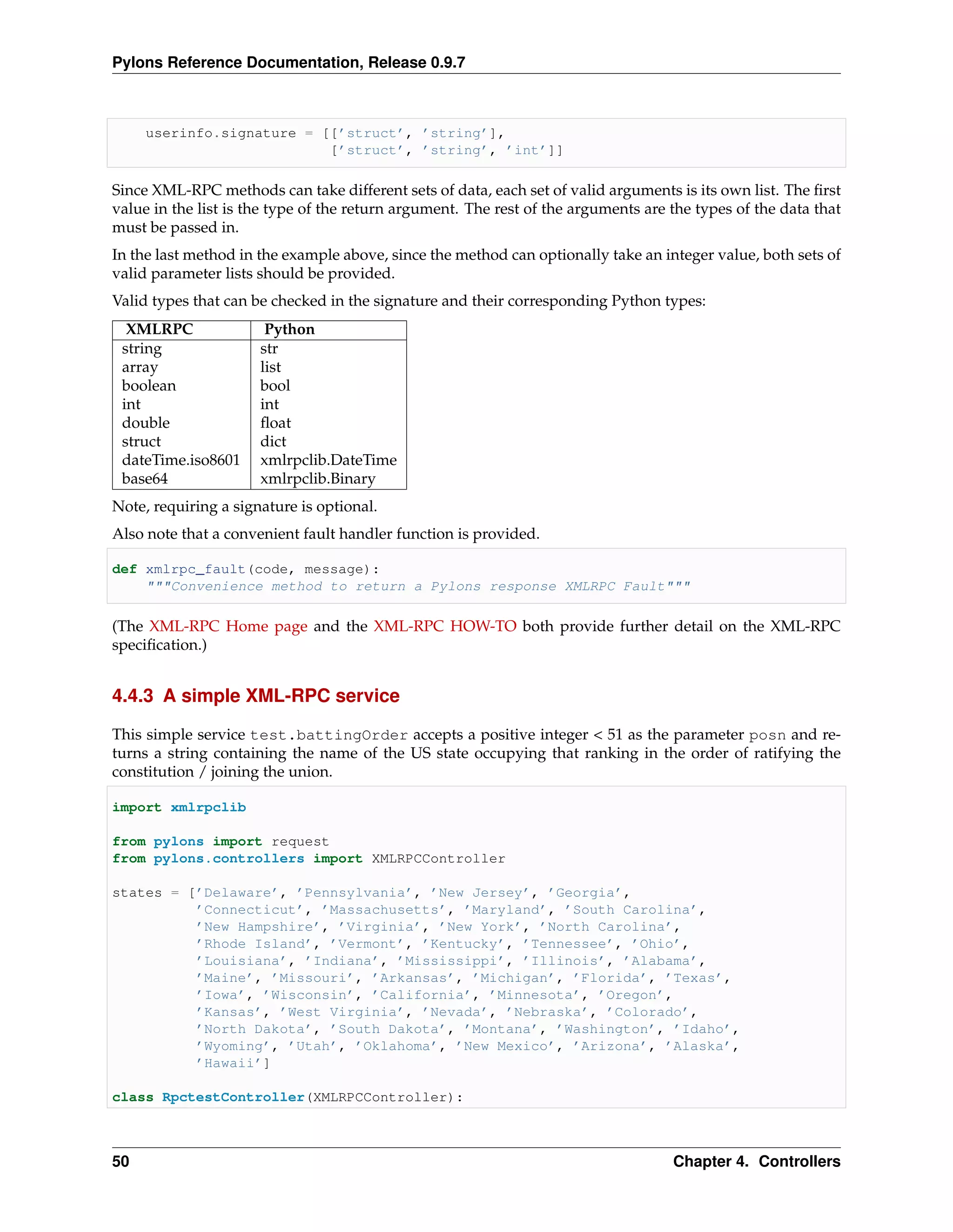 Pylons Reference Documentation, Release 0.9.7



     userinfo.signature = [[’struct’, ’string’],
                           [’struct’, ’string’, ’int’]]

Since XML-RPC methods can take different sets of data, each set of valid arguments is its own list. The ﬁrst
value in the list is the type of the return argument. The rest of the arguments are the types of the data that
must be passed in.
In the last method in the example above, since the method can optionally take an integer value, both sets of
valid parameter lists should be provided.
Valid types that can be checked in the signature and their corresponding Python types:
  XMLRPC               Python
 string               str
 array                list
 boolean              bool
 int                  int
 double               ﬂoat
 struct               dict
 dateTime.iso8601     xmlrpclib.DateTime
 base64               xmlrpclib.Binary
Note, requiring a signature is optional.
Also note that a convenient fault handler function is provided.

def xmlrpc_fault(code, message):
    """Convenience method to return a Pylons response XMLRPC Fault"""

(The XML-RPC Home page and the XML-RPC HOW-TO both provide further detail on the XML-RPC
speciﬁcation.)


4.4.3 A simple XML-RPC service

This simple service test.battingOrder accepts a positive integer < 51 as the parameter posn and re-
turns a string containing the name of the US state occupying that ranking in the order of ratifying the
constitution / joining the union.

import xmlrpclib

from pylons import request
from pylons.controllers import XMLRPCController

states = [’Delaware’, ’Pennsylvania’, ’New Jersey’, ’Georgia’,
          ’Connecticut’, ’Massachusetts’, ’Maryland’, ’South Carolina’,
          ’New Hampshire’, ’Virginia’, ’New York’, ’North Carolina’,
          ’Rhode Island’, ’Vermont’, ’Kentucky’, ’Tennessee’, ’Ohio’,
          ’Louisiana’, ’Indiana’, ’Mississippi’, ’Illinois’, ’Alabama’,
          ’Maine’, ’Missouri’, ’Arkansas’, ’Michigan’, ’Florida’, ’Texas’,
          ’Iowa’, ’Wisconsin’, ’California’, ’Minnesota’, ’Oregon’,
          ’Kansas’, ’West Virginia’, ’Nevada’, ’Nebraska’, ’Colorado’,
          ’North Dakota’, ’South Dakota’, ’Montana’, ’Washington’, ’Idaho’,
          ’Wyoming’, ’Utah’, ’Oklahoma’, ’New Mexico’, ’Arizona’, ’Alaska’,
          ’Hawaii’]

class RpctestController(XMLRPCController):



50                                                                                  Chapter 4. Controllers
 